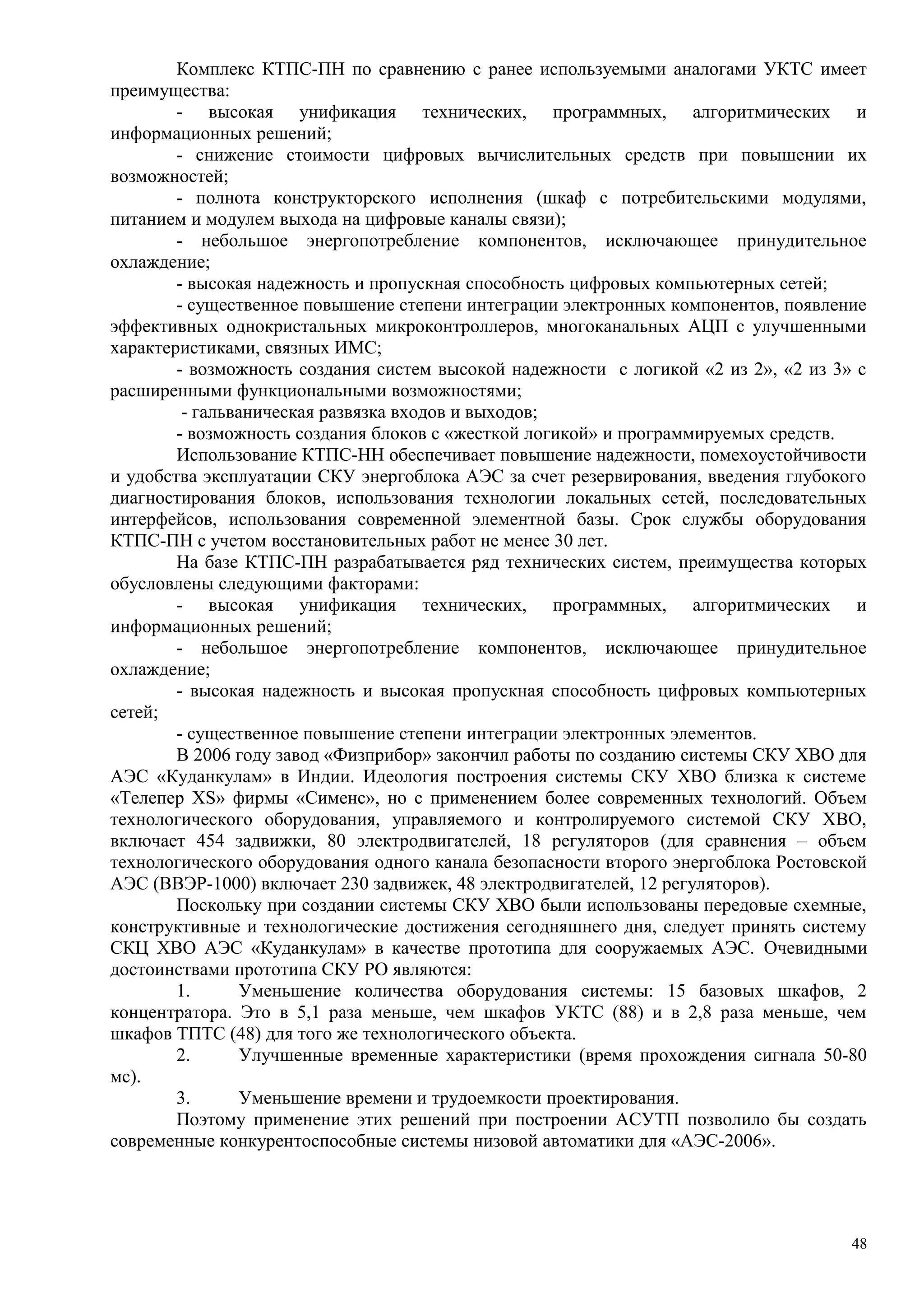 Комплекс КТПС-ПН по сравнению с ранее используемыми аналогами УКТС имеет
преимущества:
- высокая унификация технических, программных, алгоритмических и
информационных решений;
- снижение стоимости цифровых вычислительных средств при повышении их
возможностей;
- полнота конструкторского исполнения (шкаф с потребительскими модулями,
питанием и модулем выхода на цифровые каналы связи);
- небольшое энергопотребление компонентов, исключающее принудительное
охлаждение;
- высокая надежность и пропускная способность цифровых компьютерных сетей;
- существенное повышение степени интеграции электронных компонентов, появление
эффективных однокристальных микроконтроллеров, многоканальных АЦП с улучшенными
характеристиками, связных ИМС;
- возможность создания систем высокой надежности с логикой «2 из 2», «2 из 3» с
расширенными функциональными возможностями;
- гальваническая развязка входов и выходов;
- возможность создания блоков с «жесткой логикой» и программируемых средств.
Использование КТПС-НН обеспечивает повышение надежности, помехоустойчивости
и удобства эксплуатации СКУ энергоблока АЭС за счет резервирования, введения глубокого
диагностирования блоков, использования технологии локальных сетей, последовательных
интерфейсов, использования современной элементной базы. Срок службы оборудования
КТПС-ПН с учетом восстановительных работ не менее 30 лет.
На базе КТПС-ПН разрабатывается ряд технических систем, преимущества которых
обусловлены следующими факторами:
- высокая унификация технических, программных, алгоритмических и
информационных решений;
- небольшое энергопотребление компонентов, исключающее принудительное
охлаждение;
- высокая надежность и высокая пропускная способность цифровых компьютерных
сетей;
- существенное повышение степени интеграции электронных элементов.
В 2006 году завод «Физприбор» закончил работы по созданию системы СКУ ХВО для
АЭС «Куданкулам» в Индии. Идеология построения системы СКУ ХВО близка к системе
«Телепер XS» фирмы «Сименс», но с применением более современных технологий. Объем
технологического оборудования, управляемого и контролируемого системой СКУ ХВО,
включает 454 задвижки, 80 электродвигателей, 18 регуляторов (для сравнения – объем
технологического оборудования одного канала безопасности второго энергоблока Ростовской
АЭС (ВВЭР-1000) включает 230 задвижек, 48 электродвигателей, 12 регуляторов).
Поскольку при создании системы СКУ ХВО были использованы передовые схемные,
конструктивные и технологические достижения сегодняшнего дня, следует принять систему
СКЦ ХВО АЭС «Куданкулам» в качестве прототипа для сооружаемых АЭС. Очевидными
достоинствами прототипа СКУ РО являются:
1. Уменьшение количества оборудования системы: 15 базовых шкафов, 2
концентратора. Это в 5,1 раза меньше, чем шкафов УКТС (88) и в 2,8 раза меньше, чем
шкафов ТПТС (48) для того же технологического объекта.
2. Улучшенные временные характеристики (время прохождения сигнала 50-80
мс).
3. Уменьшение времени и трудоемкости проектирования.
Поэтому применение этих решений при построении АСУТП позволило бы создать
современные конкурентоспособные системы низовой автоматики для «АЭС-2006».
48
 