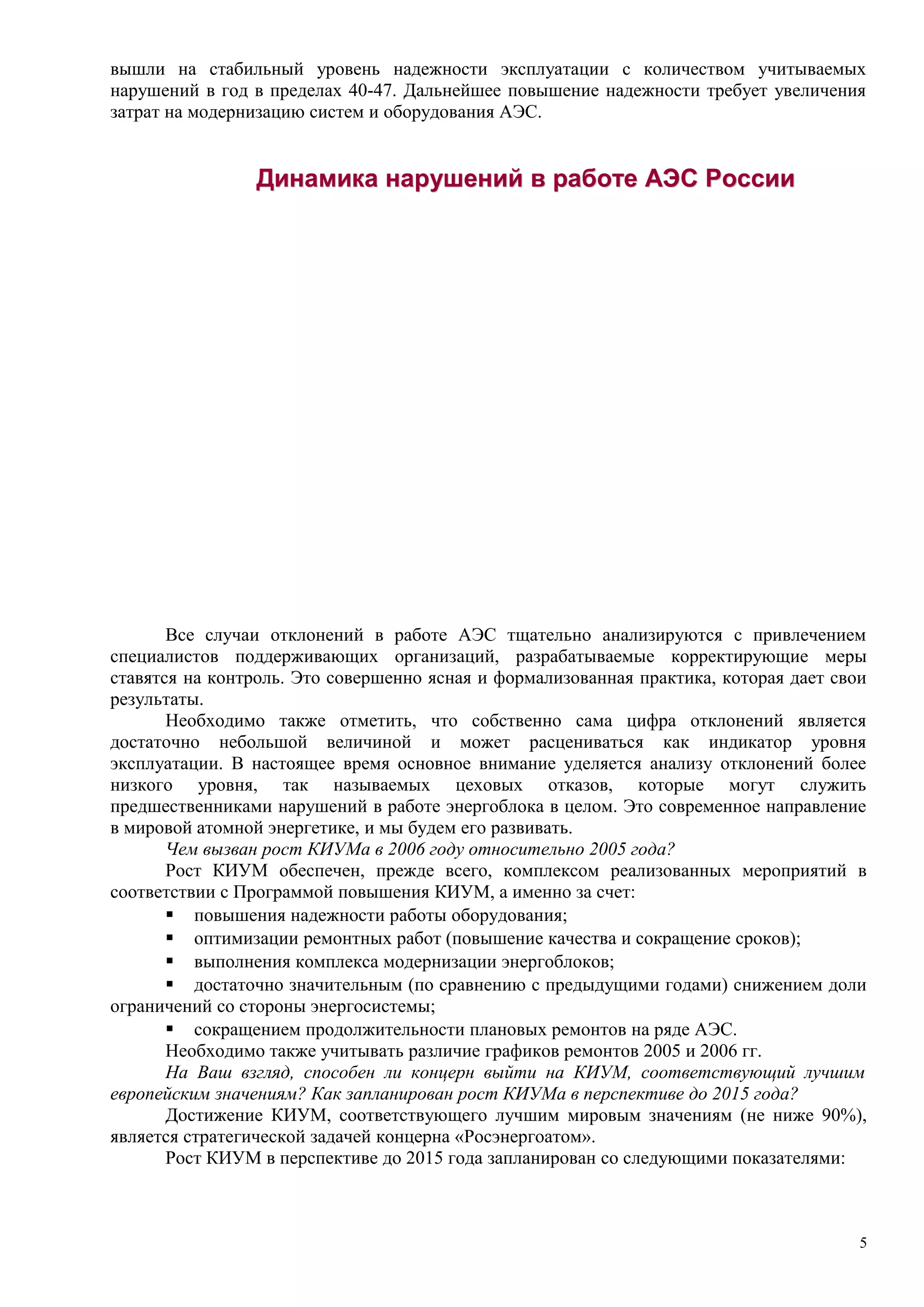 вышли на стабильный уровень надежности эксплуатации с количеством учитываемых
нарушений в год в пределах 40-47. Дальнейшее повышение надежности требует увеличения
затрат на модернизацию систем и оборудования АЭС.
ДинамикаДинамика нарушенийнарушений вв работеработе АЭСАЭС РоссииРоссии
Все случаи отклонений в работе АЭС тщательно анализируются с привлечением
специалистов поддерживающих организаций, разрабатываемые корректирующие меры
ставятся на контроль. Это совершенно ясная и формализованная практика, которая дает свои
результаты.
Необходимо также отметить, что собственно сама цифра отклонений является
достаточно небольшой величиной и может расцениваться как индикатор уровня
эксплуатации. В настоящее время основное внимание уделяется анализу отклонений более
низкого уровня, так называемых цеховых отказов, которые могут служить
предшественниками нарушений в работе энергоблока в целом. Это современное направление
в мировой атомной энергетике, и мы будем его развивать.
Чем вызван рост КИУМа в 2006 году относительно 2005 года?
Рост КИУМ обеспечен, прежде всего, комплексом реализованных мероприятий в
соответствии с Программой повышения КИУМ, а именно за счет:
 повышения надежности работы оборудования;
 оптимизации ремонтных работ (повышение качества и сокращение сроков);
 выполнения комплекса модернизации энергоблоков;
 достаточно значительным (по сравнению с предыдущими годами) снижением доли
ограничений со стороны энергосистемы;
 сокращением продолжительности плановых ремонтов на ряде АЭС.
Необходимо также учитывать различие графиков ремонтов 2005 и 2006 гг.
На Ваш взгляд, способен ли концерн выйти на КИУМ, соответствующий лучшим
европейским значениям? Как запланирован рост КИУМа в перспективе до 2015 года?
Достижение КИУМ, соответствующего лучшим мировым значениям (не ниже 90%),
является стратегической задачей концерна «Росэнергоатом».
Рост КИУМ в перспективе до 2015 года запланирован со следующими показателями:
5
 
