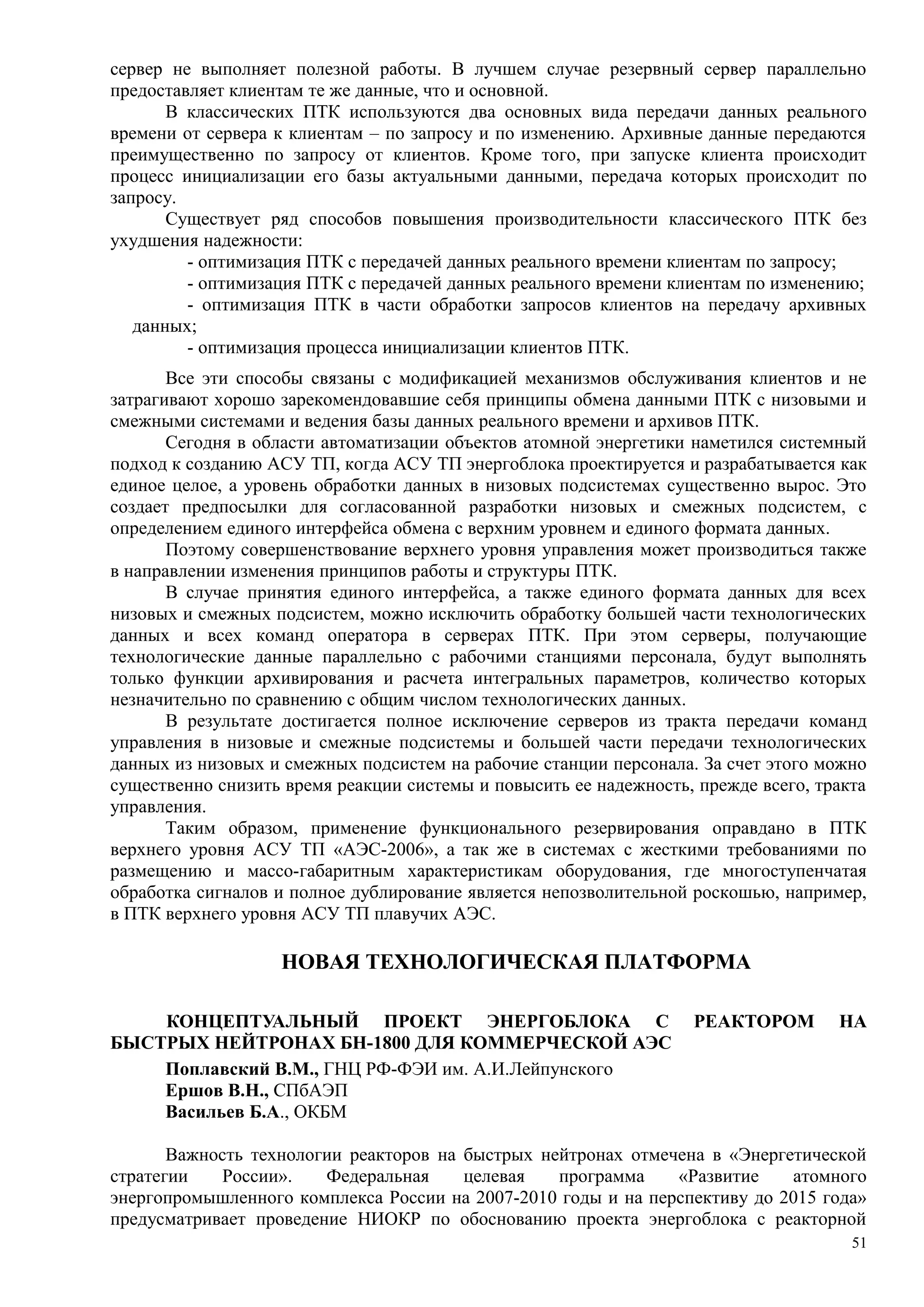 сервер не выполняет полезной работы. В лучшем случае резервный сервер параллельно
предоставляет клиентам те же данные, что и основной.
В классических ПТК используются два основных вида передачи данных реального
времени от сервера к клиентам – по запросу и по изменению. Архивные данные передаются
преимущественно по запросу от клиентов. Кроме того, при запуске клиента происходит
процесс инициализации его базы актуальными данными, передача которых происходит по
запросу.
Существует ряд способов повышения производительности классического ПТК без
ухудшения надежности:
- оптимизация ПТК с передачей данных реального времени клиентам по запросу;
- оптимизация ПТК с передачей данных реального времени клиентам по изменению;
- оптимизация ПТК в части обработки запросов клиентов на передачу архивных
данных;
- оптимизация процесса инициализации клиентов ПТК.
Все эти способы связаны с модификацией механизмов обслуживания клиентов и не
затрагивают хорошо зарекомендовавшие себя принципы обмена данными ПТК с низовыми и
смежными системами и ведения базы данных реального времени и архивов ПТК.
Сегодня в области автоматизации объектов атомной энергетики наметился системный
подход к созданию АСУ ТП, когда АСУ ТП энергоблока проектируется и разрабатывается как
единое целое, а уровень обработки данных в низовых подсистемах существенно вырос. Это
создает предпосылки для согласованной разработки низовых и смежных подсистем, с
определением единого интерфейса обмена с верхним уровнем и единого формата данных.
Поэтому совершенствование верхнего уровня управления может производиться также
в направлении изменения принципов работы и структуры ПТК.
В случае принятия единого интерфейса, а также единого формата данных для всех
низовых и смежных подсистем, можно исключить обработку большей части технологических
данных и всех команд оператора в серверах ПТК. При этом серверы, получающие
технологические данные параллельно с рабочими станциями персонала, будут выполнять
только функции архивирования и расчета интегральных параметров, количество которых
незначительно по сравнению с общим числом технологических данных.
В результате достигается полное исключение серверов из тракта передачи команд
управления в низовые и смежные подсистемы и большей части передачи технологических
данных из низовых и смежных подсистем на рабочие станции персонала. За счет этого можно
существенно снизить время реакции системы и повысить ее надежность, прежде всего, тракта
управления.
Таким образом, применение функционального резервирования оправдано в ПТК
верхнего уровня АСУ ТП «АЭС-2006», а так же в системах с жесткими требованиями по
размещению и массо-габаритным характеристикам оборудования, где многоступенчатая
обработка сигналов и полное дублирование является непозволительной роскошью, например,
в ПТК верхнего уровня АСУ ТП плавучих АЭС.
НОВАЯ ТЕХНОЛОГИЧЕСКАЯ ПЛАТФОРМА
КОНЦЕПТУАЛЬНЫЙ ПРОЕКТ ЭНЕРГОБЛОКА С РЕАКТОРОМ НА
БЫСТРЫХ НЕЙТРОНАХ БН-1800 ДЛЯ КОММЕРЧЕСКОЙ АЭС
Поплавский В.М., ГНЦ РФ-ФЭИ им. А.И.Лейпунского
Ершов В.Н., СПбАЭП
Васильев Б.А., ОКБМ
Важность технологии реакторов на быстрых нейтронах отмечена в «Энергетической
стратегии России». Федеральная целевая программа «Развитие атомного
энергопромышленного комплекса России на 2007-2010 годы и на перспективу до 2015 года»
предусматривает проведение НИОКР по обоснованию проекта энергоблока с реакторной
51
 