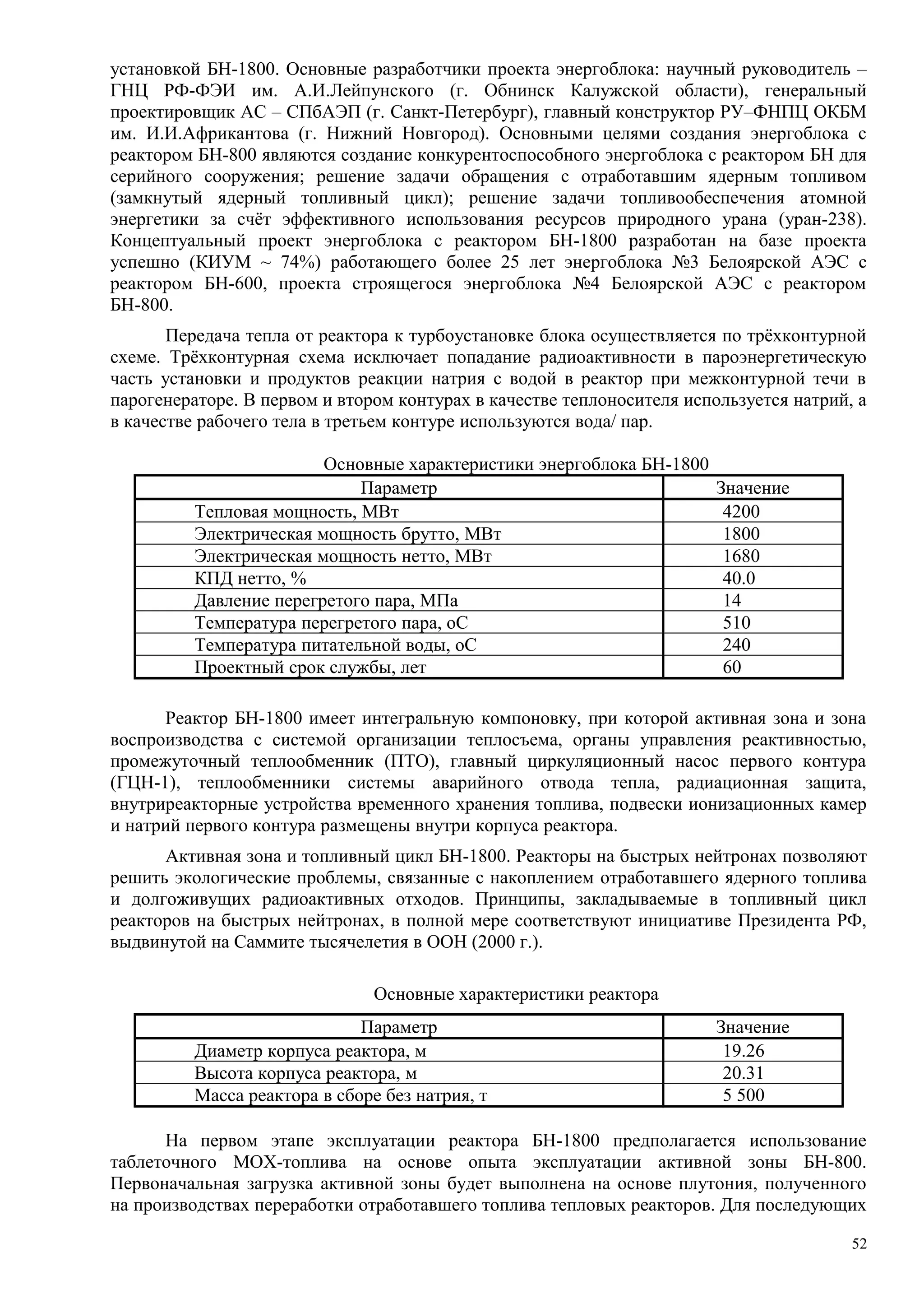 установкой БН-1800. Основные разработчики проекта энергоблока: научный руководитель –
ГНЦ РФ-ФЭИ им. А.И.Лейпунского (г. Обнинск Калужской области), генеральный
проектировщик АС – СПбАЭП (г. Санкт-Петербург), главный конструктор РУ–ФНПЦ ОКБМ
им. И.И.Африкантова (г. Нижний Новгород). Основными целями создания энергоблока с
реактором БН-800 являются создание конкурентоспособного энергоблока с реактором БН для
серийного сооружения; решение задачи обращения с отработавшим ядерным топливом
(замкнутый ядерный топливный цикл); решение задачи топливообеспечения атомной
энергетики за счёт эффективного использования ресурсов природного урана (уран-238).
Концептуальный проект энергоблока с реактором БН-1800 разработан на базе проекта
успешно (КИУМ ~ 74%) работающего более 25 лет энергоблока №3 Белоярской АЭС с
реактором БН-600, проекта строящегося энергоблока №4 Белоярской АЭС с реактором
БН-800.
Передача тепла от реактора к турбоустановке блока осуществляется по трёхконтурной
схеме. Трёхконтурная схема исключает попадание радиоактивности в пароэнергетическую
часть установки и продуктов реакции натрия с водой в реактор при межконтурной течи в
парогенераторе. В первом и втором контурах в качестве теплоносителя используется натрий, а
в качестве рабочего тела в третьем контуре используются вода/ пар.
Основные характеристики энергоблока БН-1800
Параметр Значение
Тепловая мощность, МВт 4200
Электрическая мощность брутто, МВт 1800
Электрическая мощность нетто, МВт 1680
КПД нетто, % 40.0
Давление перегретого пара, МПа 14
Температура перегретого пара, оС 510
Температура питательной воды, оС 240
Проектный срок службы, лет 60
Реактор БН-1800 имеет интегральную компоновку, при которой активная зона и зона
воспроизводства с системой организации теплосъема, органы управления реактивностью,
промежуточный теплообменник (ПТО), главный циркуляционный насос первого контура
(ГЦН-1), теплообменники системы аварийного отвода тепла, радиационная защита,
внутриреакторные устройства временного хранения топлива, подвески ионизационных камер
и натрий первого контура размещены внутри корпуса реактора.
Активная зона и топливный цикл БН-1800. Реакторы на быстрых нейтронах позволяют
решить экологические проблемы, связанные с накоплением отработавшего ядерного топлива
и долгоживущих радиоактивных отходов. Принципы, закладываемые в топливный цикл
реакторов на быстрых нейтронах, в полной мере соответствуют инициативе Президента РФ,
выдвинутой на Саммите тысячелетия в ООН (2000 г.).
Основные характеристики реактора
Параметр Значение
Диаметр корпуса реактора, м 19.26
Высота корпуса реактора, м 20.31
Масса реактора в сборе без натрия, т 5 500
На первом этапе эксплуатации реактора БН-1800 предполагается использование
таблеточного МОХ-топлива на основе опыта эксплуатации активной зоны БН-800.
Первоначальная загрузка активной зоны будет выполнена на основе плутония, полученного
на производствах переработки отработавшего топлива тепловых реакторов. Для последующих
52
 