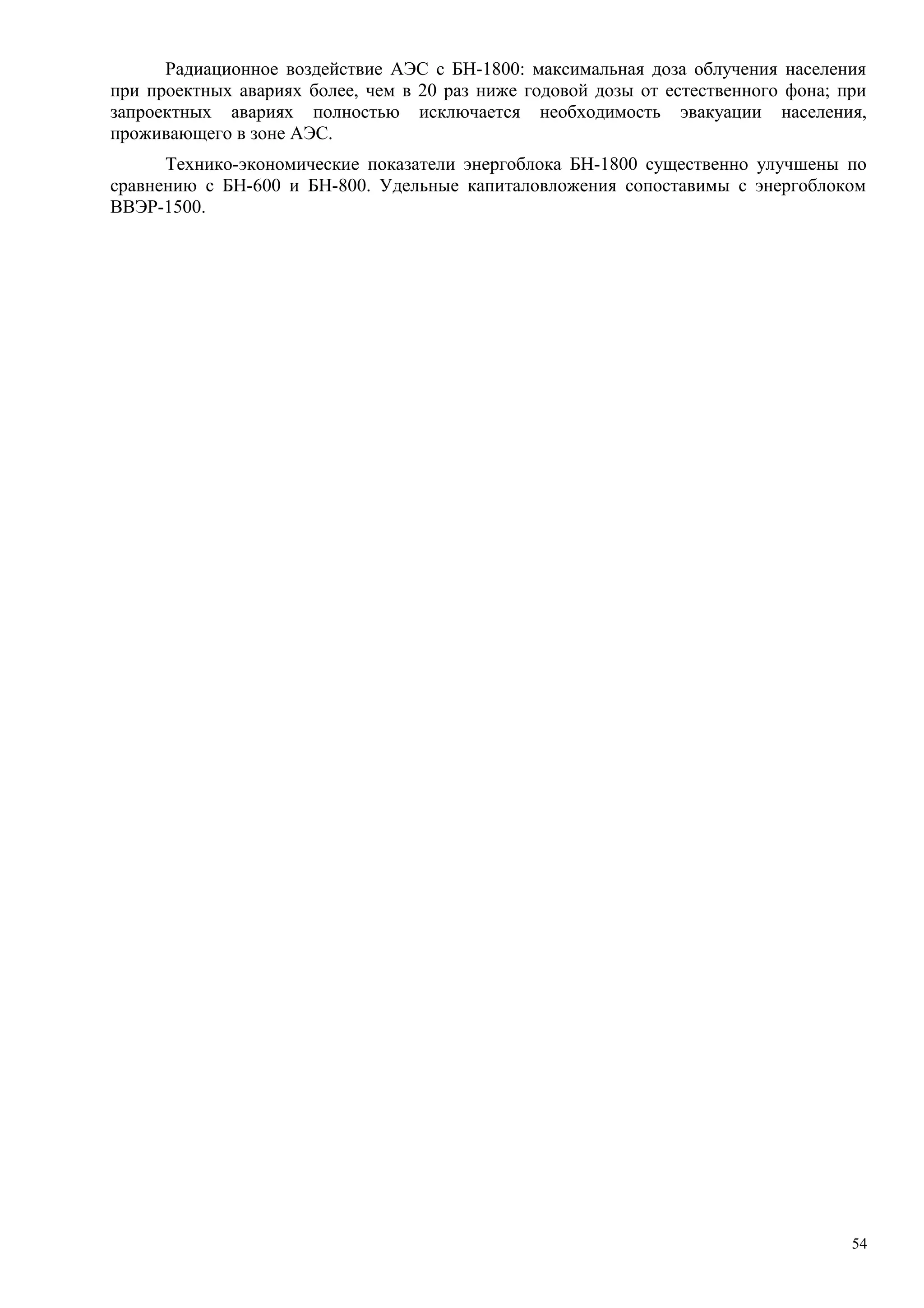 Радиационное воздействие АЭС с БН-1800: максимальная доза облучения населения
при проектных авариях более, чем в 20 раз ниже годовой дозы от естественного фона; при
запроектных авариях полностью исключается необходимость эвакуации населения,
проживающего в зоне АЭС.
Технико-экономические показатели энергоблока БН-1800 существенно улучшены по
сравнению с БН-600 и БН-800. Удельные капиталовложения сопоставимы с энергоблоком
ВВЭР-1500.
54
 