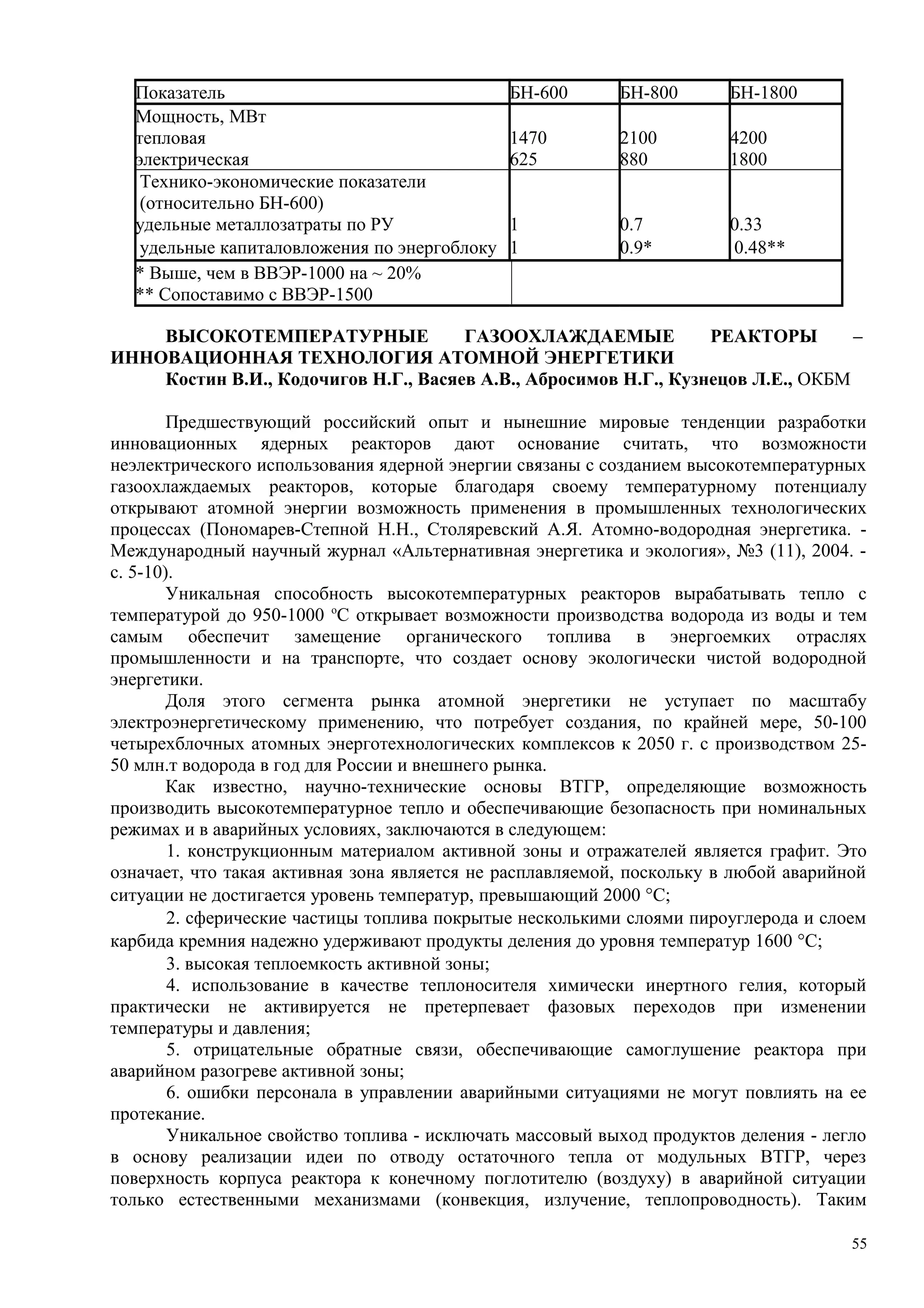 Показатель БН-600 БН-800 БН-1800
Мощность, МВт
тепловая 1470 2100 4200
электрическая 625 880 1800
Технико-экономические показатели
(относительно БН-600)
удельные металлозатраты по РУ 1 0.7 0.33
удельные капиталовложения по энергоблоку 1 0.9* 0.48**
* Выше, чем в ВВЭР-1000 на ~ 20%
** Сопоставимо с ВВЭР-1500
ВЫСОКОТЕМПЕРАТУРНЫЕ ГАЗООХЛАЖДАЕМЫЕ РЕАКТОРЫ –
ИННОВАЦИОННАЯ ТЕХНОЛОГИЯ АТОМНОЙ ЭНЕРГЕТИКИ
Костин В.И., Кодочигов Н.Г., Васяев А.В., Абросимов Н.Г., Кузнецов Л.Е., ОКБМ
Предшествующий российский опыт и нынешние мировые тенденции разработки
инновационных ядерных реакторов дают основание считать, что возможности
неэлектрического использования ядерной энергии связаны с созданием высокотемпературных
газоохлаждаемых реакторов, которые благодаря своему температурному потенциалу
открывают атомной энергии возможность применения в промышленных технологических
процессах (Пономарев-Степной Н.Н., Столяревский А.Я. Атомно-водородная энергетика. -
Международный научный журнал «Альтернативная энергетика и экология», №3 (11), 2004. -
с. 5-10).
Уникальная способность высокотемпературных реакторов вырабатывать тепло с
температурой до 950-1000 о
С открывает возможности производства водорода из воды и тем
самым обеспечит замещение органического топлива в энергоемких отраслях
промышленности и на транспорте, что создает основу экологически чистой водородной
энергетики.
Доля этого сегмента рынка атомной энергетики не уступает по масштабу
электроэнергетическому применению, что потребует создания, по крайней мере, 50-100
четырехблочных атомных энерготехнологических комплексов к 2050 г. с производством 25-
50 млн.т водорода в год для России и внешнего рынка.
Как известно, научно-технические основы ВТГР, определяющие возможность
производить высокотемпературное тепло и обеспечивающие безопасность при номинальных
режимах и в аварийных условиях, заключаются в следующем:
1. конструкционным материалом активной зоны и отражателей является графит. Это
означает, что такая активная зона является не расплавляемой, поскольку в любой аварийной
ситуации не достигается уровень температур, превышающий 2000 °С;
2. сферические частицы топлива покрытые несколькими слоями пироуглерода и слоем
карбида кремния надежно удерживают продукты деления до уровня температур 1600 °С;
3. высокая теплоемкость активной зоны;
4. использование в качестве теплоносителя химически инертного гелия, который
практически не активируется не претерпевает фазовых переходов при изменении
температуры и давления;
5. отрицательные обратные связи, обеспечивающие самоглушение реактора при
аварийном разогреве активной зоны;
6. ошибки персонала в управлении аварийными ситуациями не могут повлиять на ее
протекание.
Уникальное свойство топлива - исключать массовый выход продуктов деления - легло
в основу реализации идеи по отводу остаточного тепла от модульных ВТГР, через
поверхность корпуса реактора к конечному поглотителю (воздуху) в аварийной ситуации
только естественными механизмами (конвекция, излучение, теплопроводность). Таким
55
 