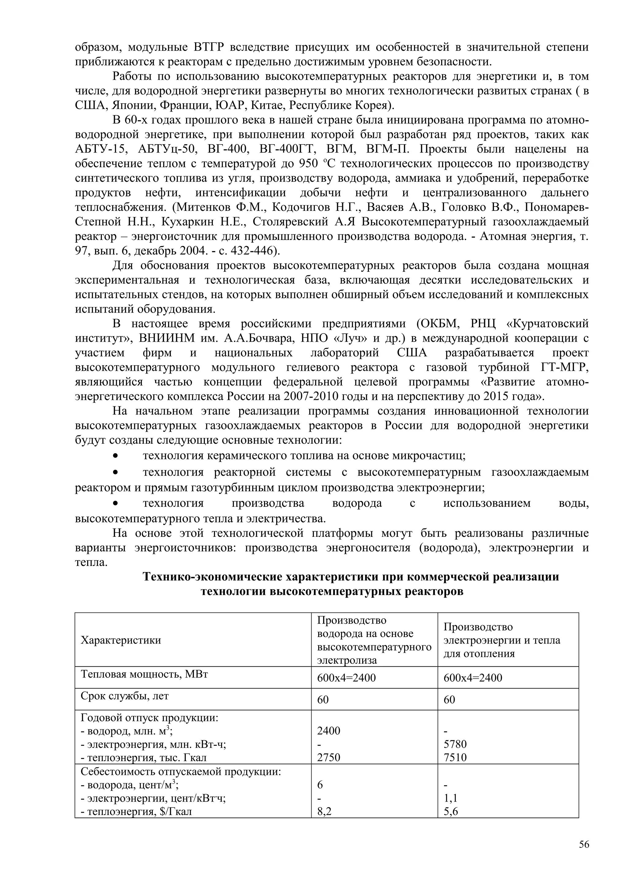 образом, модульные ВТГР вследствие присущих им особенностей в значительной степени
приближаются к реакторам с предельно достижимым уровнем безопасности.
Работы по использованию высокотемпературных реакторов для энергетики и, в том
числе, для водородной энергетики развернуты во многих технологически развитых странах ( в
США, Японии, Франции, ЮАР, Китае, Республике Корея).
В 60-х годах прошлого века в нашей стране была инициирована программа по атомно-
водородной энергетике, при выполнении которой был разработан ряд проектов, таких как
АБТУ-15, AБTУц-50, ВГ-400, ВГ-400ГТ, ВГМ, ВГМ-П. Проекты были нацелены на
обеспечение теплом с температурой до 950 о
С технологических процессов по производству
синтетического топлива из угля, производству водорода, аммиака и удобрений, переработке
продуктов нефти, интенсификации добычи нефти и централизованного дальнего
теплоснабжения. (Митенков Ф.М., Кодочигов Н.Г., Васяев А.В., Головко В.Ф., Пономарев-
Степной Н.Н., Кухаркин Н.Е., Столяревский А.Я Высокотемпературный газоохлаждаемый
реактор – энергоисточник для промышленного производства водорода. - Атомная энергия, т.
97, вып. 6, декабрь 2004. - с. 432-446).
Для обоснования проектов высокотемпературных реакторов была создана мощная
экспериментальная и технологическая база, включающая десятки исследовательских и
испытательных стендов, на которых выполнен обширный объем исследований и комплексных
испытаний оборудования.
В настоящее время российскими предприятиями (ОКБМ, РНЦ «Курчатовский
институт», ВНИИНМ им. А.А.Бочвара, НПО «Луч» и др.) в международной кооперации с
участием фирм и национальных лабораторий США разрабатывается проект
высокотемпературного модульного гелиевого реактора с газовой турбиной ГТ-МГР,
являющийся частью концепции федеральной целевой программы «Развитие атомно-
энергетического комплекса России на 2007-2010 годы и на перспективу до 2015 года».
На начальном этапе реализации программы создания инновационной технологии
высокотемпературных газоохлаждаемых реакторов в России для водородной энергетики
будут созданы следующие основные технологии:
• технология керамического топлива на основе микрочастиц;
• технология реакторной системы с высокотемпературным газоохлаждаемым
реактором и прямым газотурбинным циклом производства электроэнергии;
• технология производства водорода с использованием воды,
высокотемпературного тепла и электричества.
На основе этой технологической платформы могут быть реализованы различные
варианты энергоисточников: производства энергоносителя (водорода), электроэнергии и
тепла.
Технико-экономические характеристики при коммерческой реализации
технологии высокотемпературных реакторов
Характеристики
Производство
водорода на основе
высокотемпературного
электролиза
Производство
электроэнергии и тепла
для отопления
Тепловая мощность, МВт 600х4=2400 600х4=2400
Срок службы, лет 60 60
Годовой отпуск продукции:
- водород, млн. м3
;
- электроэнергия, млн. кВт-ч;
- теплоэнергия, тыс. Гкал
2400
-
2750
-
5780
7510
Себестоимость отпускаемой продукции:
- водорода, цент/м3
;
- электроэнергии, цент/кВт.
ч;
- теплоэнергия, $/Гкал
6
-
8,2
-
1,1
5,6
56
 