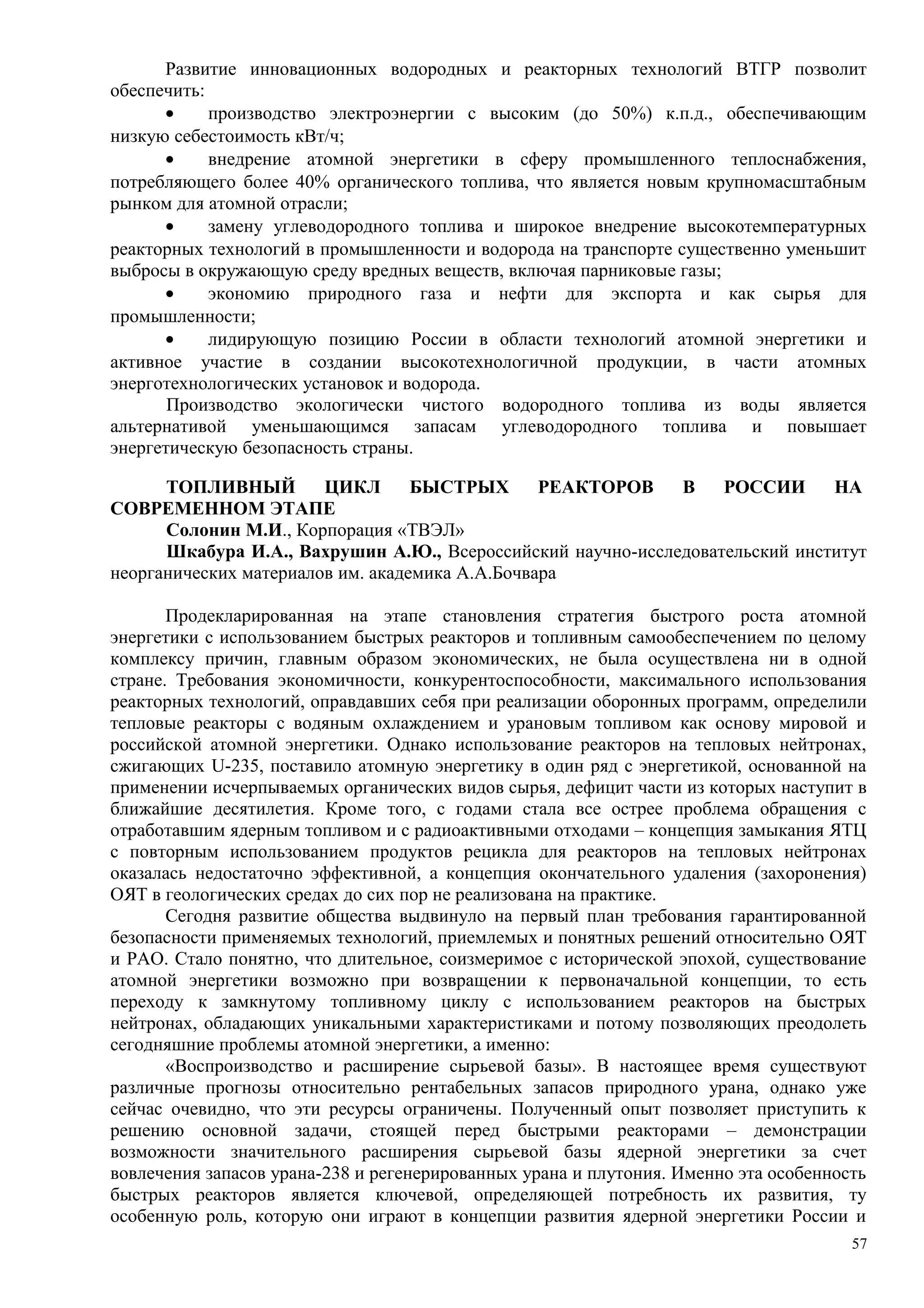 Развитие инновационных водородных и реакторных технологий ВТГР позволит
обеспечить:
• производство электроэнергии с высоким (до 50%) к.п.д., обеспечивающим
низкую себестоимость кВт/ч;
• внедрение атомной энергетики в сферу промышленного теплоснабжения,
потребляющего более 40% органического топлива, что является новым крупномасштабным
рынком для атомной отрасли;
• замену углеводородного топлива и широкое внедрение высокотемпературных
реакторных технологий в промышленности и водорода на транспорте существенно уменьшит
выбросы в окружающую среду вредных веществ, включая парниковые газы;
• экономию природного газа и нефти для экспорта и как сырья для
промышленности;
• лидирующую позицию России в области технологий атомной энергетики и
активное участие в создании высокотехнологичной продукции, в части атомных
энерготехнологических установок и водорода.
Производство экологически чистого водородного топлива из воды является
альтернативой уменьшающимся запасам углеводородного топлива и повышает
энергетическую безопасность страны.
ТОПЛИВНЫЙ ЦИКЛ БЫСТРЫХ РЕАКТОРОВ В РОССИИ НА
СОВРЕМЕННОМ ЭТАПЕ
Солонин М.И., Корпорация «ТВЭЛ»
Шкабура И.А., Вахрушин А.Ю., Всероссийский научно-исследовательский институт
неорганических материалов им. академика А.А.Бочвара
Продекларированная на этапе становления стратегия быстрого роста атомной
энергетики с использованием быстрых реакторов и топливным самообеспечением по целому
комплексу причин, главным образом экономических, не была осуществлена ни в одной
стране. Требования экономичности, конкурентоспособности, максимального использования
реакторных технологий, оправдавших себя при реализации оборонных программ, определили
тепловые реакторы с водяным охлаждением и урановым топливом как основу мировой и
российской атомной энергетики. Однако использование реакторов на тепловых нейтронах,
сжигающих U-235, поставило атомную энергетику в один ряд с энергетикой, основанной на
применении исчерпываемых органических видов сырья, дефицит части из которых наступит в
ближайшие десятилетия. Кроме того, с годами стала все острее проблема обращения с
отработавшим ядерным топливом и с радиоактивными отходами – концепция замыкания ЯТЦ
с повторным использованием продуктов рецикла для реакторов на тепловых нейтронах
оказалась недостаточно эффективной, а концепция окончательного удаления (захоронения)
ОЯТ в геологических средах до сих пор не реализована на практике.
Сегодня развитие общества выдвинуло на первый план требования гарантированной
безопасности применяемых технологий, приемлемых и понятных решений относительно ОЯТ
и РАО. Стало понятно, что длительное, соизмеримое с исторической эпохой, существование
атомной энергетики возможно при возвращении к первоначальной концепции, то есть
переходу к замкнутому топливному циклу с использованием реакторов на быстрых
нейтронах, обладающих уникальными характеристиками и потому позволяющих преодолеть
сегодняшние проблемы атомной энергетики, а именно:
«Воспроизводство и расширение сырьевой базы». В настоящее время существуют
различные прогнозы относительно рентабельных запасов природного урана, однако уже
сейчас очевидно, что эти ресурсы ограничены. Полученный опыт позволяет приступить к
решению основной задачи, стоящей перед быстрыми реакторами – демонстрации
возможности значительного расширения сырьевой базы ядерной энергетики за счет
вовлечения запасов урана-238 и регенерированных урана и плутония. Именно эта особенность
быстрых реакторов является ключевой, определяющей потребность их развития, ту
особенную роль, которую они играют в концепции развития ядерной энергетики России и
57
 