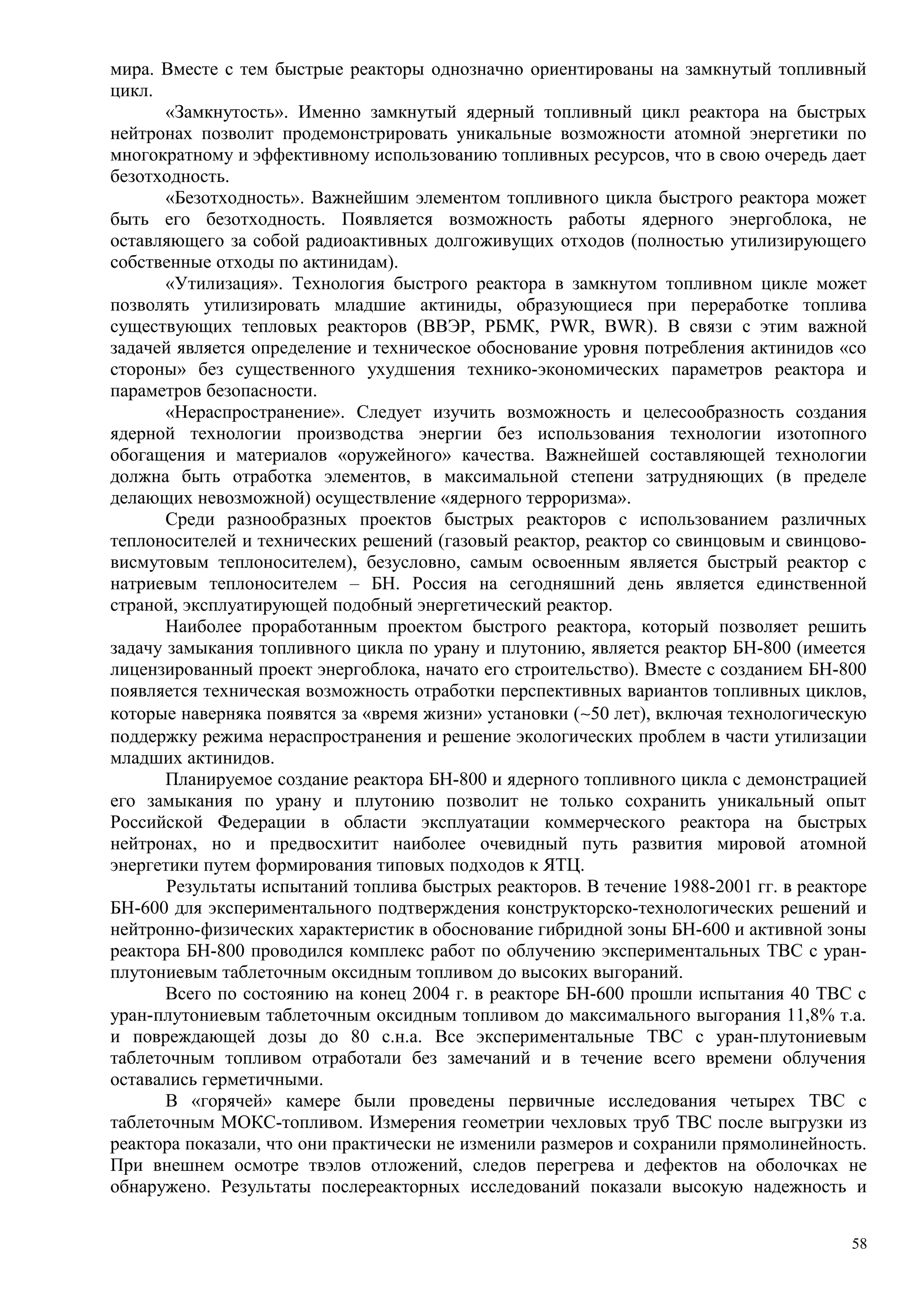 мира. Вместе с тем быстрые реакторы однозначно ориентированы на замкнутый топливный
цикл.
«Замкнутость». Именно замкнутый ядерный топливный цикл реактора на быстрых
нейтронах позволит продемонстрировать уникальные возможности атомной энергетики по
многократному и эффективному использованию топливных ресурсов, что в свою очередь дает
безотходность.
«Безотходность». Важнейшим элементом топливного цикла быстрого реактора может
быть его безотходность. Появляется возможность работы ядерного энергоблока, не
оставляющего за собой радиоактивных долгоживущих отходов (полностью утилизирующего
собственные отходы по актинидам).
«Утилизация». Технология быстрого реактора в замкнутом топливном цикле может
позволять утилизировать младшие актиниды, образующиеся при переработке топлива
существующих тепловых реакторов (ВВЭР, РБМК, PWR, BWR). В связи с этим важной
задачей является определение и техническое обоснование уровня потребления актинидов «со
стороны» без существенного ухудшения технико-экономических параметров реактора и
параметров безопасности.
«Нераспространение». Следует изучить возможность и целесообразность создания
ядерной технологии производства энергии без использования технологии изотопного
обогащения и материалов «оружейного» качества. Важнейшей составляющей технологии
должна быть отработка элементов, в максимальной степени затрудняющих (в пределе
делающих невозможной) осуществление «ядерного терроризма».
Среди разнообразных проектов быстрых реакторов с использованием различных
теплоносителей и технических решений (газовый реактор, реактор со свинцовым и свинцово-
висмутовым теплоносителем), безусловно, самым освоенным является быстрый реактор с
натриевым теплоносителем – БН. Россия на сегодняшний день является единственной
страной, эксплуатирующей подобный энергетический реактор.
Наиболее проработанным проектом быстрого реактора, который позволяет решить
задачу замыкания топливного цикла по урану и плутонию, является реактор БН-800 (имеется
лицензированный проект энергоблока, начато его строительство). Вместе с созданием БН-800
появляется техническая возможность отработки перспективных вариантов топливных циклов,
которые наверняка появятся за «время жизни» установки (∼50 лет), включая технологическую
поддержку режима нераспространения и решение экологических проблем в части утилизации
младших актинидов.
Планируемое создание реактора БН-800 и ядерного топливного цикла с демонстрацией
его замыкания по урану и плутонию позволит не только сохранить уникальный опыт
Российской Федерации в области эксплуатации коммерческого реактора на быстрых
нейтронах, но и предвосхитит наиболее очевидный путь развития мировой атомной
энергетики путем формирования типовых подходов к ЯТЦ.
Результаты испытаний топлива быстрых реакторов. В течение 1988-2001 гг. в реакторе
БН-600 для экспериментального подтверждения конструкторско-технологических решений и
нейтронно-физических характеристик в обоснование гибридной зоны БН-600 и активной зоны
реактора БН-800 проводился комплекс работ по облучению экспериментальных ТВС с уран-
плутониевым таблеточным оксидным топливом до высоких выгораний.
Всего по состоянию на конец 2004 г. в реакторе БН-600 прошли испытания 40 ТВС с
уран-плутониевым таблеточным оксидным топливом до максимального выгорания 11,8% т.а.
и повреждающей дозы до 80 с.н.а. Все экспериментальные ТВС с уран-плутониевым
таблеточным топливом отработали без замечаний и в течение всего времени облучения
оставались герметичными.
В «горячей» камере были проведены первичные исследования четырех ТВС с
таблеточным МОКС-топливом. Измерения геометрии чехловых труб ТВС после выгрузки из
реактора показали, что они практически не изменили размеров и сохранили прямолинейность.
При внешнем осмотре твэлов отложений, следов перегрева и дефектов на оболочках не
обнаружено. Результаты послереакторных исследований показали высокую надежность и
58
 