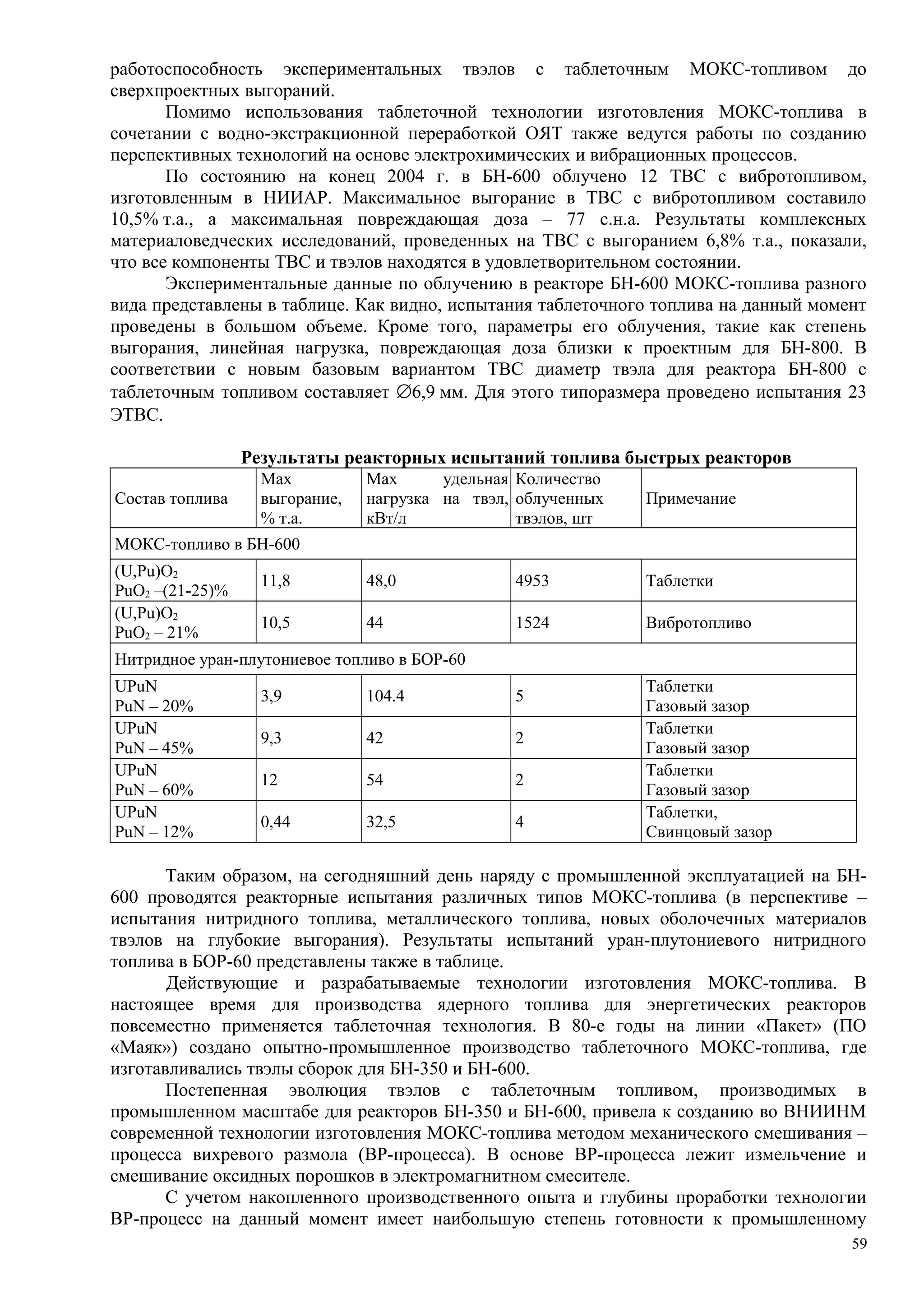 работоспособность экспериментальных твэлов с таблеточным МОКС-топливом до
сверхпроектных выгораний.
Помимо использования таблеточной технологии изготовления МОКС-топлива в
сочетании с водно-экстракционной переработкой ОЯТ также ведутся работы по созданию
перспективных технологий на основе электрохимических и вибрационных процессов.
По состоянию на конец 2004 г. в БН-600 облучено 12 ТВС с вибротопливом,
изготовленным в НИИАР. Максимальное выгорание в ТВС с вибротопливом составило
10,5% т.а., а максимальная повреждающая доза – 77 с.н.а. Результаты комплексных
материаловедческих исследований, проведенных на ТВС с выгоранием 6,8% т.а., показали,
что все компоненты ТВС и твэлов находятся в удовлетворительном состоянии.
Экспериментальные данные по облучению в реакторе БН-600 МОКС-топлива разного
вида представлены в таблице. Как видно, испытания таблеточного топлива на данный момент
проведены в большом объеме. Кроме того, параметры его облучения, такие как степень
выгорания, линейная нагрузка, повреждающая доза близки к проектным для БН-800. В
соответствии с новым базовым вариантом ТВС диаметр твэла для реактора БН-800 с
таблеточным топливом составляет ∅6,9 мм. Для этого типоразмера проведено испытания 23
ЭТВС.
Результаты реакторных испытаний топлива быстрых реакторов
Состав топлива
Max
выгорание,
% т.а.
Max удельная
нагрузка на твэл,
кВт/л
Количество
облученных
твэлов, шт
Примечание
МОКС-топливо в БН-600
(U,Pu)O2
PuO2 –(21-25)%
11,8 48,0 4953 Таблетки
(U,Pu)O2
PuO2 – 21%
10,5 44 1524 Вибротопливо
Нитридное уран-плутониевое топливо в БОР-60
UPuN
PuN – 20%
3,9 104.4 5
Таблетки
Газовый зазор
UPuN
PuN – 45%
9,3 42 2
Таблетки
Газовый зазор
UPuN
PuN – 60%
12 54 2
Таблетки
Газовый зазор
UPuN
PuN – 12%
0,44 32,5 4
Таблетки,
Свинцовый зазор
Таким образом, на сегодняшний день наряду с промышленной эксплуатацией на БН-
600 проводятся реакторные испытания различных типов МОКС-топлива (в перспективе –
испытания нитридного топлива, металлического топлива, новых оболочечных материалов
твэлов на глубокие выгорания). Результаты испытаний уран-плутониевого нитридного
топлива в БОР-60 представлены также в таблице.
Действующие и разрабатываемые технологии изготовления МОКС-топлива. В
настоящее время для производства ядерного топлива для энергетических реакторов
повсеместно применяется таблеточная технология. В 80-е годы на линии «Пакет» (ПО
«Маяк») создано опытно-промышленное производство таблеточного МОКС-топлива, где
изготавливались твэлы сборок для БН-350 и БН-600.
Постепенная эволюция твэлов с таблеточным топливом, производимых в
промышленном масштабе для реакторов БН-350 и БН-600, привела к созданию во ВНИИНМ
современной технологии изготовления МОКС-топлива методом механического смешивания –
процесса вихревого размола (ВР-процесса). В основе ВР-процесса лежит измельчение и
смешивание оксидных порошков в электромагнитном смесителе.
С учетом накопленного производственного опыта и глубины проработки технологии
ВР-процесс на данный момент имеет наибольшую степень готовности к промышленному
59
 