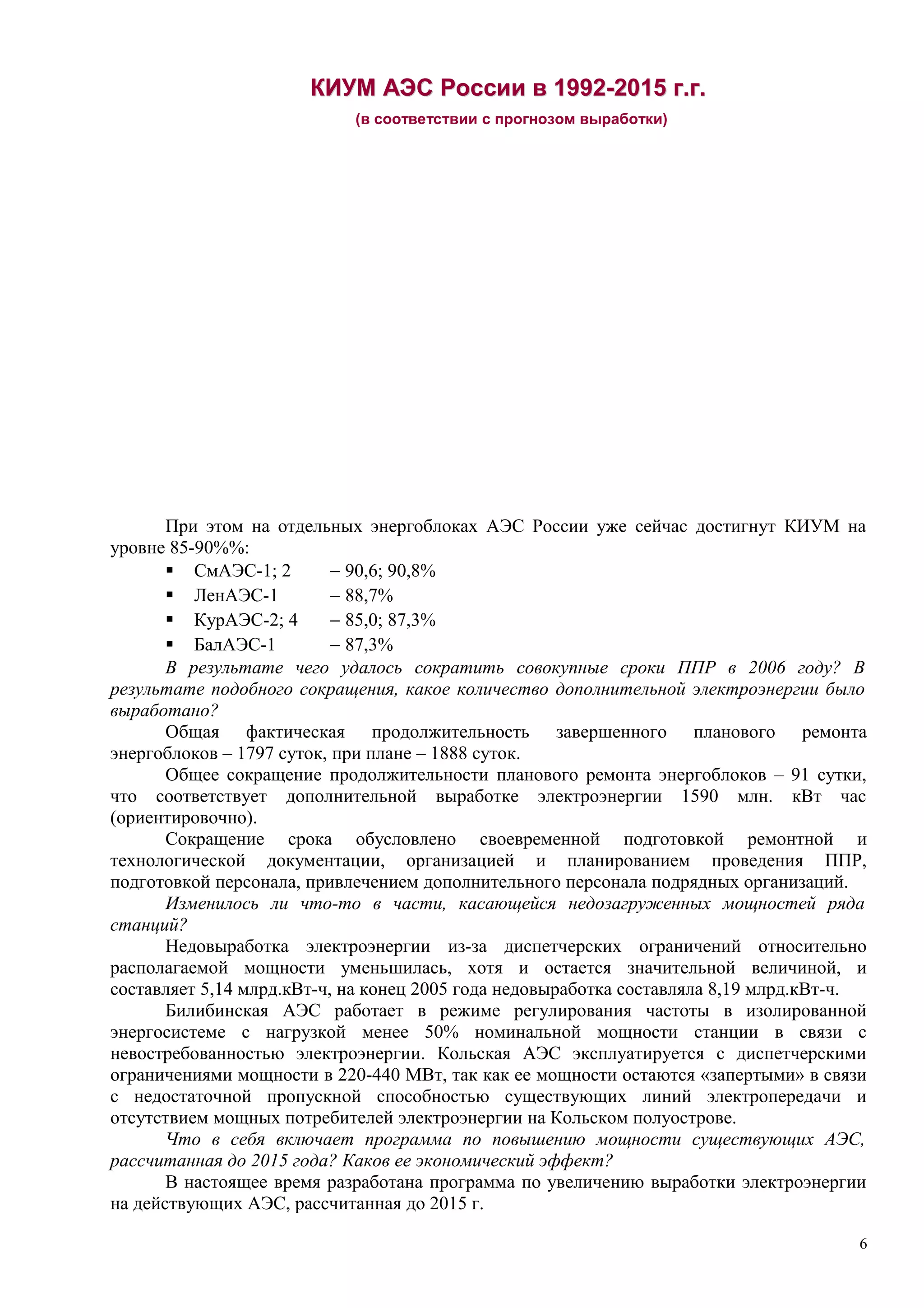 КИУМКИУМ АЭСАЭС РоссииРоссии вв 19921992--20152015 гг..гг..
(в соответствии с прогнозом выработки)
При этом на отдельных энергоблоках АЭС России уже сейчас достигнут КИУМ на
уровне 85-90%%:
 СмАЭС-1; 2 − 90,6; 90,8%
 ЛенАЭС-1 − 88,7%
 КурАЭС-2; 4 − 85,0; 87,3%
 БалАЭС-1 − 87,3%
В результате чего удалось сократить совокупные сроки ППР в 2006 году? В
результате подобного сокращения, какое количество дополнительной электроэнергии было
выработано?
Общая фактическая продолжительность завершенного планового ремонта
энергоблоков – 1797 суток, при плане – 1888 суток.
Общее сокращение продолжительности планового ремонта энергоблоков – 91 сутки,
что соответствует дополнительной выработке электроэнергии 1590 млн. кВт час
(ориентировочно).
Сокращение срока обусловлено своевременной подготовкой ремонтной и
технологической документации, организацией и планированием проведения ППР,
подготовкой персонала, привлечением дополнительного персонала подрядных организаций.
Изменилось ли что-то в части, касающейся недозагруженных мощностей ряда
станций?
Недовыработка электроэнергии из-за диспетчерских ограничений относительно
располагаемой мощности уменьшилась, хотя и остается значительной величиной, и
составляет 5,14 млрд.кВт-ч, на конец 2005 года недовыработка составляла 8,19 млрд.кВт-ч.
Билибинская АЭС работает в режиме регулирования частоты в изолированной
энергосистеме с нагрузкой менее 50% номинальной мощности станции в связи с
невостребованностью электроэнергии. Кольская АЭС эксплуатируется с диспетчерскими
ограничениями мощности в 220-440 МВт, так как ее мощности остаются «запертыми» в связи
с недостаточной пропускной способностью существующих линий электропередачи и
отсутствием мощных потребителей электроэнергии на Кольском полуострове.
Что в себя включает программа по повышению мощности существующих АЭС,
рассчитанная до 2015 года? Каков ее экономический эффект?
В настоящее время разработана программа по увеличению выработки электроэнергии
на действующих АЭС, рассчитанная до 2015 г.
6
 
