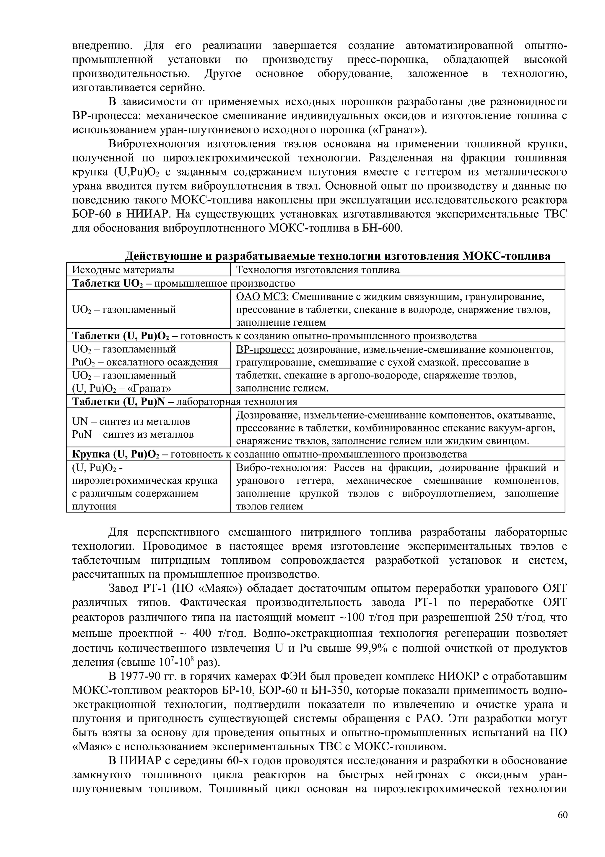 внедрению. Для его реализации завершается создание автоматизированной опытно-
промышленной установки по производству пресс-порошка, обладающей высокой
производительностью. Другое основное оборудование, заложенное в технологию,
изготавливается серийно.
В зависимости от применяемых исходных порошков разработаны две разновидности
ВР-процесса: механическое смешивание индивидуальных оксидов и изготовление топлива с
использованием уран-плутониевого исходного порошка («Гранат»).
Вибротехнология изготовления твэлов основана на применении топливной крупки,
полученной по пироэлектрохимической технологии. Разделенная на фракции топливная
крупка (U,Pu)O2 с заданным содержанием плутония вместе с геттером из металлического
урана вводится путем виброуплотнения в твэл. Основной опыт по производству и данные по
поведению такого МОКС-топлива накоплены при эксплуатации исследовательского реактора
БОР-60 в НИИАР. На существующих установках изготавливаются экспериментальные ТВС
для обоснования виброуплотненного МОКС-топлива в БН-600.
Действующие и разрабатываемые технологии изготовления МОКС-топлива
Исходные материалы Технология изготовления топлива
Таблетки UO2 – промышленное производство
UO2 – газопламенный
ОАО МСЗ: Смешивание с жидким связующим, гранулирование,
прессование в таблетки, спекание в водороде, снаряжение твэлов,
заполнение гелием
Таблетки (U, Pu)O2 – готовность к созданию опытно-промышленного производства
UO2 – газопламенный
PuO2 – оксалатного осаждения
ВР-процесс: дозирование, измельчение-смешивание компонентов,
гранулирование, смешивание с сухой смазкой, прессование в
таблетки, спекание в аргоно-водороде, снаряжение твэлов,
заполнение гелием.
UO2 – газопламенный
(U, Pu)O2 – «Гранат»
Таблетки (U, Pu)N – лабораторная технология
UN – синтез из металлов
PuN – синтез из металлов
Дозирование, измельчение-смешивание компонентов, окатывание,
прессование в таблетки, комбинированное спекание вакуум-аргон,
снаряжение твэлов, заполнение гелием или жидким свинцом.
Крупка (U, Pu)O2 – готовность к созданию опытно-промышленного производства
(U, Pu)O2 -
пироэлетрохимическая крупка
с различным содержанием
плутония
Вибро-технология: Рассев на фракции, дозирование фракций и
уранового геттера, механическое смешивание компонентов,
заполнение крупкой твэлов с виброуплотнением, заполнение
твэлов гелием
Для перспективного смешанного нитридного топлива разработаны лабораторные
технологии. Проводимое в настоящее время изготовление экспериментальных твэлов с
таблеточным нитридным топливом сопровождается разработкой установок и систем,
рассчитанных на промышленное производство.
Завод РТ-1 (ПО «Маяк») обладает достаточным опытом переработки уранового ОЯТ
различных типов. Фактическая производительность завода РТ-1 по переработке ОЯТ
реакторов различного типа на настоящий момент ∼100 т/год при разрешенной 250 т/год, что
меньше проектной ∼ 400 т/год. Водно-экстракционная технология регенерации позволяет
достичь количественного извлечения U и Pu свыше 99,9% с полной очисткой от продуктов
деления (свыше 107
-108
раз).
В 1977-90 гг. в горячих камерах ФЭИ был проведен комплекс НИОКР с отработавшим
МОКС-топливом реакторов БР-10, БОР-60 и БН-350, которые показали применимость водно-
экстракционной технологии, подтвердили показатели по извлечению и очистке урана и
плутония и пригодность существующей системы обращения с РАО. Эти разработки могут
быть взяты за основу для проведения опытных и опытно-промышленных испытаний на ПО
«Маяк» с использованием экспериментальных ТВС с МОКС-топливом.
В НИИАР с середины 60-х годов проводятся исследования и разработки в обоснование
замкнутого топливного цикла реакторов на быстрых нейтронах с оксидным уран-
плутониевым топливом. Топливный цикл основан на пироэлектрохимической технологии
60
 