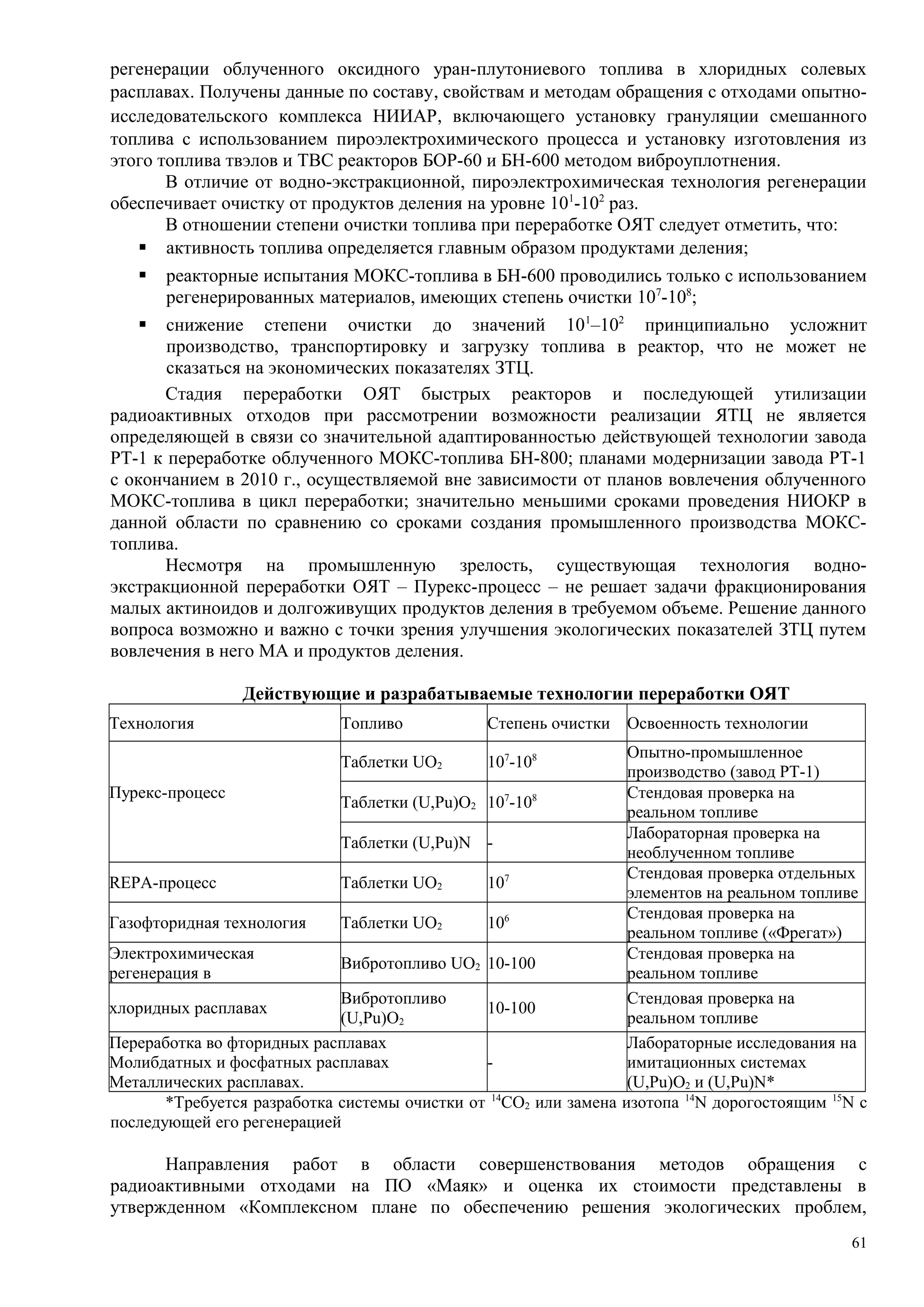 регенерации облученного оксидного уран-плутониевого топлива в хлоридных солевых
расплавах. Получены данные по составу, свойствам и методам обращения с отходами опытно-
исследовательского комплекса НИИАР, включающего установку грануляции смешанного
топлива с использованием пироэлектрохимического процесса и установку изготовления из
этого топлива твэлов и ТВС реакторов БОР-60 и БН-600 методом виброуплотнения.
В отличие от водно-экстракционной, пироэлектрохимическая технология регенерации
обеспечивает очистку от продуктов деления на уровне 101
-102
раз.
В отношении степени очистки топлива при переработке ОЯТ следует отметить, что:
 активность топлива определяется главным образом продуктами деления;
 реакторные испытания МОКС-топлива в БН-600 проводились только с использованием
регенерированных материалов, имеющих степень очистки 107
-108
;
 снижение степени очистки до значений 101
–102
принципиально усложнит
производство, транспортировку и загрузку топлива в реактор, что не может не
сказаться на экономических показателях ЗТЦ.
Стадия переработки ОЯТ быстрых реакторов и последующей утилизации
радиоактивных отходов при рассмотрении возможности реализации ЯТЦ не является
определяющей в связи со значительной адаптированностью действующей технологии завода
РТ-1 к переработке облученного МОКС-топлива БН-800; планами модернизации завода РТ-1
с окончанием в 2010 г., осуществляемой вне зависимости от планов вовлечения облученного
МОКС-топлива в цикл переработки; значительно меньшими сроками проведения НИОКР в
данной области по сравнению со сроками создания промышленного производства МОКС-
топлива.
Несмотря на промышленную зрелость, существующая технология водно-
экстракционной переработки ОЯТ – Пурекс-процесс – не решает задачи фракционирования
малых актиноидов и долгоживущих продуктов деления в требуемом объеме. Решение данного
вопроса возможно и важно с точки зрения улучшения экологических показателей ЗТЦ путем
вовлечения в него МА и продуктов деления.
Действующие и разрабатываемые технологии переработки ОЯТ
Технология Топливо Степень очистки Освоенность технологии
Пурекс-процесс
Таблетки UO2 107
-108 Опытно-промышленное
производство (завод РТ-1)
Таблетки (U,Pu)O2 107
-108 Стендовая проверка на
реальном топливе
Таблетки (U,Pu)N -
Лабораторная проверка на
необлученном топливе
REPA-процесс Таблетки UO2 107 Стендовая проверка отдельных
элементов на реальном топливе
Газофторидная технология Таблетки UO2 106 Стендовая проверка на
реальном топливе («Фрегат»)
Электрохимическая
регенерация в
Вибротопливо UO2 10-100
Стендовая проверка на
реальном топливе
хлоридных расплавах
Вибротопливо
(U,Pu)O2
10-100
Стендовая проверка на
реальном топливе
Переработка во фторидных расплавах
Молибдатных и фосфатных расплавах
Металлических расплавах.
-
Лабораторные исследования на
имитационных системах
(U,Pu)O2 и (U,Pu)N*
*Требуется разработка системы очистки от 14
СО2 или замена изотопа 14
N дорогостоящим 15
N с
последующей его регенерацией
Направления работ в области совершенствования методов обращения с
радиоактивными отходами на ПО «Маяк» и оценка их стоимости представлены в
утвержденном «Комплексном плане по обеспечению решения экологических проблем,
61
 