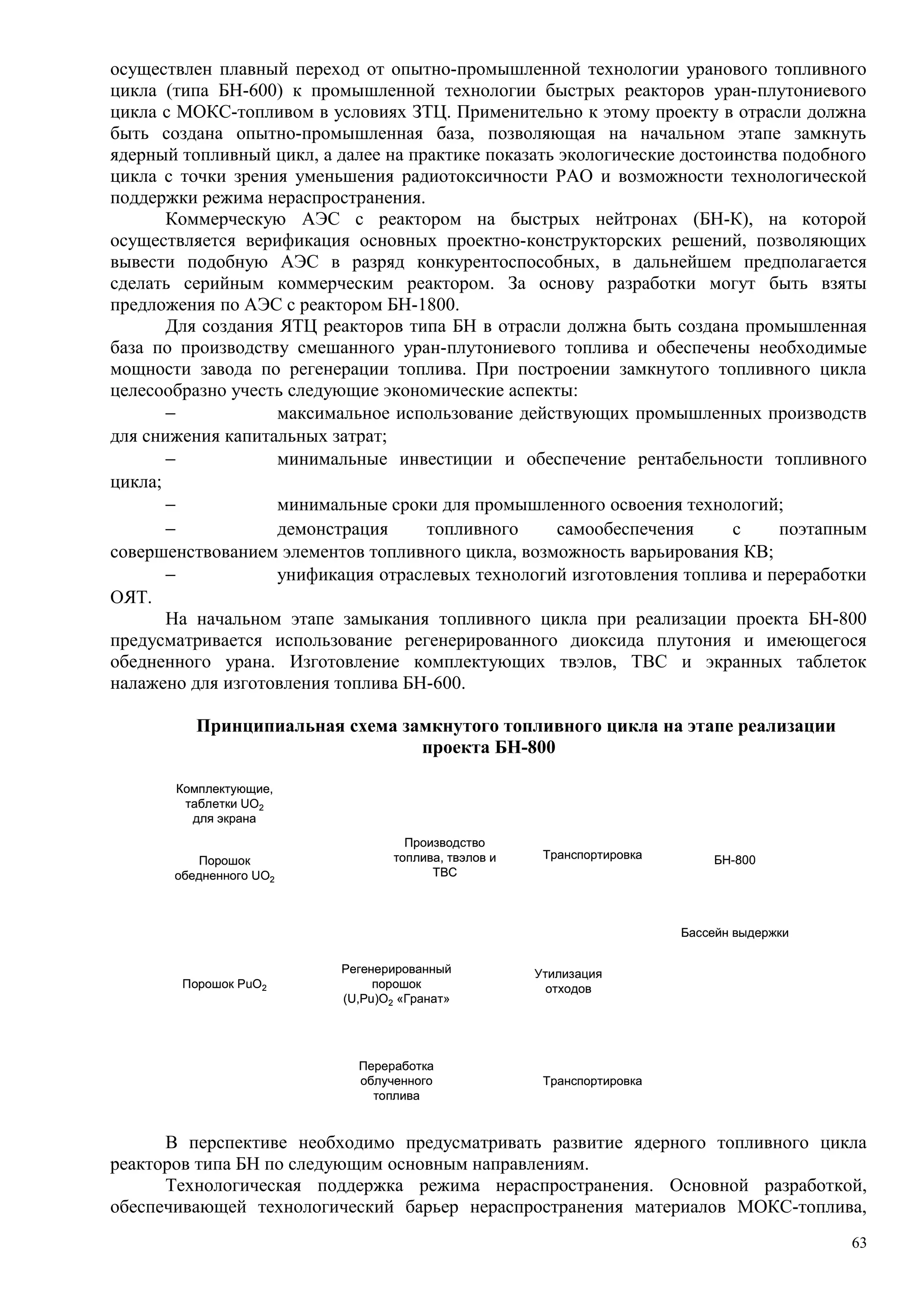осуществлен плавный переход от опытно-промышленной технологии уранового топливного
цикла (типа БН-600) к промышленной технологии быстрых реакторов уран-плутониевого
цикла с МОКС-топливом в условиях ЗТЦ. Применительно к этому проекту в отрасли должна
быть создана опытно-промышленная база, позволяющая на начальном этапе замкнуть
ядерный топливный цикл, а далее на практике показать экологические достоинства подобного
цикла с точки зрения уменьшения радиотоксичности РАО и возможности технологической
поддержки режима нераспространения.
Коммерческую АЭС с реактором на быстрых нейтронах (БН-К), на которой
осуществляется верификация основных проектно-конструкторских решений, позволяющих
вывести подобную АЭС в разряд конкурентоспособных, в дальнейшем предполагается
сделать серийным коммерческим реактором. За основу разработки могут быть взяты
предложения по АЭС с реактором БН-1800.
Для создания ЯТЦ реакторов типа БН в отрасли должна быть создана промышленная
база по производству смешанного уран-плутониевого топлива и обеспечены необходимые
мощности завода по регенерации топлива. При построении замкнутого топливного цикла
целесообразно учесть следующие экономические аспекты:
− максимальное использование действующих промышленных производств
для снижения капитальных затрат;
− минимальные инвестиции и обеспечение рентабельности топливного
цикла;
− минимальные сроки для промышленного освоения технологий;
− демонстрация топливного самообеспечения с поэтапным
совершенствованием элементов топливного цикла, возможность варьирования КВ;
− унификация отраслевых технологий изготовления топлива и переработки
ОЯТ.
На начальном этапе замыкания топливного цикла при реализации проекта БН-800
предусматривается использование регенерированного диоксида плутония и имеющегося
обедненного урана. Изготовление комплектующих твэлов, ТВС и экранных таблеток
налажено для изготовления топлива БН-600.
Принципиальная схема замкнутого топливного цикла на этапе реализации
проекта БН-800
Комплектующие,
таблетки UO2
для экрана
Порошок
обедненного UO2
Порошок PuO2
Производство
топлива, твэлов и
ТВС
Утилизация
отходов
Переработка
облученного
топлива
БН-800
Бассейн выдержки
Регенерированный
порошок
(U,Pu)O2 «Гранат»
Транспортировка
Транспортировка
Комплектующие,
таблетки UO2
для экрана
Порошок
обедненного UO2
Порошок PuO2
Производство
топлива, твэлов и
ТВС
Утилизация
отходов
Переработка
облученного
топлива
БН-800
Бассейн выдержки
Регенерированный
порошок
(U,Pu)O2 «Гранат»
Транспортировка
Транспортировка
В перспективе необходимо предусматривать развитие ядерного топливного цикла
реакторов типа БН по следующим основным направлениям.
Технологическая поддержка режима нераспространения. Основной разработкой,
обеспечивающей технологический барьер нераспространения материалов МОКС-топлива,
63
 