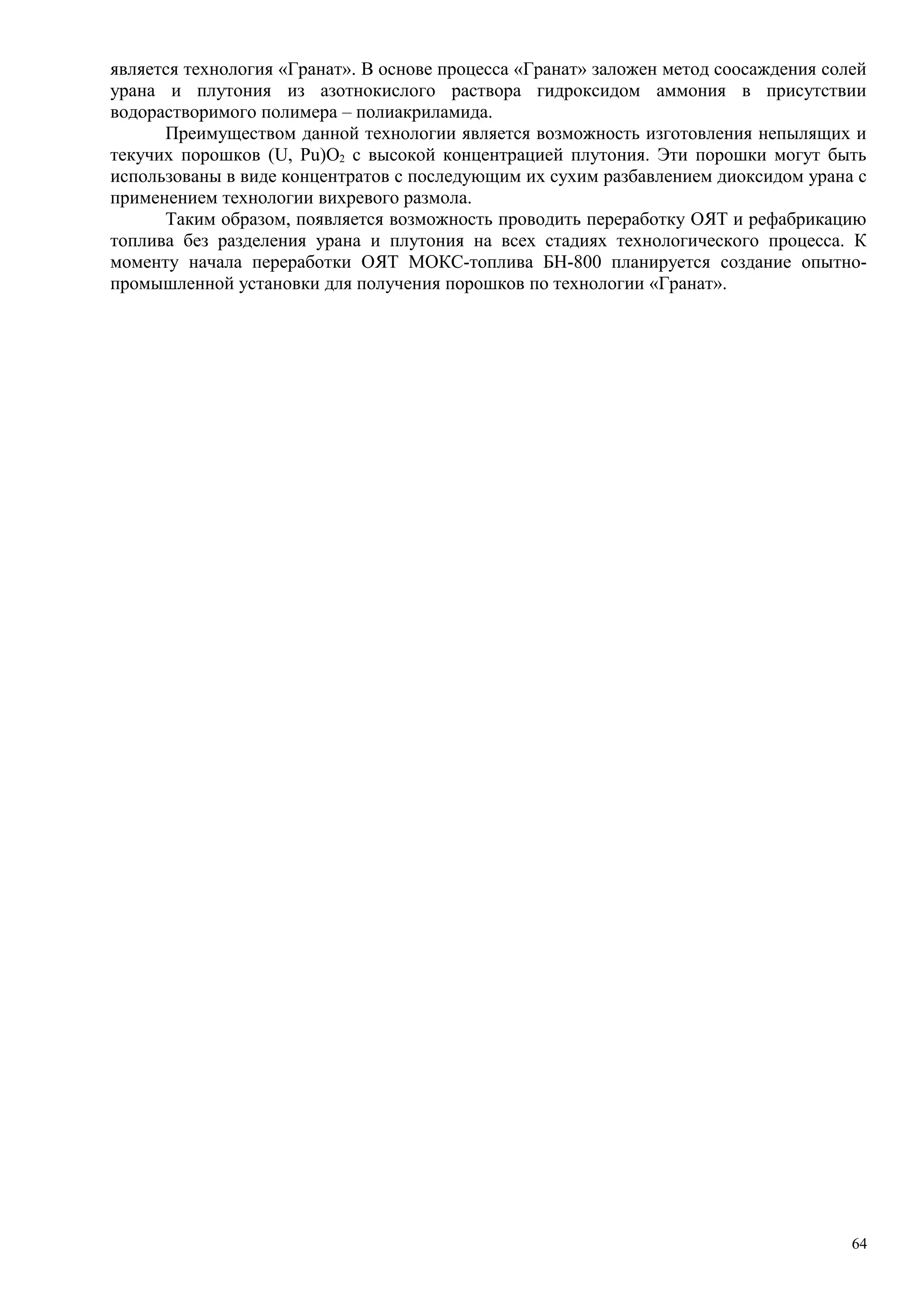 является технология «Гранат». В основе процесса «Гранат» заложен метод соосаждения солей
урана и плутония из азотнокислого раствора гидроксидом аммония в присутствии
водорастворимого полимера – полиакриламида.
Преимуществом данной технологии является возможность изготовления непылящих и
текучих порошков (U, Pu)O2 с высокой концентрацией плутония. Эти порошки могут быть
использованы в виде концентратов с последующим их сухим разбавлением диоксидом урана с
применением технологии вихревого размола.
Таким образом, появляется возможность проводить переработку ОЯТ и рефабрикацию
топлива без разделения урана и плутония на всех стадиях технологического процесса. К
моменту начала переработки ОЯТ МОКС-топлива БН-800 планируется создание опытно-
промышленной установки для получения порошков по технологии «Гранат».
64
 