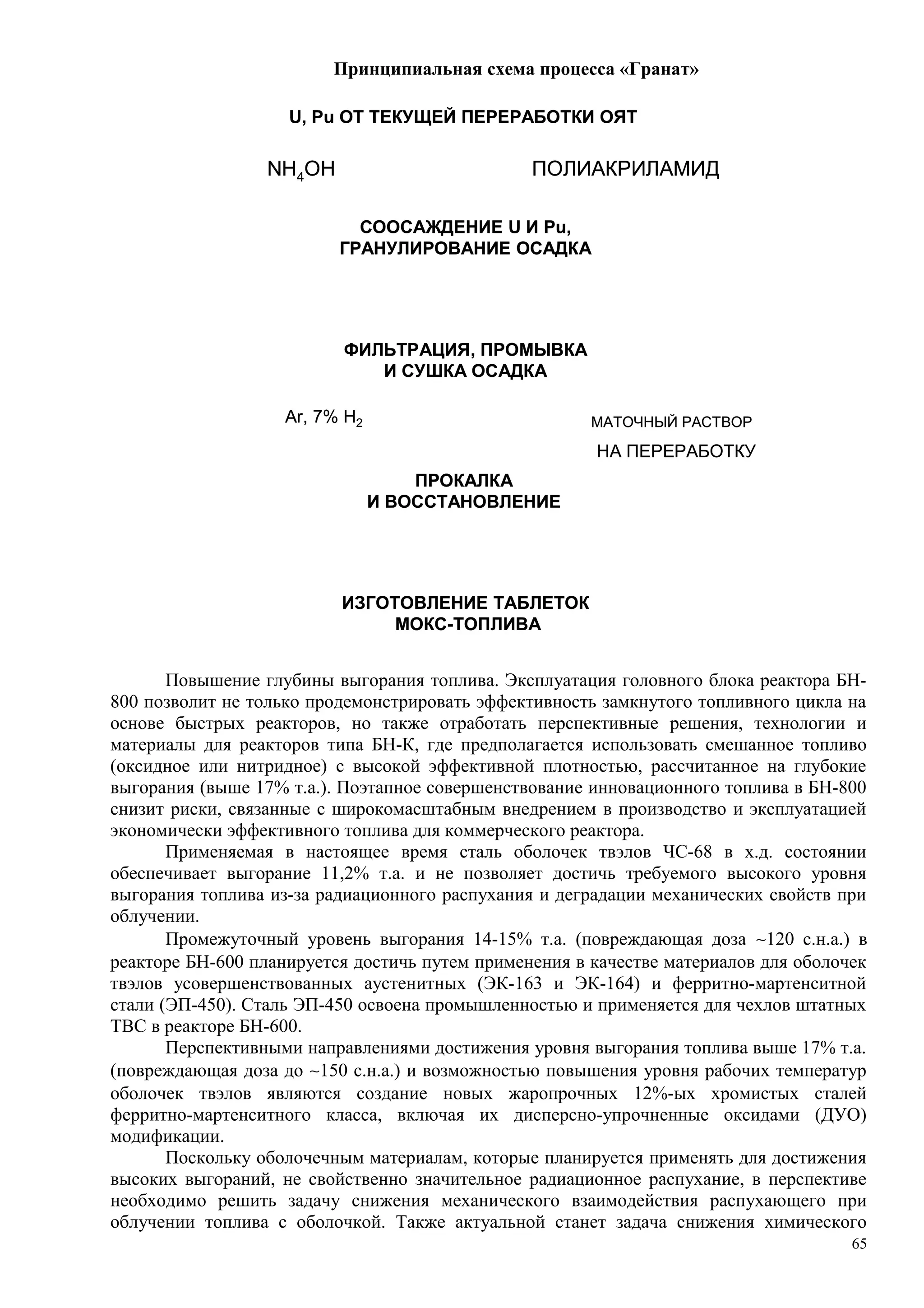 Принципиальная схема процесса «Гранат»
Ar, 7% H2
ПОЛИАКРИЛАМИДNH4OH
НА ПЕРЕРАБОТКУ
U, Pu ОТ ТЕКУЩЕЙ ПЕРЕРАБОТКИ ОЯТ
СООСАЖДЕНИЕ U И Pu,
ГРАНУЛИРОВАНИЕ ОСАДКА
ФИЛЬТРАЦИЯ, ПРОМЫВКА
И СУШКА ОСАДКА
ПРОКАЛКА
И ВОССТАНОВЛЕНИЕ
ИЗГОТОВЛЕНИЕ ТАБЛЕТОК
МОКС-ТОПЛИВА
МАТОЧНЫЙ РАСТВОРAr, 7% H2
ПОЛИАКРИЛАМИДNH4OH
НА ПЕРЕРАБОТКУ
U, Pu ОТ ТЕКУЩЕЙ ПЕРЕРАБОТКИ ОЯТ
СООСАЖДЕНИЕ U И Pu,
ГРАНУЛИРОВАНИЕ ОСАДКА
ФИЛЬТРАЦИЯ, ПРОМЫВКА
И СУШКА ОСАДКА
ПРОКАЛКА
И ВОССТАНОВЛЕНИЕ
ИЗГОТОВЛЕНИЕ ТАБЛЕТОК
МОКС-ТОПЛИВА
МАТОЧНЫЙ РАСТВОР
Повышение глубины выгорания топлива. Эксплуатация головного блока реактора БН-
800 позволит не только продемонстрировать эффективность замкнутого топливного цикла на
основе быстрых реакторов, но также отработать перспективные решения, технологии и
материалы для реакторов типа БН-К, где предполагается использовать смешанное топливо
(оксидное или нитридное) с высокой эффективной плотностью, рассчитанное на глубокие
выгорания (выше 17% т.а.). Поэтапное совершенствование инновационного топлива в БН-800
снизит риски, связанные с широкомасштабным внедрением в производство и эксплуатацией
экономически эффективного топлива для коммерческого реактора.
Применяемая в настоящее время сталь оболочек твэлов ЧС-68 в х.д. состоянии
обеспечивает выгорание 11,2% т.а. и не позволяет достичь требуемого высокого уровня
выгорания топлива из-за радиационного распухания и деградации механических свойств при
облучении.
Промежуточный уровень выгорания 14-15% т.а. (повреждающая доза ∼120 с.н.а.) в
реакторе БН-600 планируется достичь путем применения в качестве материалов для оболочек
твэлов усовершенствованных аустенитных (ЭК-163 и ЭК-164) и ферритно-мартенситной
стали (ЭП-450). Сталь ЭП-450 освоена промышленностью и применяется для чехлов штатных
ТВС в реакторе БН-600.
Перспективными направлениями достижения уровня выгорания топлива выше 17% т.а.
(повреждающая доза до ∼150 с.н.а.) и возможностью повышения уровня рабочих температур
оболочек твэлов являются создание новых жаропрочных 12%-ых хромистых сталей
ферритно-мартенситного класса, включая их дисперсно-упрочненные оксидами (ДУО)
модификации.
Поскольку оболочечным материалам, которые планируется применять для достижения
высоких выгораний, не свойственно значительное радиационное распухание, в перспективе
необходимо решить задачу снижения механического взаимодействия распухающего при
облучении топлива с оболочкой. Также актуальной станет задача снижения химического
65
 