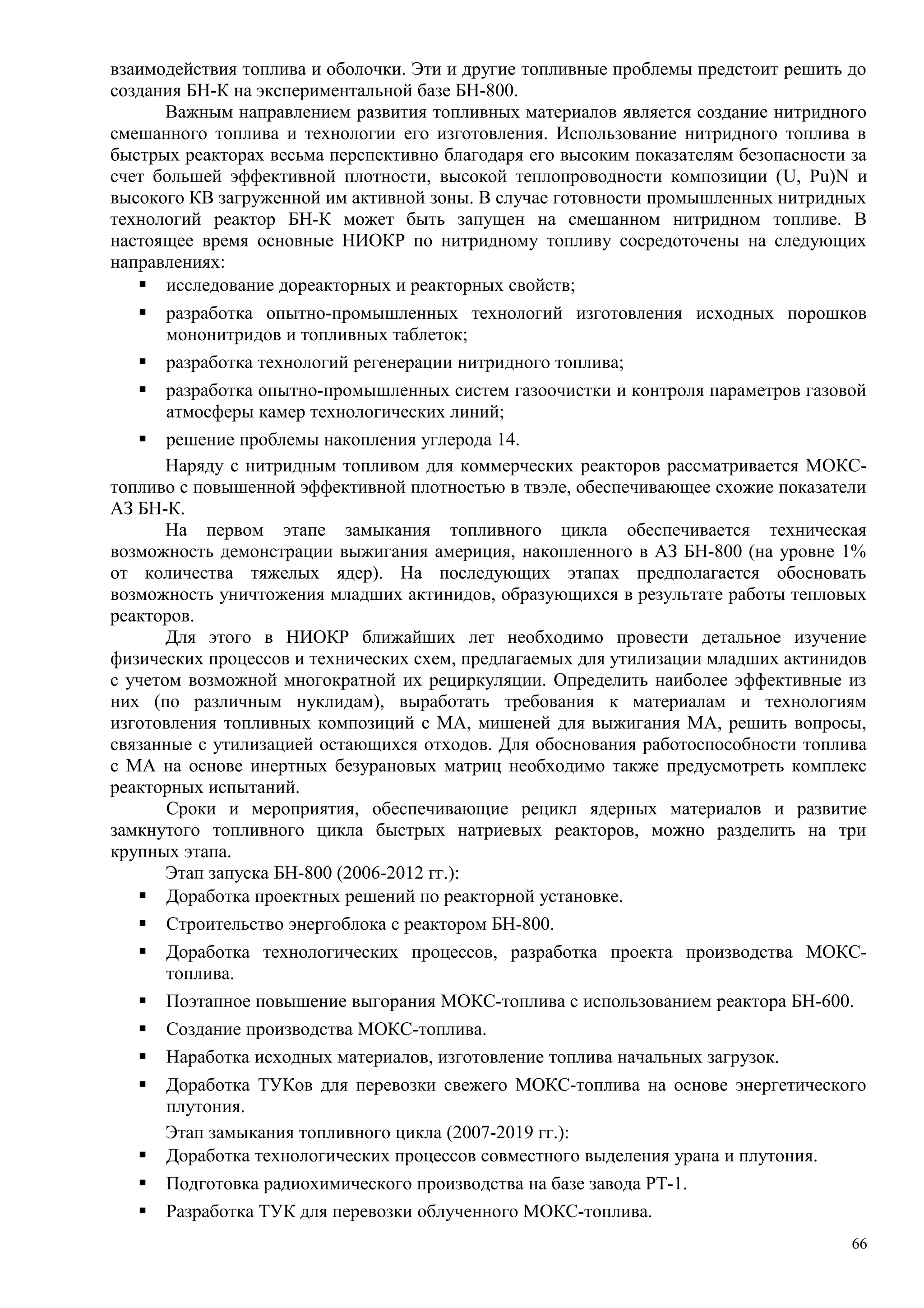взаимодействия топлива и оболочки. Эти и другие топливные проблемы предстоит решить до
создания БН-К на экспериментальной базе БН-800.
Важным направлением развития топливных материалов является создание нитридного
смешанного топлива и технологии его изготовления. Использование нитридного топлива в
быстрых реакторах весьма перспективно благодаря его высоким показателям безопасности за
счет большей эффективной плотности, высокой теплопроводности композиции (U, Pu)N и
высокого КВ загруженной им активной зоны. В случае готовности промышленных нитридных
технологий реактор БН-К может быть запущен на смешанном нитридном топливе. В
настоящее время основные НИОКР по нитридному топливу сосредоточены на следующих
направлениях:
 исследование дореакторных и реакторных свойств;
 разработка опытно-промышленных технологий изготовления исходных порошков
мононитридов и топливных таблеток;
 разработка технологий регенерации нитридного топлива;
 разработка опытно-промышленных систем газоочистки и контроля параметров газовой
атмосферы камер технологических линий;
 решение проблемы накопления углерода 14.
Наряду с нитридным топливом для коммерческих реакторов рассматривается МОКС-
топливо с повышенной эффективной плотностью в твэле, обеспечивающее схожие показатели
АЗ БН-К.
На первом этапе замыкания топливного цикла обеспечивается техническая
возможность демонстрации выжигания америция, накопленного в АЗ БН-800 (на уровне 1%
от количества тяжелых ядер). На последующих этапах предполагается обосновать
возможность уничтожения младших актинидов, образующихся в результате работы тепловых
реакторов.
Для этого в НИОКР ближайших лет необходимо провести детальное изучение
физических процессов и технических схем, предлагаемых для утилизации младших актинидов
с учетом возможной многократной их рециркуляции. Определить наиболее эффективные из
них (по различным нуклидам), выработать требования к материалам и технологиям
изготовления топливных композиций с МА, мишеней для выжигания МА, решить вопросы,
связанные с утилизацией остающихся отходов. Для обоснования работоспособности топлива
с МА на основе инертных безурановых матриц необходимо также предусмотреть комплекс
реакторных испытаний.
Сроки и мероприятия, обеспечивающие рецикл ядерных материалов и развитие
замкнутого топливного цикла быстрых натриевых реакторов, можно разделить на три
крупных этапа.
Этап запуска БН-800 (2006-2012 гг.):
 Доработка проектных решений по реакторной установке.
 Строительство энергоблока с реактором БН-800.
 Доработка технологических процессов, разработка проекта производства МОКС-
топлива.
 Поэтапное повышение выгорания МОКС-топлива с использованием реактора БН-600.
 Создание производства МОКС-топлива.
 Наработка исходных материалов, изготовление топлива начальных загрузок.
 Доработка ТУКов для перевозки свежего МОКС-топлива на основе энергетического
плутония.
Этап замыкания топливного цикла (2007-2019 гг.):
 Доработка технологических процессов совместного выделения урана и плутония.
 Подготовка радиохимического производства на базе завода РТ-1.
 Разработка ТУК для перевозки облученного МОКС-топлива.
66
 