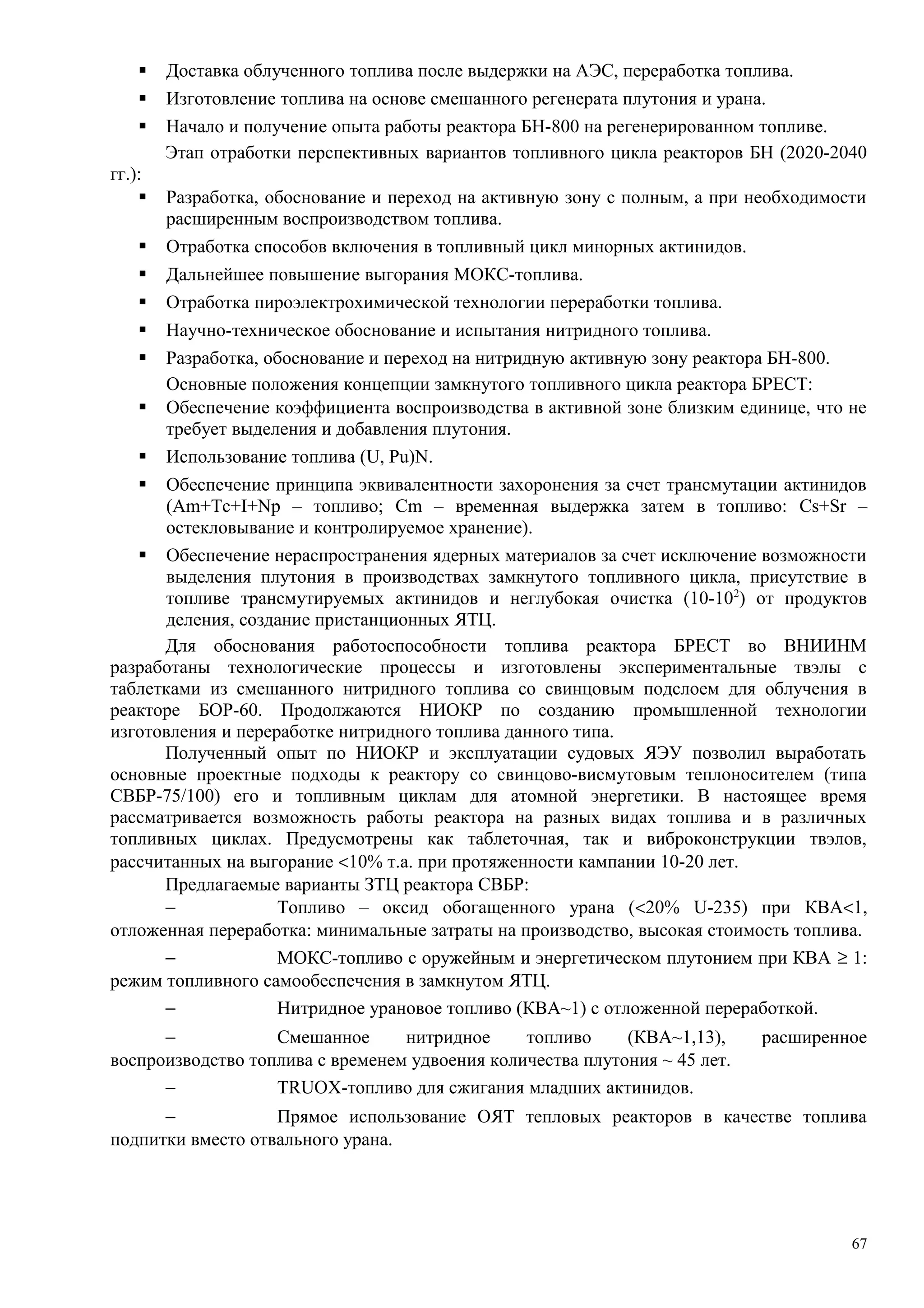  Доставка облученного топлива после выдержки на АЭС, переработка топлива.
 Изготовление топлива на основе смешанного регенерата плутония и урана.
 Начало и получение опыта работы реактора БН-800 на регенерированном топливе.
Этап отработки перспективных вариантов топливного цикла реакторов БН (2020-2040
гг.):
 Разработка, обоснование и переход на активную зону с полным, а при необходимости
расширенным воспроизводством топлива.
 Отработка способов включения в топливный цикл минорных актинидов.
 Дальнейшее повышение выгорания МОКС-топлива.
 Отработка пироэлектрохимической технологии переработки топлива.
 Научно-техническое обоснование и испытания нитридного топлива.
 Разработка, обоснование и переход на нитридную активную зону реактора БН-800.
Основные положения концепции замкнутого топливного цикла реактора БРЕСТ:
 Обеспечение коэффициента воспроизводства в активной зоне близким единице, что не
требует выделения и добавления плутония.
 Использование топлива (U, Pu)N.
 Обеспечение принципа эквивалентности захоронения за счет трансмутации актинидов
(Am+Tc+I+Np – топливо; Cm – временная выдержка затем в топливо: Cs+Sr –
остекловывание и контролируемое хранение).
 Обеспечение нераспространения ядерных материалов за счет исключение возможности
выделения плутония в производствах замкнутого топливного цикла, присутствие в
топливе трансмутируемых актинидов и неглубокая очистка (10-102
) от продуктов
деления, создание пристанционных ЯТЦ.
Для обоснования работоспособности топлива реактора БРЕСТ во ВНИИНМ
разработаны технологические процессы и изготовлены экспериментальные твэлы с
таблетками из смешанного нитридного топлива со свинцовым подслоем для облучения в
реакторе БОР-60. Продолжаются НИОКР по созданию промышленной технологии
изготовления и переработке нитридного топлива данного типа.
Полученный опыт по НИОКР и эксплуатации судовых ЯЭУ позволил выработать
основные проектные подходы к реактору со свинцово-висмутовым теплоносителем (типа
СВБР-75/100) его и топливным циклам для атомной энергетики. В настоящее время
рассматривается возможность работы реактора на разных видах топлива и в различных
топливных циклах. Предусмотрены как таблеточная, так и виброконструкции твэлов,
рассчитанных на выгорание <10% т.а. при протяженности кампании 10-20 лет.
Предлагаемые варианты ЗТЦ реактора СВБР:
− Топливо – оксид обогащенного урана (<20% U-235) при КВА<1,
отложенная переработка: минимальные затраты на производство, высокая стоимость топлива.
− МОКС-топливо с оружейным и энергетическом плутонием при КВА ≥ 1:
режим топливного самообеспечения в замкнутом ЯТЦ.
− Нитридное урановое топливо (КВА~1) с отложенной переработкой.
− Смешанное нитридное топливо (КВА~1,13), расширенное
воспроизводство топлива с временем удвоения количества плутония ~ 45 лет.
− TRUOX-топливо для сжигания младших актинидов.
− Прямое использование ОЯТ тепловых реакторов в качестве топлива
подпитки вместо отвального урана.
67
 