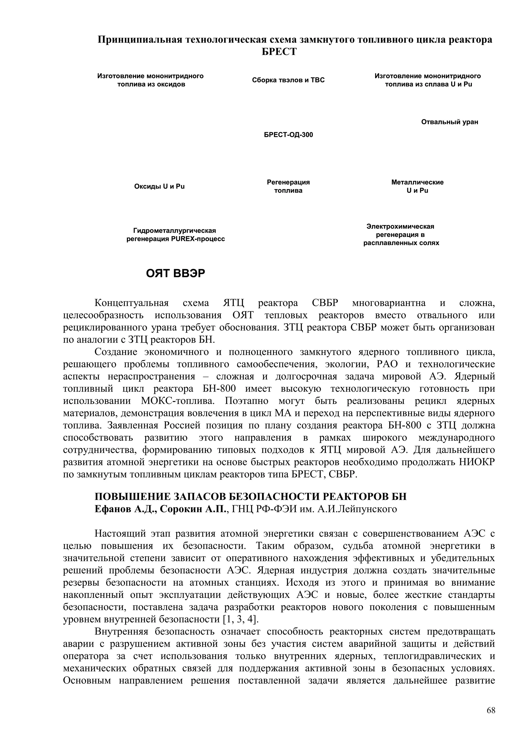 Принципиальная технологическая схема замкнутого топливного цикла реактора
БРЕСТ
Изготовление мононитридного
топлива из сплава U и Pu
Изготовление мононитридного
топлива из оксидов
Сборка твэлов и ТВС
БРЕСТ-ОД-300
Регенерация
топлива
Электрохимическая
регенерация в
расплавленных солях
Гидрометаллургическая
регенерация PUREX-процесс
ОЯТ ВВЭР
Металлические
U и Pu
Оксиды U и Pu
Отвальный уран
Изготовление мононитридного
топлива из сплава U и Pu
Изготовление мононитридного
топлива из оксидов
Сборка твэлов и ТВС
БРЕСТ-ОД-300
Регенерация
топлива
Электрохимическая
регенерация в
расплавленных солях
Гидрометаллургическая
регенерация PUREX-процесс
ОЯТ ВВЭР
Металлические
U и Pu
Оксиды U и Pu
Отвальный уран
Концептуальная схема ЯТЦ реактора СВБР многовариантна и сложна,
целесообразность использования ОЯТ тепловых реакторов вместо отвального или
рециклированного урана требует обоснования. ЗТЦ реактора СВБР может быть организован
по аналогии с ЗТЦ реакторов БН.
Создание экономичного и полноценного замкнутого ядерного топливного цикла,
решающего проблемы топливного самообеспечения, экологии, РАО и технологические
аспекты нераспространения – сложная и долгосрочная задача мировой АЭ. Ядерный
топливный цикл реактора БН-800 имеет высокую технологическую готовность при
использовании МОКС-топлива. Поэтапно могут быть реализованы рецикл ядерных
материалов, демонстрация вовлечения в цикл МА и переход на перспективные виды ядерного
топлива. Заявленная Россией позиция по плану создания реактора БН-800 с ЗТЦ должна
способствовать развитию этого направления в рамках широкого международного
сотрудничества, формированию типовых подходов к ЯТЦ мировой АЭ. Для дальнейшего
развития атомной энергетики на основе быстрых реакторов необходимо продолжать НИОКР
по замкнутым топливным циклам реакторов типа БРЕСТ, СВБР.
ПОВЫШЕНИЕ ЗАПАСОВ БЕЗОПАСНОСТИ РЕАКТОРОВ БН
Ефанов А.Д., Сорокин А.П., ГНЦ РФ-ФЭИ им. А.И.Лейпунского
Настоящий этап развития атомной энергетики связан с совершенствованием АЭС с
целью повышения их безопасности. Таким образом, судьба атомной энергетики в
значительной степени зависит от оперативного нахождения эффективных и убедительных
решений проблемы безопасности АЭС. Ядерная индустрия должна создать значительные
резервы безопасности на атомных станциях. Исходя из этого и принимая во внимание
накопленный опыт эксплуатации действующих АЭС и новые, более жесткие стандарты
безопасности, поставлена задача разработки реакторов нового поколения с повышенным
уровнем внутренней безопасности [1, 3, 4].
Внутренняя безопасность означает способность реакторных систем предотвращать
аварии с разрушением активной зоны без участия систем аварийной защиты и действий
оператора за счет использования только внутренних ядерных, теплогидравлических и
механических обратных связей для поддержания активной зоны в безопасных условиях.
Основным направлением решения поставленной задачи является дальнейшее развитие
68
 