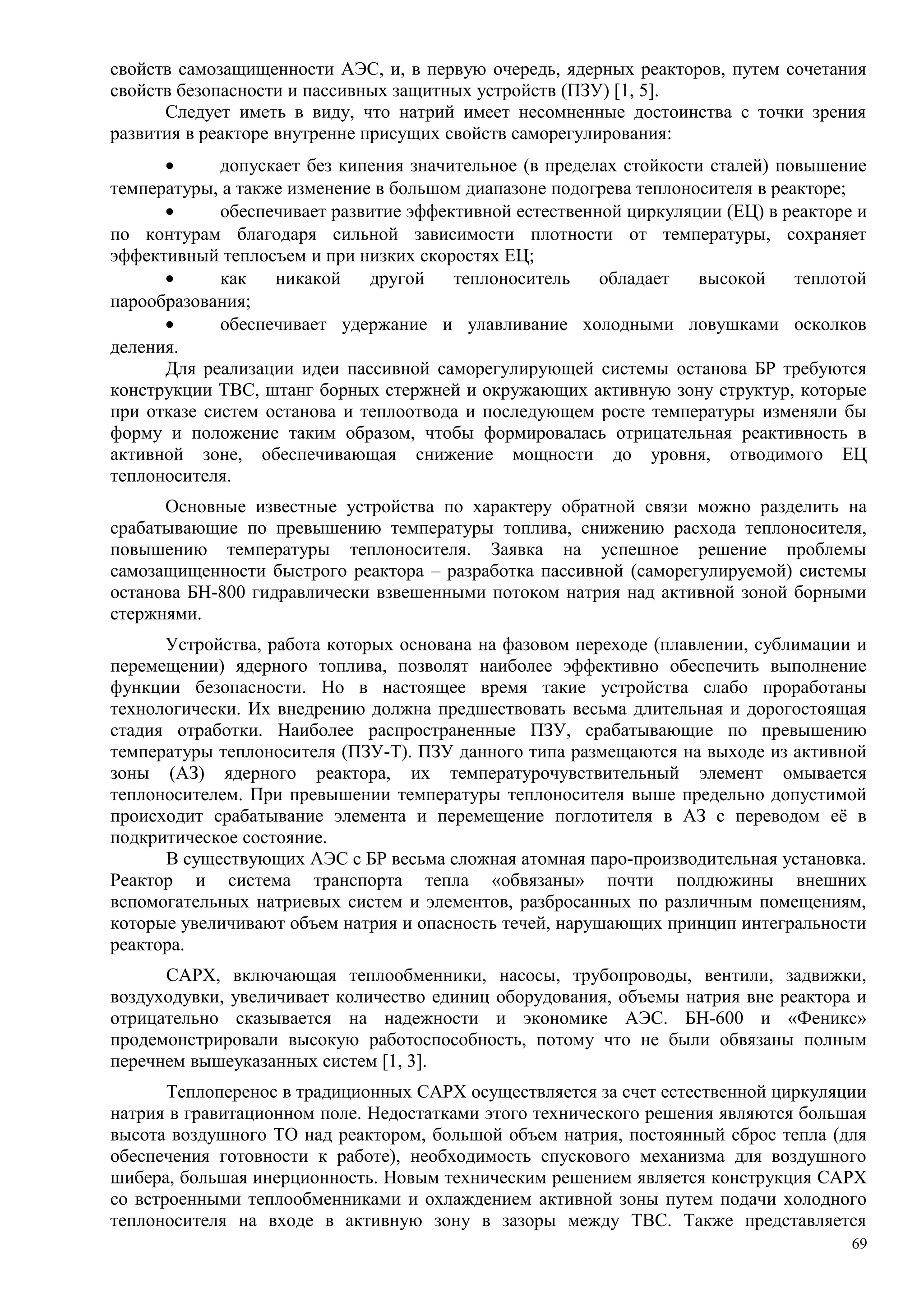 свойств самозащищенности АЭС, и, в первую очередь, ядерных реакторов, путем сочетания
свойств безопасности и пассивных защитных устройств (ПЗУ) [1, 5].
Следует иметь в виду, что натрий имеет несомненные достоинства с точки зрения
развития в реакторе внутренне присущих свойств саморегулирования:
• допускает без кипения значительное (в пределах стойкости сталей) повышение
температуры, а также изменение в большом диапазоне подогрева теплоносителя в реакторе;
• обеспечивает развитие эффективной естественной циркуляции (ЕЦ) в реакторе и
по контурам благодаря сильной зависимости плотности от температуры, сохраняет
эффективный теплосъем и при низких скоростях ЕЦ;
• как никакой другой теплоноситель обладает высокой теплотой
парообразования;
• обеспечивает удержание и улавливание холодными ловушками осколков
деления.
Для реализации идеи пассивной саморегулирующей системы останова БР требуются
конструкции ТВС, штанг борных стержней и окружающих активную зону структур, которые
при отказе систем останова и теплоотвода и последующем росте температуры изменяли бы
форму и положение таким образом, чтобы формировалась отрицательная реактивность в
активной зоне, обеспечивающая снижение мощности до уровня, отводимого ЕЦ
теплоносителя.
Основные известные устройства по характеру обратной связи можно разделить на
срабатывающие по превышению температуры топлива, снижению расхода теплоносителя,
повышению температуры теплоносителя. Заявка на успешное решение проблемы
самозащищенности быстрого реактора – разработка пассивной (саморегулируемой) системы
останова БН-800 гидравлически взвешенными потоком натрия над активной зоной борными
стержнями.
Устройства, работа которых основана на фазовом переходе (плавлении, сублимации и
перемещении) ядерного топлива, позволят наиболее эффективно обеспечить выполнение
функции безопасности. Но в настоящее время такие устройства слабо проработаны
технологически. Их внедрению должна предшествовать весьма длительная и дорогостоящая
стадия отработки. Наиболее распространенные ПЗУ, срабатывающие по превышению
температуры теплоносителя (ПЗУ-Т). ПЗУ данного типа размещаются на выходе из активной
зоны (АЗ) ядерного реактора, их температурочувствительный элемент омывается
теплоносителем. При превышении температуры теплоносителя выше предельно допустимой
происходит срабатывание элемента и перемещение поглотителя в АЗ с переводом её в
подкритическое состояние.
В существующих АЭС с БР весьма сложная атомная паро-производительная установка.
Реактор и система транспорта тепла «обвязаны» почти полдюжины внешних
вспомогательных натриевых систем и элементов, разбросанных по различным помещениям,
которые увеличивают объем натрия и опасность течей, нарушающих принцип интегральности
реактора.
САРХ, включающая теплообменники, насосы, трубопроводы, вентили, задвижки,
воздуходувки, увеличивает количество единиц оборудования, объемы натрия вне реактора и
отрицательно сказывается на надежности и экономике АЭС. БН-600 и «Феникс»
продемонстрировали высокую работоспособность, потому что не были обвязаны полным
перечнем вышеуказанных систем [1, 3].
Теплоперенос в традиционных САРХ осуществляется за счет естественной циркуляции
натрия в гравитационном поле. Недостатками этого технического решения являются большая
высота воздушного ТО над реактором, большой объем натрия, постоянный сброс тепла (для
обеспечения готовности к работе), необходимость спускового механизма для воздушного
шибера, большая инерционность. Новым техническим решением является конструкция САРХ
со встроенными теплообменниками и охлаждением активной зоны путем подачи холодного
теплоносителя на входе в активную зону в зазоры между ТВС. Также представляется
69
 