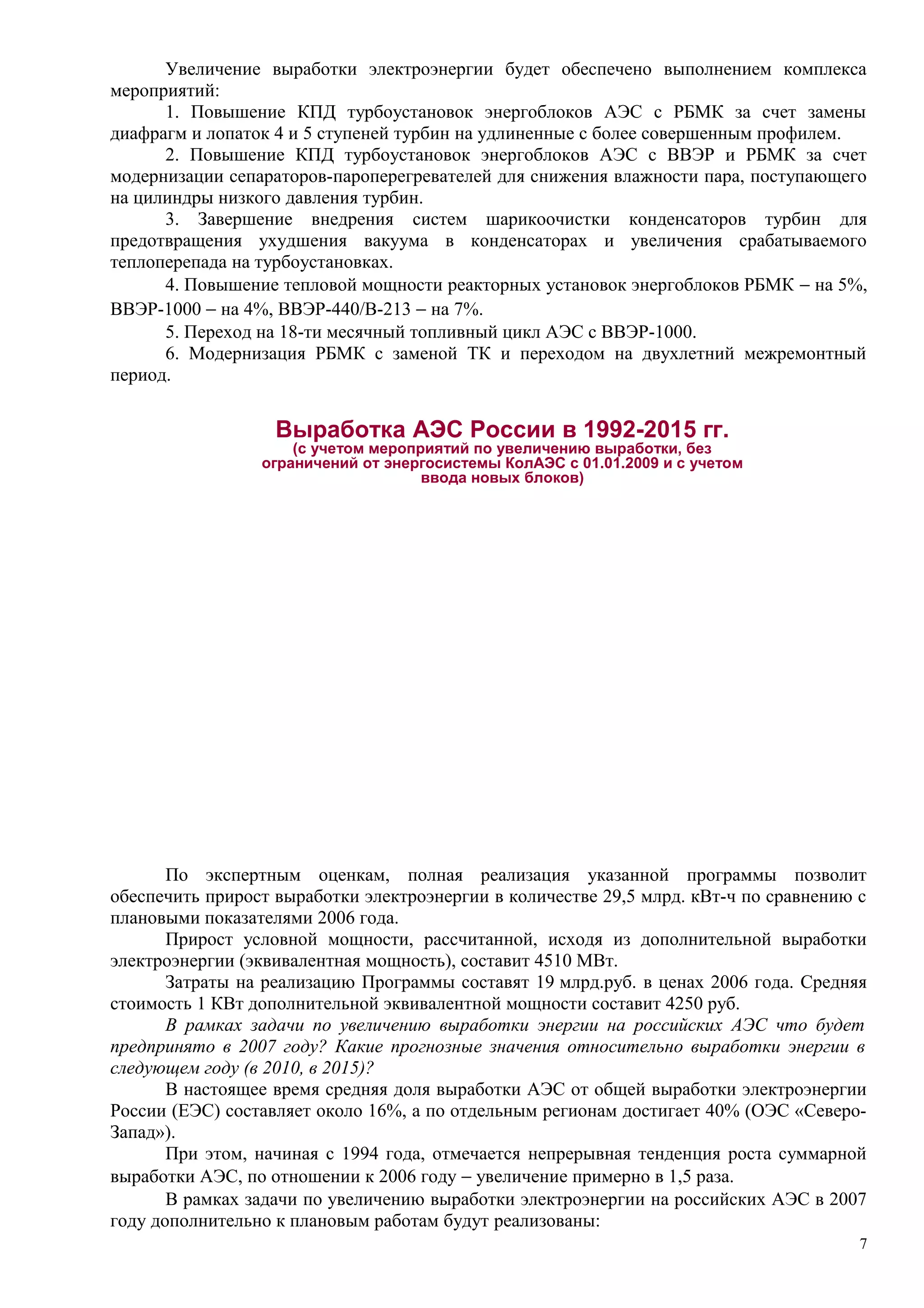 Увеличение выработки электроэнергии будет обеспечено выполнением комплекса
мероприятий:
1. Повышение КПД турбоустановок энергоблоков АЭС с РБМК за счет замены
диафрагм и лопаток 4 и 5 ступеней турбин на удлиненные с более совершенным профилем.
2. Повышение КПД турбоустановок энергоблоков АЭС с ВВЭР и РБМК за счет
модернизации сепараторов-пароперегревателей для снижения влажности пара, поступающего
на цилиндры низкого давления турбин.
3. Завершение внедрения систем шарикоочистки конденсаторов турбин для
предотвращения ухудшения вакуума в конденсаторах и увеличения срабатываемого
теплоперепада на турбоустановках.
4. Повышение тепловой мощности реакторных установок энергоблоков РБМК − на 5%,
ВВЭР-1000 − на 4%, ВВЭР-440/В-213 − на 7%.
5. Переход на 18-ти месячный топливный цикл АЭС с ВВЭР-1000.
6. Модернизация РБМК с заменой ТК и переходом на двухлетний межремонтный
период.
Выработка АЭС России в 1992-2015 гг.
(с учетом мероприятий по увеличению выработки, без
ограничений от энергосистемы КолАЭС с 01.01.2009 и с учетом
ввода новых блоков)
По экспертным оценкам, полная реализация указанной программы позволит
обеспечить прирост выработки электроэнергии в количестве 29,5 млрд. кВт-ч по сравнению с
плановыми показателями 2006 года.
Прирост условной мощности, рассчитанной, исходя из дополнительной выработки
электроэнергии (эквивалентная мощность), составит 4510 МВт.
Затраты на реализацию Программы составят 19 млрд.руб. в ценах 2006 года. Средняя
стоимость 1 КВт дополнительной эквивалентной мощности составит 4250 руб.
В рамках задачи по увеличению выработки энергии на российских АЭС что будет
предпринято в 2007 году? Какие прогнозные значения относительно выработки энергии в
следующем году (в 2010, в 2015)?
В настоящее время средняя доля выработки АЭС от общей выработки электроэнергии
России (ЕЭС) составляет около 16%, а по отдельным регионам достигает 40% (ОЭС «Северо-
Запад»).
При этом, начиная с 1994 года, отмечается непрерывная тенденция роста суммарной
выработки АЭС, по отношении к 2006 году − увеличение примерно в 1,5 раза.
В рамках задачи по увеличению выработки электроэнергии на российских АЭС в 2007
году дополнительно к плановым работам будут реализованы:
7
 