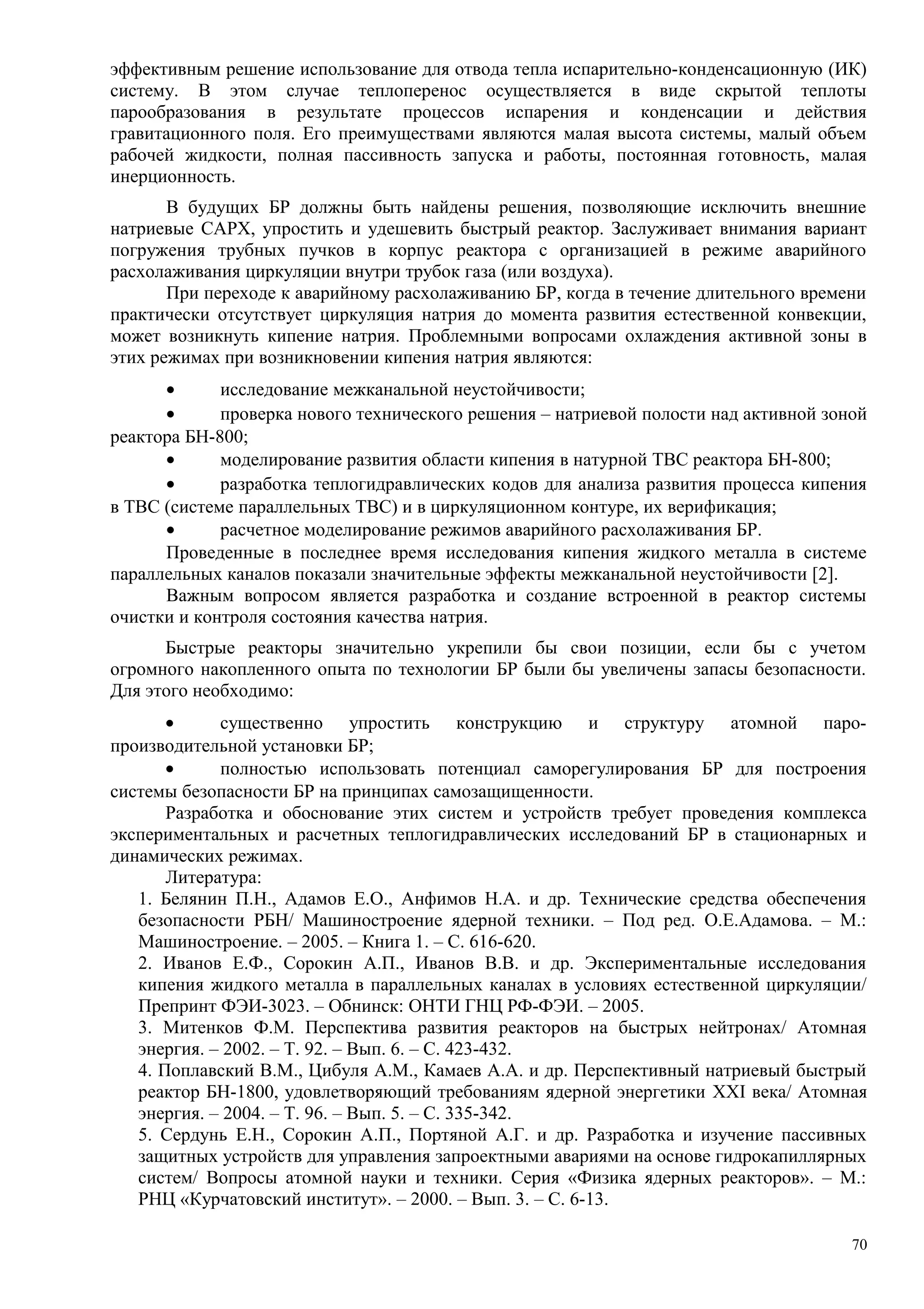 эффективным решение использование для отвода тепла испарительно-конденсационную (ИК)
систему. В этом случае теплоперенос осуществляется в виде скрытой теплоты
парообразования в результате процессов испарения и конденсации и действия
гравитационного поля. Его преимуществами являются малая высота системы, малый объем
рабочей жидкости, полная пассивность запуска и работы, постоянная готовность, малая
инерционность.
В будущих БР должны быть найдены решения, позволяющие исключить внешние
натриевые САРХ, упростить и удешевить быстрый реактор. Заслуживает внимания вариант
погружения трубных пучков в корпус реактора с организацией в режиме аварийного
расхолаживания циркуляции внутри трубок газа (или воздуха).
При переходе к аварийному расхолаживанию БР, когда в течение длительного времени
практически отсутствует циркуляция натрия до момента развития естественной конвекции,
может возникнуть кипение натрия. Проблемными вопросами охлаждения активной зоны в
этих режимах при возникновении кипения натрия являются:
• исследование межканальной неустойчивости;
• проверка нового технического решения – натриевой полости над активной зоной
реактора БН-800;
• моделирование развития области кипения в натурной ТВС реактора БН-800;
• разработка теплогидравлических кодов для анализа развития процесса кипения
в ТВС (системе параллельных ТВС) и в циркуляционном контуре, их верификация;
• расчетное моделирование режимов аварийного расхолаживания БР.
Проведенные в последнее время исследования кипения жидкого металла в системе
параллельных каналов показали значительные эффекты межканальной неустойчивости [2].
Важным вопросом является разработка и создание встроенной в реактор системы
очистки и контроля состояния качества натрия.
Быстрые реакторы значительно укрепили бы свои позиции, если бы с учетом
огромного накопленного опыта по технологии БР были бы увеличены запасы безопасности.
Для этого необходимо:
• существенно упростить конструкцию и структуру атомной паро-
производительной установки БР;
• полностью использовать потенциал саморегулирования БР для построения
системы безопасности БР на принципах самозащищенности.
Разработка и обоснование этих систем и устройств требует проведения комплекса
экспериментальных и расчетных теплогидравлических исследований БР в стационарных и
динамических режимах.
Литература:
1. Белянин П.Н., Адамов Е.О., Анфимов Н.А. и др. Технические средства обеспечения
безопасности РБН/ Машиностроение ядерной техники. – Под ред. О.Е.Адамова. – М.:
Машиностроение. – 2005. – Книга 1. – С. 616-620.
2. Иванов Е.Ф., Сорокин А.П., Иванов В.В. и др. Экспериментальные исследования
кипения жидкого металла в параллельных каналах в условиях естественной циркуляции/
Препринт ФЭИ-3023. – Обнинск: ОНТИ ГНЦ РФ-ФЭИ. – 2005.
3. Митенков Ф.М. Перспектива развития реакторов на быстрых нейтронах/ Атомная
энергия. – 2002. – Т. 92. – Вып. 6. – С. 423-432.
4. Поплавский В.М., Цибуля А.М., Камаев А.А. и др. Перспективный натриевый быстрый
реактор БН-1800, удовлетворяющий требованиям ядерной энергетики XXI века/ Атомная
энергия. – 2004. – Т. 96. – Вып. 5. – С. 335-342.
5. Сердунь Е.Н., Сорокин А.П., Портяной А.Г. и др. Разработка и изучение пассивных
защитных устройств для управления запроектными авариями на основе гидрокапиллярных
систем/ Вопросы атомной науки и техники. Серия «Физика ядерных реакторов». – М.:
РНЦ «Курчатовский институт». – 2000. – Вып. 3. – С. 6-13.
70
 