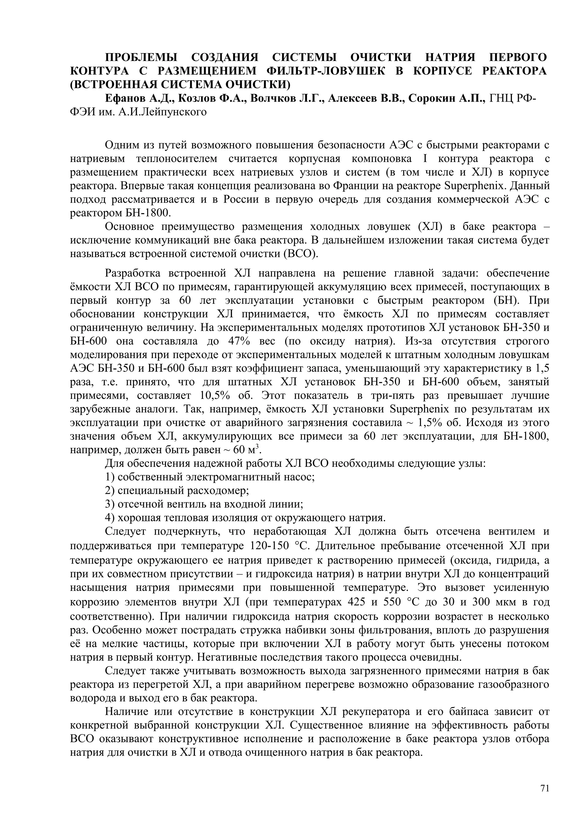 ПРОБЛЕМЫ СОЗДАНИЯ СИСТЕМЫ ОЧИСТКИ НАТРИЯ ПЕРВОГО
КОНТУРА С РАЗМЕЩЕНИЕМ ФИЛЬТР-ЛОВУШЕК В КОРПУСЕ РЕАКТОРА
(ВСТРОЕННАЯ СИСТЕМА ОЧИСТКИ)
Ефанов А.Д., Козлов Ф.А., Волчков Л.Г., Алексеев В.В., Сорокин А.П., ГНЦ РФ-
ФЭИ им. А.И.Лейпунского
Одним из путей возможного повышения безопасности АЭС с быстрыми реакторами с
натриевым теплоносителем считается корпусная компоновка I контура реактора с
размещением практически всех натриевых узлов и систем (в том числе и ХЛ) в корпусе
реактора. Впервые такая концепция реализована во Франции на реакторе Superphenix. Данный
подход рассматривается и в России в первую очередь для создания коммерческой АЭС с
реактором БН-1800.
Основное преимущество размещения холодных ловушек (ХЛ) в баке реактора –
исключение коммуникаций вне бака реактора. В дальнейшем изложении такая система будет
называться встроенной системой очистки (ВСО).
Разработка встроенной ХЛ направлена на решение главной задачи: обеспечение
ёмкости ХЛ ВСО по примесям, гарантирующей аккумуляцию всех примесей, поступающих в
первый контур за 60 лет эксплуатации установки с быстрым реактором (БН). При
обосновании конструкции ХЛ принимается, что ёмкость ХЛ по примесям составляет
ограниченную величину. На экспериментальных моделях прототипов ХЛ установок БН-350 и
БН-600 она составляла до 47% вес (по оксиду натрия). Из-за отсутствия строгого
моделирования при переходе от экспериментальных моделей к штатным холодным ловушкам
АЭС БН-350 и БН-600 был взят коэффициент запаса, уменьшающий эту характеристику в 1,5
раза, т.е. принято, что для штатных ХЛ установок БН-350 и БН-600 объем, занятый
примесями, составляет 10,5% об. Этот показатель в три-пять раз превышает лучшие
зарубежные аналоги. Так, например, ёмкость ХЛ установки Superphenix по результатам их
эксплуатации при очистке от аварийного загрязнения составила ~ 1,5% об. Исходя из этого
значения объем ХЛ, аккумулирующих все примеси за 60 лет эксплуатации, для БН-1800,
например, должен быть равен ~ 60 м3
.
Для обеспечения надежной работы ХЛ ВСО необходимы следующие узлы:
1) собственный электромагнитный насос;
2) специальный расходомер;
3) отсечной вентиль на входной линии;
4) хорошая тепловая изоляция от окружающего натрия.
Следует подчеркнуть, что неработающая ХЛ должна быть отсечена вентилем и
поддерживаться при температуре 120-150 °С. Длительное пребывание отсеченной ХЛ при
температуре окружающего ее натрия приведет к растворению примесей (оксида, гидрида, а
при их совместном присутствии – и гидроксида натрия) в натрии внутри ХЛ до концентраций
насыщения натрия примесями при повышенной температуре. Это вызовет усиленную
коррозию элементов внутри ХЛ (при температурах 425 и 550 °С до 30 и 300 мкм в год
соответственно). При наличии гидроксида натрия скорость коррозии возрастет в несколько
раз. Особенно может пострадать стружка набивки зоны фильтрования, вплоть до разрушения
её на мелкие частицы, которые при включении ХЛ в работу могут быть унесены потоком
натрия в первый контур. Негативные последствия такого процесса очевидны.
Следует также учитывать возможность выхода загрязненного примесями натрия в бак
реактора из перегретой ХЛ, а при аварийном перегреве возможно образование газообразного
водорода и выход его в бак реактора.
Наличие или отсутствие в конструкции ХЛ рекуператора и его байпаса зависит от
конкретной выбранной конструкции ХЛ. Существенное влияние на эффективность работы
ВСО оказывают конструктивное исполнение и расположение в баке реактора узлов отбора
натрия для очистки в ХЛ и отвода очищенного натрия в бак реактора.
71
 