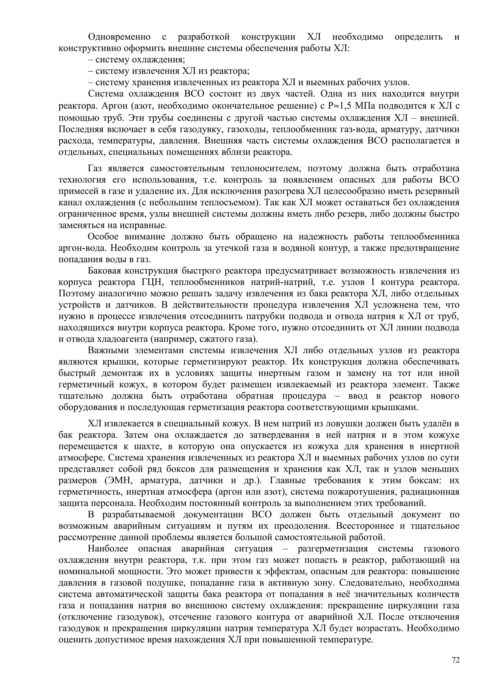 Одновременно с разработкой конструкции ХЛ необходимо определить и
конструктивно оформить внешние системы обеспечения работы ХЛ:
– систему охлаждения;
– систему извлечения ХЛ из реактора;
– систему хранения извлеченных из реактора ХЛ и выемных рабочих узлов.
Система охлаждения ВСО состоит из двух частей. Одна из них находится внутри
реактора. Аргон (азот, необходимо окончательное решение) с Р≈1,5 МПа подводится к ХЛ с
помощью труб. Эти трубы соединены с другой частью системы охлаждения ХЛ – внешней.
Последняя включает в себя газодувку, газоходы, теплообменник газ-вода, арматуру, датчики
расхода, температуры, давления. Внешняя часть системы охлаждения ВСО располагается в
отдельных, специальных помещениях вблизи реактора.
Газ является самостоятельным теплоносителем, поэтому должна быть отработана
технология его использования, т.е. контроль за появлением опасных для работы ВСО
примесей в газе и удаление их. Для исключения разогрева ХЛ целесообразно иметь резервный
канал охлаждения (с небольшим теплосъемом). Так как ХЛ может оставаться без охлаждения
ограниченное время, узлы внешней системы должны иметь либо резерв, либо должны быстро
заменяться на исправные.
Особое внимание должно быть обращено на надежность работы теплообменника
аргон-вода. Необходим контроль за утечкой газа в водяной контур, а также предотвращение
попадания воды в газ.
Баковая конструкция быстрого реактора предусматривает возможность извлечения из
корпуса реактора ГЦН, теплообменников натрий-натрий, т.е. узлов I контура реактора.
Поэтому аналогично можно решать задачу извлечения из бака реактора ХЛ, либо отдельных
устройств и датчиков. В действительности процедура извлечения ХЛ усложнена тем, что
нужно в процессе извлечения отсоединить патрубки подвода и отвода натрия к ХЛ от труб,
находящихся внутри корпуса реактора. Кроме того, нужно отсоединить от ХЛ линии подвода
и отвода хладоагента (например, сжатого газа).
Важными элементами системы извлечения ХЛ либо отдельных узлов из реактора
являются крышки, которые герметизируют реактор. Их конструкция должна обеспечивать
быстрый демонтаж их в условиях защиты инертным газом и замену на тот или иной
герметичный кожух, в котором будет размещен извлекаемый из реактора элемент. Также
тщательно должна быть отработана обратная процедура – ввод в реактор нового
оборудования и последующая герметизация реактора соответствующими крышками.
ХЛ извлекается в специальный кожух. В нем натрий из ловушки должен быть удалён в
бак реактора. Затем она охлаждается до затвердевания в ней натрия и в этом кожухе
перемещается к шахте, в которую она опускается из кожуха для хранения в инертной
атмосфере. Система хранения извлеченных из реактора ХЛ и выемных рабочих узлов по сути
представляет собой ряд боксов для размещения и хранения как ХЛ, так и узлов меньших
размеров (ЭМН, арматура, датчики и др.). Главные требования к этим боксам: их
герметичность, инертная атмосфера (аргон или азот), система пожаротушения, радиационная
защита персонала. Необходим постоянный контроль за выполнением этих требований.
В разрабатываемой документации ВСО должен быть отдельный документ по
возможным аварийным ситуациям и путям их преодоления. Всестороннее и тщательное
рассмотрение данной проблемы является большой самостоятельной работой.
Наиболее опасная аварийная ситуация – разгерметизация системы газового
охлаждения внутри реактора, т.к. при этом газ может попасть в реактор, работающий на
номинальной мощности. Это может привести к эффектам, опасным для реактора: повышение
давления в газовой подушке, попадание газа в активную зону. Следовательно, необходима
система автоматической защиты бака реактора от попадания в неё значительных количеств
газа и попадания натрия во внешнюю систему охлаждения: прекращение циркуляции газа
(отключение газодувок), отсечение газового контура от аварийной ХЛ. После отключения
газодувок и прекращения циркуляции натрия температура ХЛ будет возрастать. Необходимо
оценить допустимое время нахождения ХЛ при повышенной температуре.
72
 