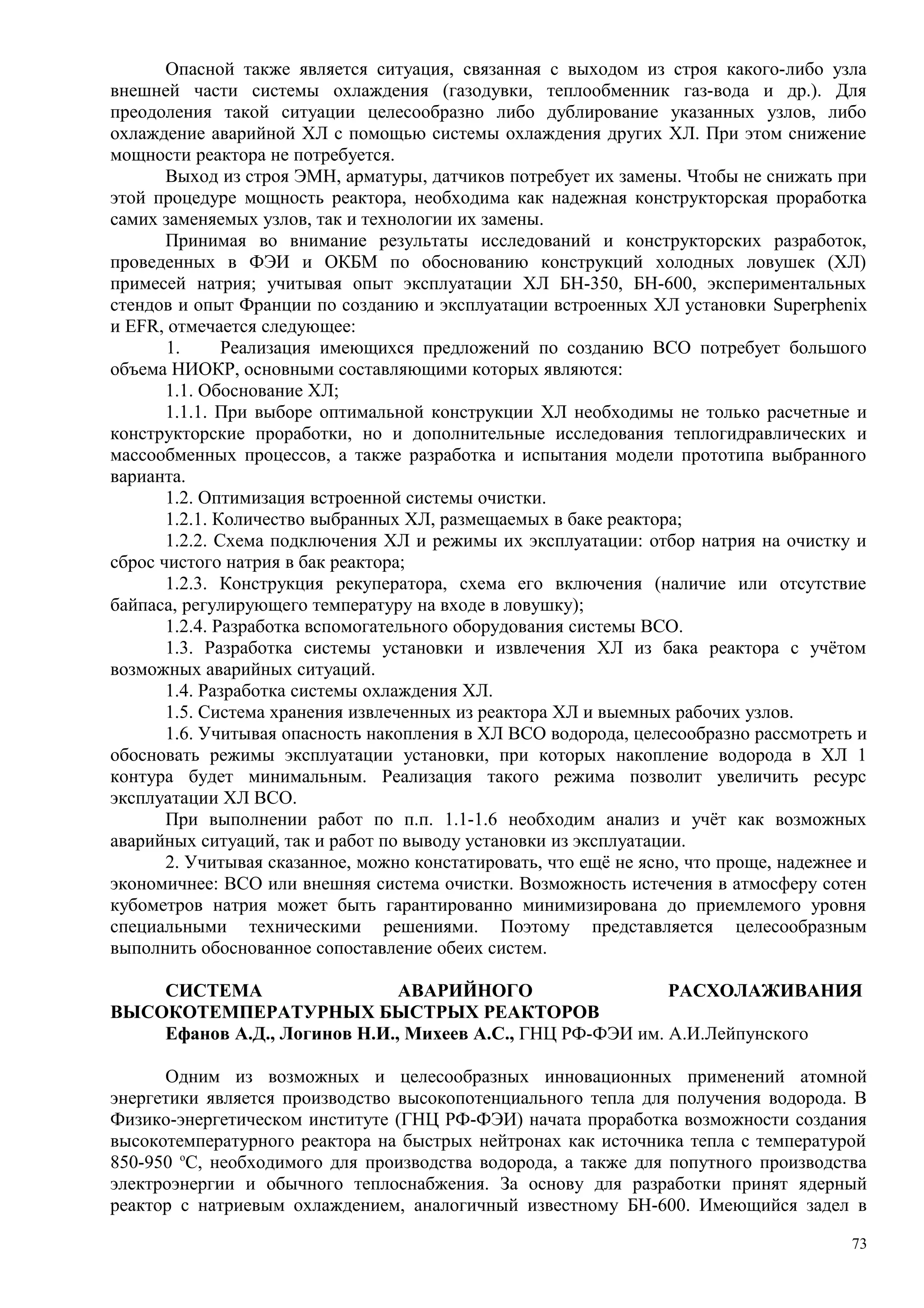 Опасной также является ситуация, связанная с выходом из строя какого-либо узла
внешней части системы охлаждения (газодувки, теплообменник газ-вода и др.). Для
преодоления такой ситуации целесообразно либо дублирование указанных узлов, либо
охлаждение аварийной ХЛ с помощью системы охлаждения других ХЛ. При этом снижение
мощности реактора не потребуется.
Выход из строя ЭМН, арматуры, датчиков потребует их замены. Чтобы не снижать при
этой процедуре мощность реактора, необходима как надежная конструкторская проработка
самих заменяемых узлов, так и технологии их замены.
Принимая во внимание результаты исследований и конструкторских разработок,
проведенных в ФЭИ и ОКБМ по обоснованию конструкций холодных ловушек (ХЛ)
примесей натрия; учитывая опыт эксплуатации ХЛ БН-350, БН-600, экспериментальных
стендов и опыт Франции по созданию и эксплуатации встроенных ХЛ установки Superphenix
и EFR, отмечается следующее:
1. Реализация имеющихся предложений по созданию ВСО потребует большого
объема НИОКР, основными составляющими которых являются:
1.1. Обоснование ХЛ;
1.1.1. При выборе оптимальной конструкции ХЛ необходимы не только расчетные и
конструкторские проработки, но и дополнительные исследования теплогидравлических и
массообменных процессов, а также разработка и испытания модели прототипа выбранного
варианта.
1.2. Оптимизация встроенной системы очистки.
1.2.1. Количество выбранных ХЛ, размещаемых в баке реактора;
1.2.2. Схема подключения ХЛ и режимы их эксплуатации: отбор натрия на очистку и
сброс чистого натрия в бак реактора;
1.2.3. Конструкция рекуператора, схема его включения (наличие или отсутствие
байпаса, регулирующего температуру на входе в ловушку);
1.2.4. Разработка вспомогательного оборудования системы ВСО.
1.3. Разработка системы установки и извлечения ХЛ из бака реактора с учётом
возможных аварийных ситуаций.
1.4. Разработка системы охлаждения ХЛ.
1.5. Система хранения извлеченных из реактора ХЛ и выемных рабочих узлов.
1.6. Учитывая опасность накопления в ХЛ ВСО водорода, целесообразно рассмотреть и
обосновать режимы эксплуатации установки, при которых накопление водорода в ХЛ 1
контура будет минимальным. Реализация такого режима позволит увеличить ресурс
эксплуатации ХЛ ВСО.
При выполнении работ по п.п. 1.1-1.6 необходим анализ и учёт как возможных
аварийных ситуаций, так и работ по выводу установки из эксплуатации.
2. Учитывая сказанное, можно констатировать, что ещё не ясно, что проще, надежнее и
экономичнее: ВСО или внешняя система очистки. Возможность истечения в атмосферу сотен
кубометров натрия может быть гарантированно минимизирована до приемлемого уровня
специальными техническими решениями. Поэтому представляется целесообразным
выполнить обоснованное сопоставление обеих систем.
СИСТЕМА АВАРИЙНОГО РАСХОЛАЖИВАНИЯ
ВЫСОКОТЕМПЕРАТУРНЫХ БЫСТРЫХ РЕАКТОРОВ
Ефанов А.Д., Логинов Н.И., Михеев А.С., ГНЦ РФ-ФЭИ им. А.И.Лейпунского
Одним из возможных и целесообразных инновационных применений атомной
энергетики является производство высокопотенциального тепла для получения водорода. В
Физико-энергетическом институте (ГНЦ РФ-ФЭИ) начата проработка возможности создания
высокотемпературного реактора на быстрых нейтронах как источника тепла с температурой
850-950 о
С, необходимого для производства водорода, а также для попутного производства
электроэнергии и обычного теплоснабжения. За основу для разработки принят ядерный
реактор с натриевым охлаждением, аналогичный известному БН-600. Имеющийся задел в
73
 