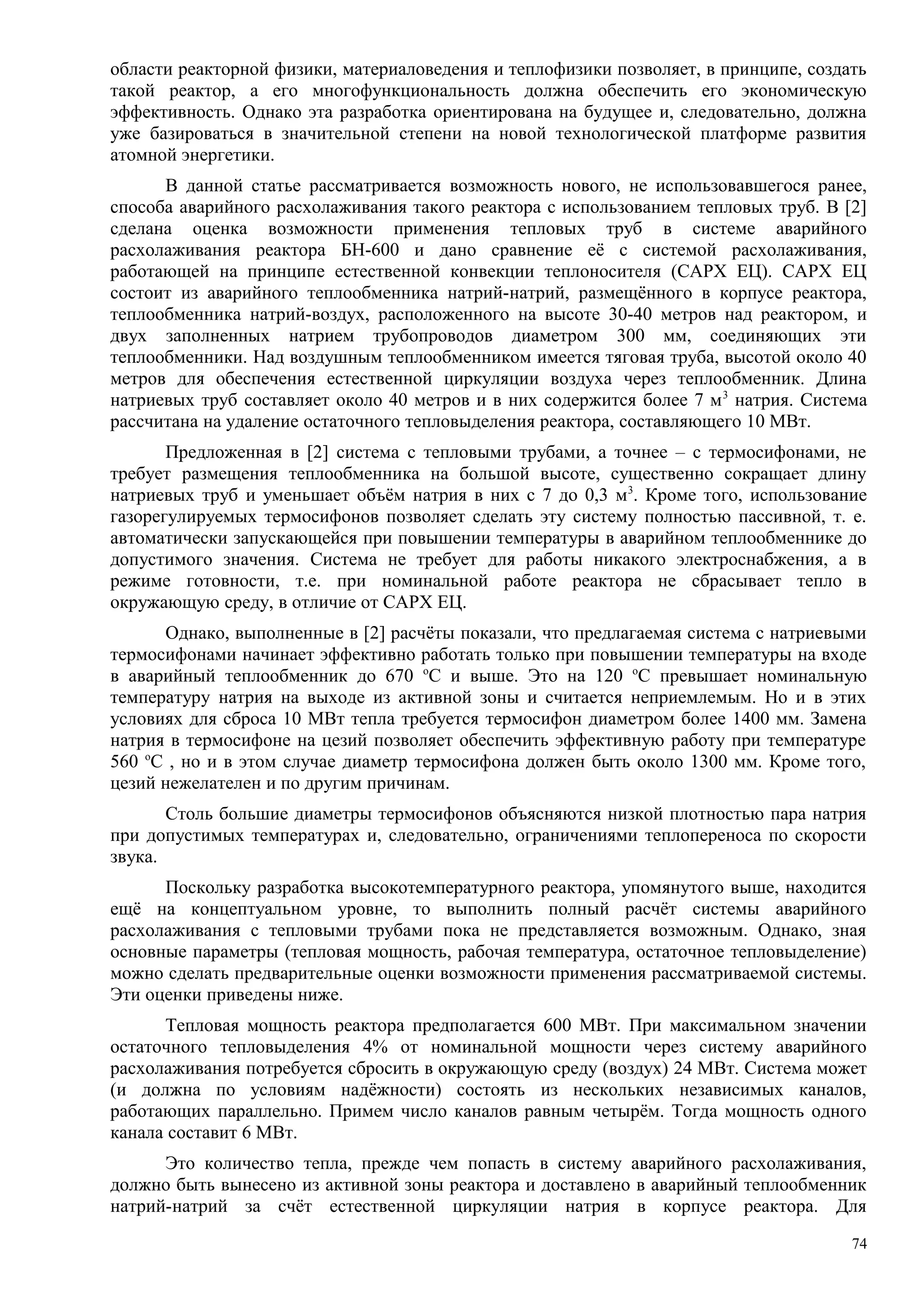 области реакторной физики, материаловедения и теплофизики позволяет, в принципе, создать
такой реактор, а его многофункциональность должна обеспечить его экономическую
эффективность. Однако эта разработка ориентирована на будущее и, следовательно, должна
уже базироваться в значительной степени на новой технологической платформе развития
атомной энергетики.
В данной статье рассматривается возможность нового, не использовавшегося ранее,
способа аварийного расхолаживания такого реактора с использованием тепловых труб. В [2]
сделана оценка возможности применения тепловых труб в системе аварийного
расхолаживания реактора БН-600 и дано сравнение её с системой расхолаживания,
работающей на принципе естественной конвекции теплоносителя (САРХ ЕЦ). САРХ ЕЦ
состоит из аварийного теплообменника натрий-натрий, размещённого в корпусе реактора,
теплообменника натрий-воздух, расположенного на высоте 30-40 метров над реактором, и
двух заполненных натрием трубопроводов диаметром 300 мм, соединяющих эти
теплообменники. Над воздушным теплообменником имеется тяговая труба, высотой около 40
метров для обеспечения естественной циркуляции воздуха через теплообменник. Длина
натриевых труб составляет около 40 метров и в них содержится более 7 м3
натрия. Система
рассчитана на удаление остаточного тепловыделения реактора, составляющего 10 МВт.
Предложенная в [2] система с тепловыми трубами, а точнее – с термосифонами, не
требует размещения теплообменника на большой высоте, существенно сокращает длину
натриевых труб и уменьшает объём натрия в них с 7 до 0,3 м3
. Кроме того, использование
газорегулируемых термосифонов позволяет сделать эту систему полностью пассивной, т. е.
автоматически запускающейся при повышении температуры в аварийном теплообменнике до
допустимого значения. Система не требует для работы никакого электроснабжения, а в
режиме готовности, т.е. при номинальной работе реактора не сбрасывает тепло в
окружающую среду, в отличие от САРХ ЕЦ.
Однако, выполненные в [2] расчёты показали, что предлагаемая система с натриевыми
термосифонами начинает эффективно работать только при повышении температуры на входе
в аварийный теплообменник до 670 о
С и выше. Это на 120 о
С превышает номинальную
температуру натрия на выходе из активной зоны и считается неприемлемым. Но и в этих
условиях для сброса 10 МВт тепла требуется термосифон диаметром более 1400 мм. Замена
натрия в термосифоне на цезий позволяет обеспечить эффективную работу при температуре
560 о
С , но и в этом случае диаметр термосифона должен быть около 1300 мм. Кроме того,
цезий нежелателен и по другим причинам.
Столь большие диаметры термосифонов объясняются низкой плотностью пара натрия
при допустимых температурах и, следовательно, ограничениями теплопереноса по скорости
звука.
Поскольку разработка высокотемпературного реактора, упомянутого выше, находится
ещё на концептуальном уровне, то выполнить полный расчёт системы аварийного
расхолаживания с тепловыми трубами пока не представляется возможным. Однако, зная
основные параметры (тепловая мощность, рабочая температура, остаточное тепловыделение)
можно сделать предварительные оценки возможности применения рассматриваемой системы.
Эти оценки приведены ниже.
Тепловая мощность реактора предполагается 600 МВт. При максимальном значении
остаточного тепловыделения 4% от номинальной мощности через систему аварийного
расхолаживания потребуется сбросить в окружающую среду (воздух) 24 МВт. Система может
(и должна по условиям надёжности) состоять из нескольких независимых каналов,
работающих параллельно. Примем число каналов равным четырём. Тогда мощность одного
канала составит 6 МВт.
Это количество тепла, прежде чем попасть в систему аварийного расхолаживания,
должно быть вынесено из активной зоны реактора и доставлено в аварийный теплообменник
натрий-натрий за счёт естественной циркуляции натрия в корпусе реактора. Для
74
 