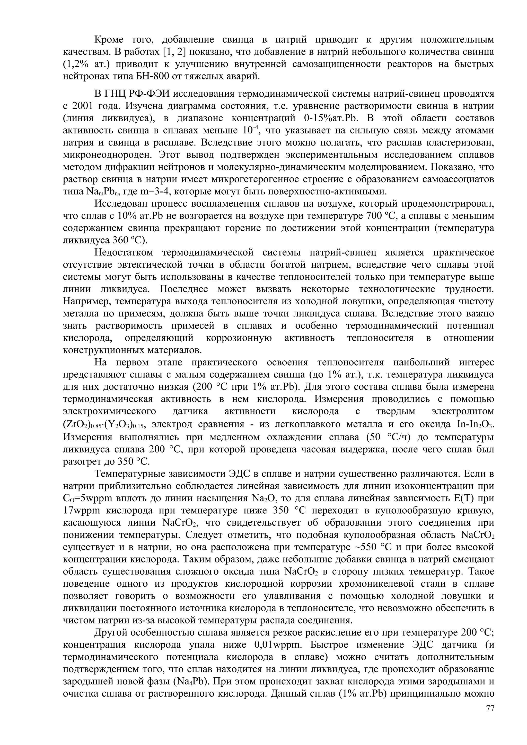 Кроме того, добавление свинца в натрий приводит к другим положительным
качествам. В работах [1, 2] показано, что добавление в натрий небольшого количества свинца
(1,2% ат.) приводит к улучшению внутренней самозащищенности реакторов на быстрых
нейтронах типа БН-800 от тяжелых аварий.
В ГНЦ РФ-ФЭИ исследования термодинамической системы натрий-свинец проводятся
с 2001 года. Изучена диаграмма состояния, т.е. уравнение растворимости свинца в натрии
(линия ликвидуса), в диапазоне концентраций 0-15%ат.Pb. В этой области составов
активность свинца в сплавах меньше 10-4
, что указывает на сильную связь между атомами
натрия и свинца в расплаве. Вследствие этого можно полагать, что расплав кластеризован,
микронеоднороден. Этот вывод подтвержден экспериментальным исследованием сплавов
методом дифракции нейтронов и молекулярно-динамическим моделированием. Показано, что
раствор свинца в натрии имеет микрогетерогенное строение с образованием самоассоциатов
типа NamPbn, где m=3-4, которые могут быть поверхностно-активными.
Исследован процесс воспламенения сплавов на воздухе, который продемонстрировал,
что сплав с 10% ат.Pb не возгорается на воздухе при температуре 700 ºС, а сплавы с меньшим
содержанием свинца прекращают горение по достижении этой концентрации (температура
ликвидуса 360 ºС).
Недостатком термодинамической системы натрий-свинец является практическое
отсутствие эвтектической точки в области богатой натрием, вследствие чего сплавы этой
системы могут быть использованы в качестве теплоносителей только при температуре выше
линии ликвидуса. Последнее может вызвать некоторые технологические трудности.
Например, температура выхода теплоносителя из холодной ловушки, определяющая чистоту
металла по примесям, должна быть выше точки ликвидуса сплава. Вследствие этого важно
знать растворимость примесей в сплавах и особенно термодинамический потенциал
кислорода, определяющий коррозионную активность теплоносителя в отношении
конструкционных материалов.
На первом этапе практического освоения теплоносителя наибольший интерес
представляют сплавы с малым содержанием свинца (до 1% ат.), т.к. температура ликвидуса
для них достаточно низкая (200 °С при 1% ат.Pb). Для этого состава сплава была измерена
термодинамическая активность в нем кислорода. Измерения проводились с помощью
электрохимического датчика активности кислорода с твердым электролитом
(ZrO2)0.85⋅(Y2O3)0.15, электрод сравнения - из легкоплавкого металла и его оксида In-In2O3.
Измерения выполнялись при медленном охлаждении сплава (50 °С/ч) до температуры
ликвидуса сплава 200 °С, при которой проведена часовая выдержка, после чего сплав был
разогрет до 350 °С.
Температурные зависимости ЭДС в сплаве и натрии существенно различаются. Если в
натрии приблизительно соблюдается линейная зависимость для линии изоконцентрации при
СО=5wppm вплоть до линии насыщения Na2O, то для сплава линейная зависимость Е(Т) при
17wppm кислорода при температуре ниже 350 °С переходит в куполообразную кривую,
касающуюся линии NaCrO2, что свидетельствует об образовании этого соединения при
понижении температуры. Следует отметить, что подобная куполообразная область NaCrO2
существует и в натрии, но она расположена при температуре ~550 °С и при более высокой
концентрации кислорода. Таким образом, даже небольшие добавки свинца в натрий смещают
область существования сложного оксида типа NaCrO2 в сторону низких температур. Такое
поведение одного из продуктов кислородной коррозии хромоникелевой стали в сплаве
позволяет говорить о возможности его улавливания с помощью холодной ловушки и
ликвидации постоянного источника кислорода в теплоносителе, что невозможно обеспечить в
чистом натрии из-за высокой температуры распада соединения.
Другой особенностью сплава является резкое раскисление его при температуре 200 °С;
концентрация кислорода упала ниже 0,01wppm. Быстрое изменение ЭДС датчика (и
термодинамического потенциала кислорода в сплаве) можно считать дополнительным
подтверждением того, что сплав находится на линии ликвидуса, где происходит образование
зародышей новой фазы (Na4Pb). При этом происходит захват кислорода этими зародышами и
очистка сплава от растворенного кислорода. Данный сплав (1% ат.Pb) принципиально можно
77
 