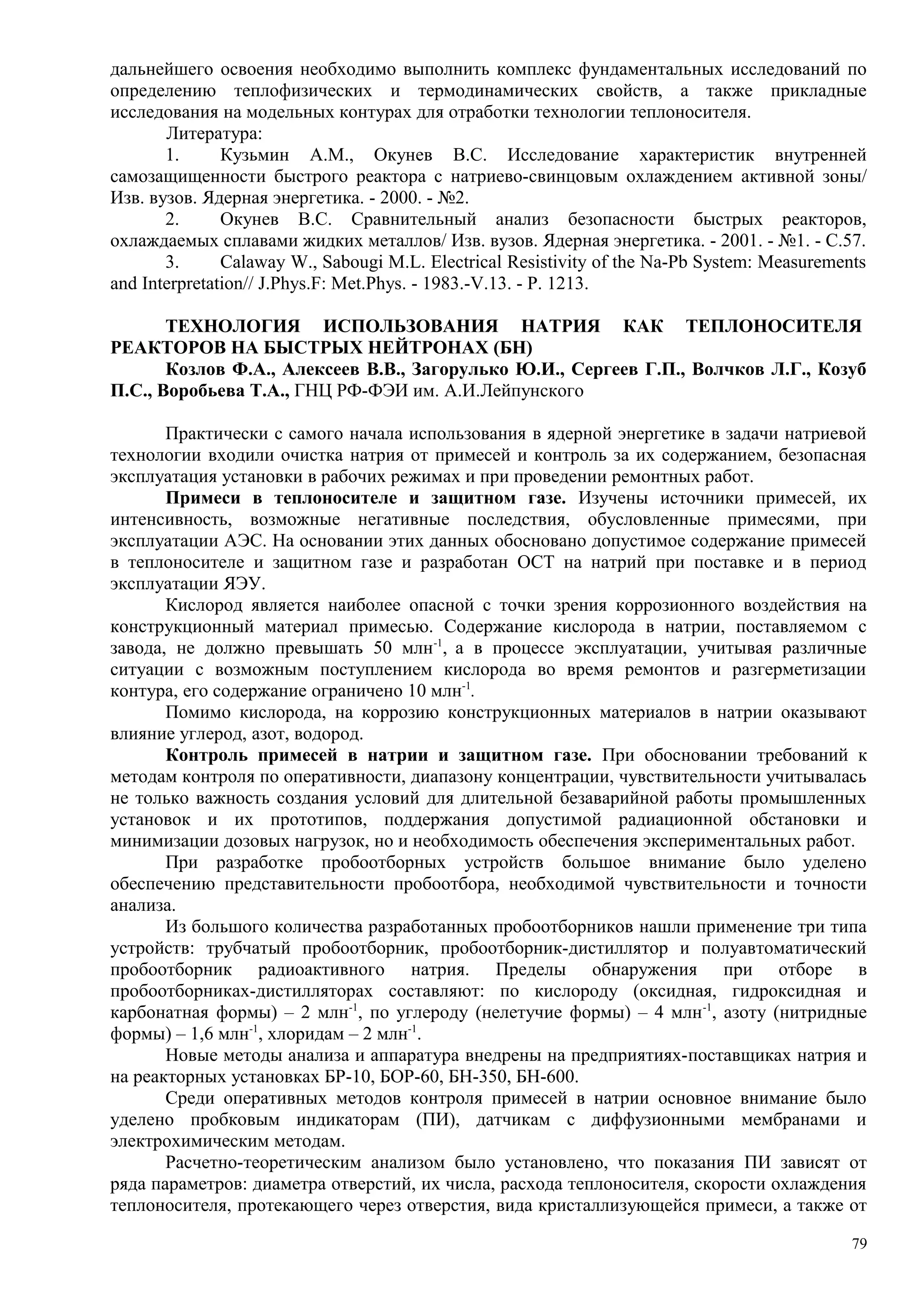 дальнейшего освоения необходимо выполнить комплекс фундаментальных исследований по
определению теплофизических и термодинамических свойств, а также прикладные
исследования на модельных контурах для отработки технологии теплоносителя.
Литература:
1. Кузьмин А.М., Окунев В.С. Исследование характеристик внутренней
самозащищенности быстрого реактора с натриево-свинцовым охлаждением активной зоны/
Изв. вузов. Ядерная энергетика. - 2000. - №2.
2. Окунев В.С. Сравнительный анализ безопасности быстрых реакторов,
охлаждаемых сплавами жидких металлов/ Изв. вузов. Ядерная энергетика. - 2001. - №1. - С.57.
3. Calaway W., Sabougi M.L. Electrical Resistivity of the Na-Pb System: Measurements
and Interpretation// J.Phys.F: Met.Phys. - 1983.-V.13. - P. 1213.
ТЕХНОЛОГИЯ ИСПОЛЬЗОВАНИЯ НАТРИЯ КАК ТЕПЛОНОСИТЕЛЯ
РЕАКТОРОВ НА БЫСТРЫХ НЕЙТРОНАХ (БН)
Козлов Ф.А., Алексеев В.В., Загорулько Ю.И., Сергеев Г.П., Волчков Л.Г., Козуб
П.С., Воробьева Т.А., ГНЦ РФ-ФЭИ им. А.И.Лейпунского
Практически с самого начала использования в ядерной энергетике в задачи натриевой
технологии входили очистка натрия от примесей и контроль за их содержанием, безопасная
эксплуатация установки в рабочих режимах и при проведении ремонтных работ.
Примеси в теплоносителе и защитном газе. Изучены источники примесей, их
интенсивность, возможные негативные последствия, обусловленные примесями, при
эксплуатации АЭС. На основании этих данных обосновано допустимое содержание примесей
в теплоносителе и защитном газе и разработан ОСТ на натрий при поставке и в период
эксплуатации ЯЭУ.
Кислород является наиболее опасной с точки зрения коррозионного воздействия на
конструкционный материал примесью. Содержание кислорода в натрии, поставляемом с
завода, не должно превышать 50 млн-1
, а в процессе эксплуатации, учитывая различные
ситуации с возможным поступлением кислорода во время ремонтов и разгерметизации
контура, его содержание ограничено 10 млн-1
.
Помимо кислорода, на коррозию конструкционных материалов в натрии оказывают
влияние углерод, азот, водород.
Контроль примесей в натрии и защитном газе. При обосновании требований к
методам контроля по оперативности, диапазону концентрации, чувствительности учитывалась
не только важность создания условий для длительной безаварийной работы промышленных
установок и их прототипов, поддержания допустимой радиационной обстановки и
минимизации дозовых нагрузок, но и необходимость обеспечения экспериментальных работ.
При разработке пробоотборных устройств большое внимание было уделено
обеспечению представительности пробоотбора, необходимой чувствительности и точности
анализа.
Из большого количества разработанных пробоотборников нашли применение три типа
устройств: трубчатый пробоотборник, пробоотборник-дистиллятор и полуавтоматический
пробоотборник радиоактивного натрия. Пределы обнаружения при отборе в
пробоотборниках-дистилляторах составляют: по кислороду (оксидная, гидроксидная и
карбонатная формы) – 2 млн-1
, по углероду (нелетучие формы) – 4 млн-1
, азоту (нитридные
формы) – 1,6 млн-1
, хлоридам – 2 млн-1
.
Новые методы анализа и аппаратура внедрены на предприятиях-поставщиках натрия и
на реакторных установках БР-10, БОР-60, БН-350, БН-600.
Среди оперативных методов контроля примесей в натрии основное внимание было
уделено пробковым индикаторам (ПИ), датчикам с диффузионными мембранами и
электрохимическим методам.
Расчетно-теоретическим анализом было установлено, что показания ПИ зависят от
ряда параметров: диаметра отверстий, их числа, расхода теплоносителя, скорости охлаждения
теплоносителя, протекающего через отверстия, вида кристаллизующейся примеси, а также от
79
 