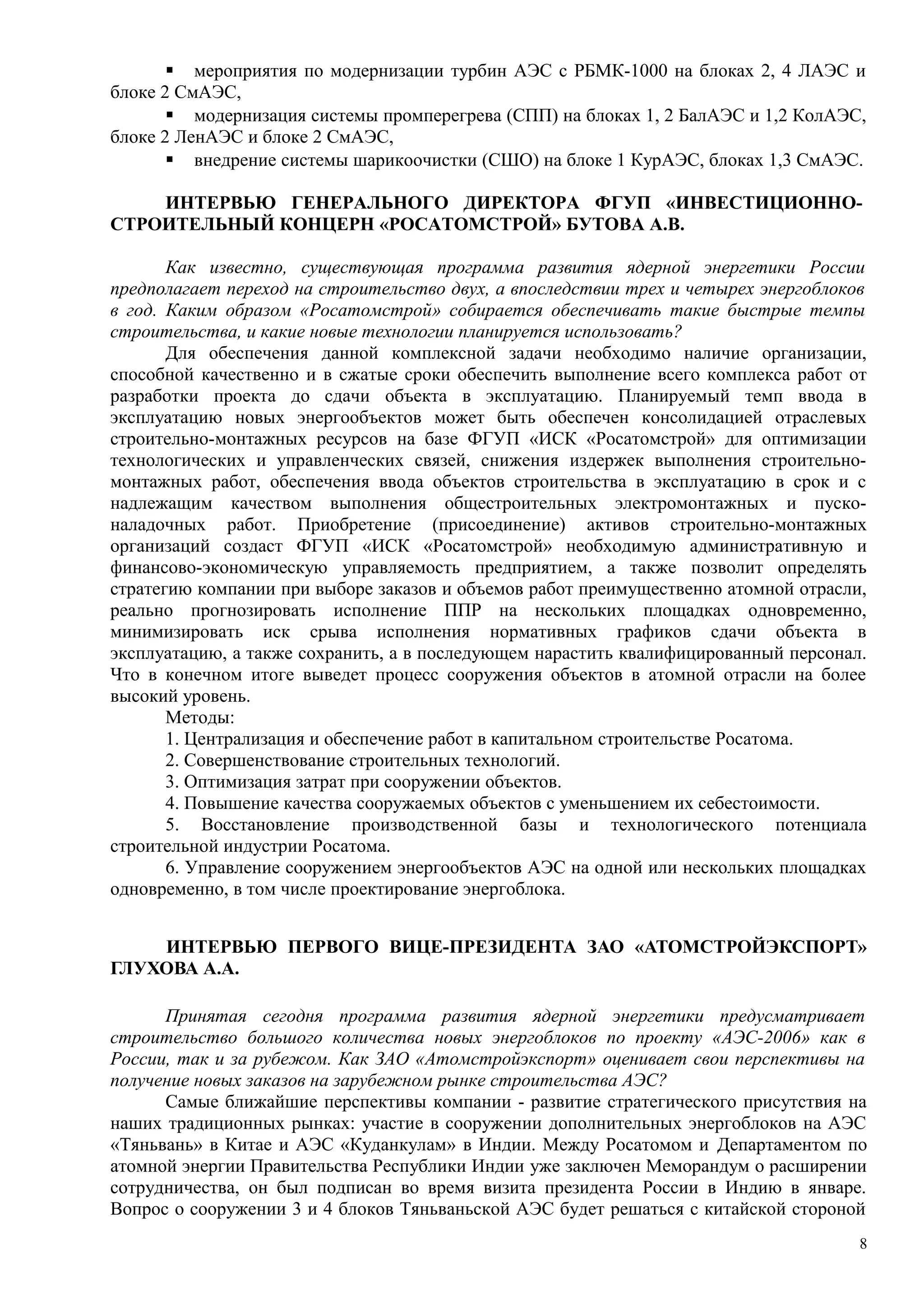  мероприятия по модернизации турбин АЭС с РБМК-1000 на блоках 2, 4 ЛАЭС и
блоке 2 СмАЭС,
 модернизация системы промперегрева (СПП) на блоках 1, 2 БалАЭС и 1,2 КолАЭС,
блоке 2 ЛенАЭС и блоке 2 СмАЭС,
 внедрение системы шарикоочистки (СШО) на блоке 1 КурАЭС, блоках 1,3 СмАЭС.
ИНТЕРВЬЮ ГЕНЕРАЛЬНОГО ДИРЕКТОРА ФГУП «ИНВЕСТИЦИОННО-
СТРОИТЕЛЬНЫЙ КОНЦЕРН «РОСАТОМСТРОЙ» БУТОВА А.В.
Как известно, существующая программа развития ядерной энергетики России
предполагает переход на строительство двух, а впоследствии трех и четырех энергоблоков
в год. Каким образом «Росатомстрой» собирается обеспечивать такие быстрые темпы
строительства, и какие новые технологии планируется использовать?
Для обеспечения данной комплексной задачи необходимо наличие организации,
способной качественно и в сжатые сроки обеспечить выполнение всего комплекса работ от
разработки проекта до сдачи объекта в эксплуатацию. Планируемый темп ввода в
эксплуатацию новых энергообъектов может быть обеспечен консолидацией отраслевых
строительно-монтажных ресурсов на базе ФГУП «ИСК «Росатомстрой» для оптимизации
технологических и управленческих связей, снижения издержек выполнения строительно-
монтажных работ, обеспечения ввода объектов строительства в эксплуатацию в срок и с
надлежащим качеством выполнения общестроительных электромонтажных и пуско-
наладочных работ. Приобретение (присоединение) активов строительно-монтажных
организаций создаст ФГУП «ИСК «Росатомстрой» необходимую административную и
финансово-экономическую управляемость предприятием, а также позволит определять
стратегию компании при выборе заказов и объемов работ преимущественно атомной отрасли,
реально прогнозировать исполнение ППР на нескольких площадках одновременно,
минимизировать иск срыва исполнения нормативных графиков сдачи объекта в
эксплуатацию, а также сохранить, а в последующем нарастить квалифицированный персонал.
Что в конечном итоге выведет процесс сооружения объектов в атомной отрасли на более
высокий уровень.
Методы:
1. Централизация и обеспечение работ в капитальном строительстве Росатома.
2. Совершенствование строительных технологий.
3. Оптимизация затрат при сооружении объектов.
4. Повышение качества сооружаемых объектов с уменьшением их себестоимости.
5. Восстановление производственной базы и технологического потенциала
строительной индустрии Росатома.
6. Управление сооружением энергообъектов АЭС на одной или нескольких площадках
одновременно, в том числе проектирование энергоблока.
ИНТЕРВЬЮ ПЕРВОГО ВИЦЕ-ПРЕЗИДЕНТА ЗАО «АТОМСТРОЙЭКСПОРТ»
ГЛУХОВА А.А.
Принятая сегодня программа развития ядерной энергетики предусматривает
строительство большого количества новых энергоблоков по проекту «АЭС-2006» как в
России, так и за рубежом. Как ЗАО «Атомстройэкспорт» оценивает свои перспективы на
получение новых заказов на зарубежном рынке строительства АЭС?
Самые ближайшие перспективы компании - развитие стратегического присутствия на
наших традиционных рынках: участие в сооружении дополнительных энергоблоков на АЭС
«Тяньвань» в Китае и АЭС «Куданкулам» в Индии. Между Росатомом и Департаментом по
атомной энергии Правительства Республики Индии уже заключен Меморандум о расширении
сотрудничества, он был подписан во время визита президента России в Индию в январе.
Вопрос о сооружении 3 и 4 блоков Тяньваньской АЭС будет решаться с китайской стороной
8
 