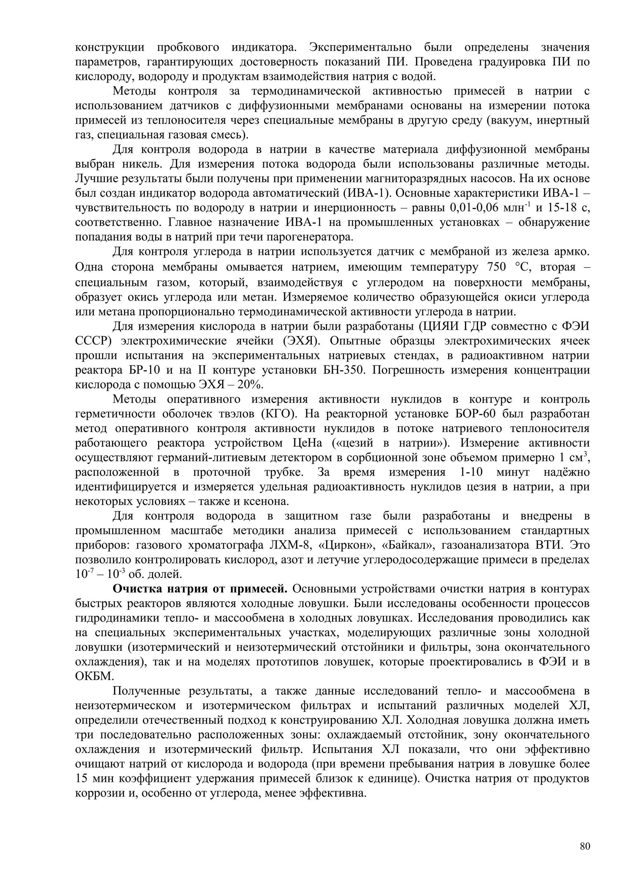 конструкции пробкового индикатора. Экспериментально были определены значения
параметров, гарантирующих достоверность показаний ПИ. Проведена градуировка ПИ по
кислороду, водороду и продуктам взаимодействия натрия с водой.
Методы контроля за термодинамической активностью примесей в натрии с
использованием датчиков с диффузионными мембранами основаны на измерении потока
примесей из теплоносителя через специальные мембраны в другую среду (вакуум, инертный
газ, специальная газовая смесь).
Для контроля водорода в натрии в качестве материала диффузионной мембраны
выбран никель. Для измерения потока водорода были использованы различные методы.
Лучшие результаты были получены при применении магниторазрядных насосов. На их основе
был создан индикатор водорода автоматический (ИВА-1). Основные характеристики ИВА-1 –
чувствительность по водороду в натрии и инерционность – равны 0,01-0,06 млн-1
и 15-18 с,
соответственно. Главное назначение ИВА-1 на промышленных установках – обнаружение
попадания воды в натрий при течи парогенератора.
Для контроля углерода в натрии используется датчик с мембраной из железа армко.
Одна сторона мембраны омывается натрием, имеющим температуру 750 °С, вторая –
специальным газом, который, взаимодействуя с углеродом на поверхности мембраны,
образует окись углерода или метан. Измеряемое количество образующейся окиси углерода
или метана пропорционально термодинамической активности углерода в натрии.
Для измерения кислорода в натрии были разработаны (ЦИЯИ ГДР совместно с ФЭИ
СССР) электрохимические ячейки (ЭХЯ). Опытные образцы электрохимических ячеек
прошли испытания на экспериментальных натриевых стендах, в радиоактивном натрии
реактора БР-10 и на II контуре установки БН-350. Погрешность измерения концентрации
кислорода с помощью ЭХЯ – 20%.
Методы оперативного измерения активности нуклидов в контуре и контроль
герметичности оболочек твэлов (КГО). На реакторной установке БОР-60 был разработан
метод оперативного контроля активности нуклидов в потоке натриевого теплоносителя
работающего реактора устройством ЦеНа («цезий в натрии»). Измерение активности
осуществляют германий-литиевым детектором в сорбционной зоне объемом примерно 1 см3
,
расположенной в проточной трубке. За время измерения 1-10 минут надёжно
идентифицируется и измеряется удельная радиоактивность нуклидов цезия в натрии, а при
некоторых условиях – также и ксенона.
Для контроля водорода в защитном газе были разработаны и внедрены в
промышленном масштабе методики анализа примесей с использованием стандартных
приборов: газового хроматографа ЛХМ-8, «Циркон», «Байкал», газоанализатора ВТИ. Это
позволило контролировать кислород, азот и летучие углеродосодержащие примеси в пределах
10-7
– 10-3
об. долей.
Очистка натрия от примесей. Основными устройствами очистки натрия в контурах
быстрых реакторов являются холодные ловушки. Были исследованы особенности процессов
гидродинамики тепло- и массообмена в холодных ловушках. Исследования проводились как
на специальных экспериментальных участках, моделирующих различные зоны холодной
ловушки (изотермический и неизотермический отстойники и фильтры, зона окончательного
охлаждения), так и на моделях прототипов ловушек, которые проектировались в ФЭИ и в
ОКБМ.
Полученные результаты, а также данные исследований тепло- и массообмена в
неизотермическом и изотермическом фильтрах и испытаний различных моделей ХЛ,
определили отечественный подход к конструированию ХЛ. Холодная ловушка должна иметь
три последовательно расположенных зоны: охлаждаемый отстойник, зону окончательного
охлаждения и изотермический фильтр. Испытания ХЛ показали, что они эффективно
очищают натрий от кислорода и водорода (при времени пребывания натрия в ловушке более
15 мин коэффициент удержания примесей близок к единице). Очистка натрия от продуктов
коррозии и, особенно от углерода, менее эффективна.
80
 
