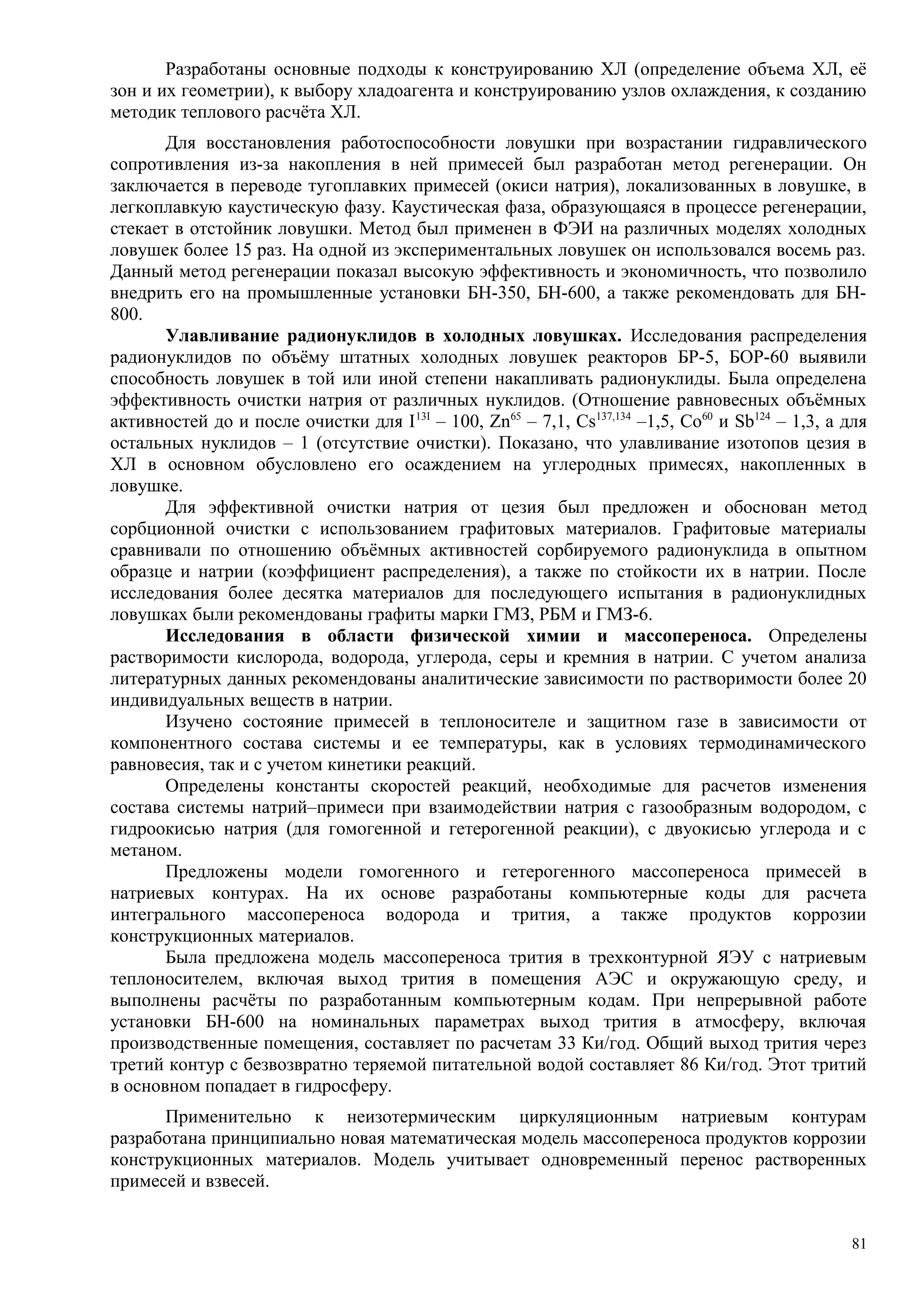 Разработаны основные подходы к конструированию ХЛ (определение объема ХЛ, её
зон и их геометрии), к выбору хладоагента и конструированию узлов охлаждения, к созданию
методик теплового расчёта ХЛ.
Для восстановления работоспособности ловушки при возрастании гидравлического
сопротивления из-за накопления в ней примесей был разработан метод регенерации. Он
заключается в переводе тугоплавких примесей (окиси натрия), локализованных в ловушке, в
легкоплавкую каустическую фазу. Каустическая фаза, образующаяся в процессе регенерации,
стекает в отстойник ловушки. Метод был применен в ФЭИ на различных моделях холодных
ловушек более 15 раз. На одной из экспериментальных ловушек он использовался восемь раз.
Данный метод регенерации показал высокую эффективность и экономичность, что позволило
внедрить его на промышленные установки БН-350, БН-600, а также рекомендовать для БН-
800.
Улавливание радионуклидов в холодных ловушках. Исследования распределения
радионуклидов по объёму штатных холодных ловушек реакторов БР-5, БОР-60 выявили
способность ловушек в той или иной степени накапливать радионуклиды. Была определена
эффективность очистки натрия от различных нуклидов. (Отношение равновесных объёмных
активностей до и после очистки для I13I
– 100, Zn65
– 7,1, Cs137,134
–1,5, Co60
и Sb124
– 1,3, а для
остальных нуклидов – 1 (отсутствие очистки). Показано, что улавливание изотопов цезия в
ХЛ в основном обусловлено его осаждением на углеродных примесях, накопленных в
ловушке.
Для эффективной очистки натрия от цезия был предложен и обоснован метод
сорбционной очистки с использованием графитовых материалов. Графитовые материалы
сравнивали по отношению объёмных активностей сорбируемого радионуклида в опытном
образце и натрии (коэффициент распределения), а также по стойкости их в натрии. После
исследования более десятка материалов для последующего испытания в радионуклидных
ловушках были рекомендованы графиты марки ГМЗ, РБМ и ГМЗ-6.
Исследования в области физической химии и массопереноса. Определены
растворимости кислорода, водорода, углерода, серы и кремния в натрии. С учетом анализа
литературных данных рекомендованы аналитические зависимости по растворимости более 20
индивидуальных веществ в натрии.
Изучено состояние примесей в теплоносителе и защитном газе в зависимости от
компонентного состава системы и ее температуры, как в условиях термодинамического
равновесия, так и с учетом кинетики реакций.
Определены константы скоростей реакций, необходимые для расчетов изменения
состава системы натрий–примеси при взаимодействии натрия с газообразным водородом, с
гидроокисью натрия (для гомогенной и гетерогенной реакции), с двуокисью углерода и с
метаном.
Предложены модели гомогенного и гетерогенного массопереноса примесей в
натриевых контурах. На их основе разработаны компьютерные коды для расчета
интегрального массопереноса водорода и трития, а также продуктов коррозии
конструкционных материалов.
Была предложена модель массопереноса трития в трехконтурной ЯЭУ с натриевым
теплоносителем, включая выход трития в помещения АЭС и окружающую среду, и
выполнены расчёты по разработанным компьютерным кодам. При непрерывной работе
установки БН-600 на номинальных параметрах выход трития в атмосферу, включая
производственные помещения, составляет по расчетам 33 Ки/год. Общий выход трития через
третий контур с безвозвратно теряемой питательной водой составляет 86 Ки/год. Этот тритий
в основном попадает в гидросферу.
Применительно к неизотермическим циркуляционным натриевым контурам
разработана принципиально новая математическая модель массопереноса продуктов коррозии
конструкционных материалов. Модель учитывает одновременный перенос растворенных
примесей и взвесей.
81
 