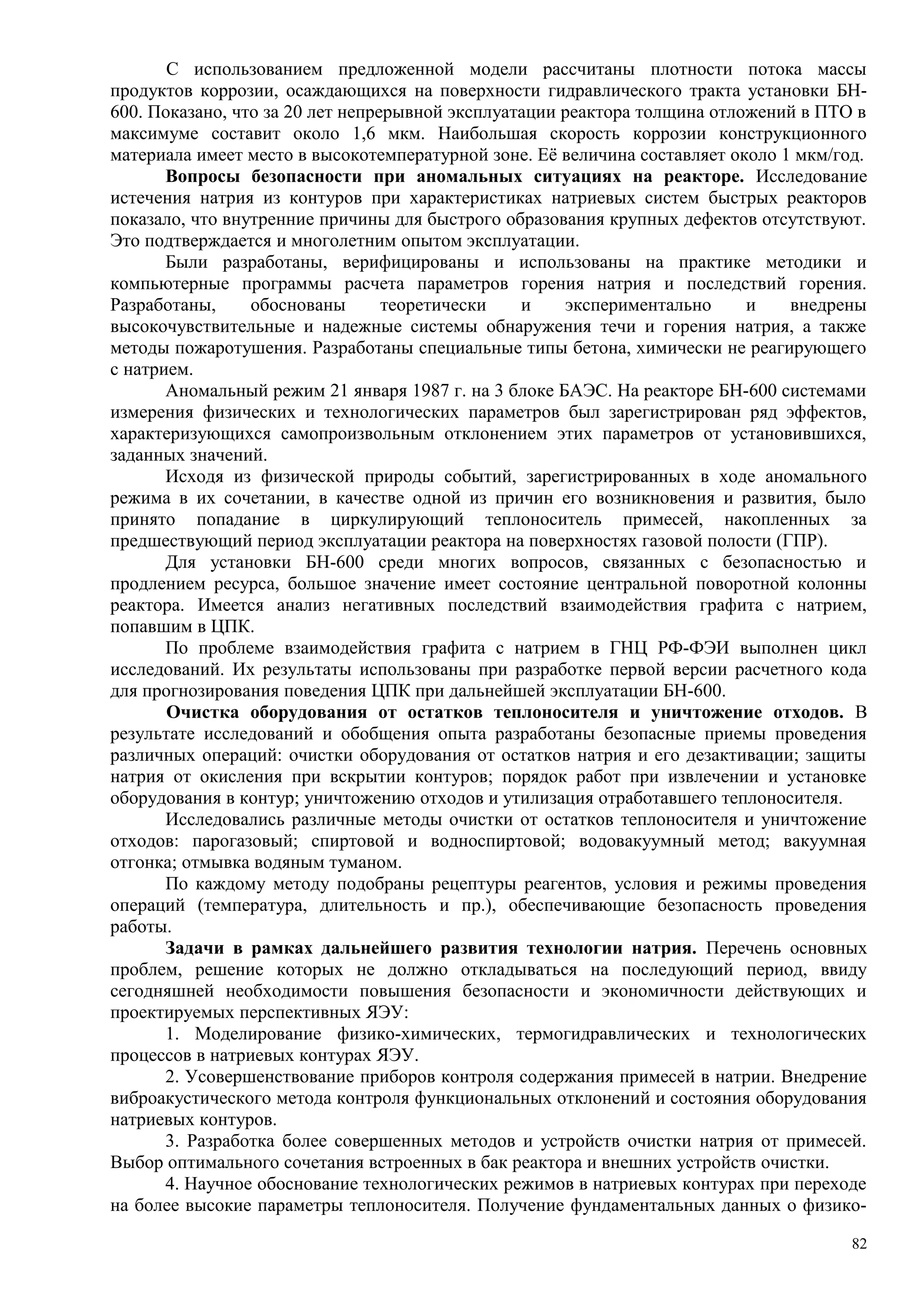 С использованием предложенной модели рассчитаны плотности потока массы
продуктов коррозии, осаждающихся на поверхности гидравлического тракта установки БН-
600. Показано, что за 20 лет непрерывной эксплуатации реактора толщина отложений в ПТО в
максимуме составит около 1,6 мкм. Наибольшая скорость коррозии конструкционного
материала имеет место в высокотемпературной зоне. Её величина составляет около 1 мкм/год.
Вопросы безопасности при аномальных ситуациях на реакторе. Исследование
истечения натрия из контуров при характеристиках натриевых систем быстрых реакторов
показало, что внутренние причины для быстрого образования крупных дефектов отсутствуют.
Это подтверждается и многолетним опытом эксплуатации.
Были разработаны, верифицированы и использованы на практике методики и
компьютерные программы расчета параметров горения натрия и последствий горения.
Разработаны, обоснованы теоретически и экспериментально и внедрены
высокочувствительные и надежные системы обнаружения течи и горения натрия, а также
методы пожаротушения. Разработаны специальные типы бетона, химически не реагирующего
с натрием.
Аномальный режим 21 января 1987 г. на 3 блоке БАЭС. На реакторе БН-600 системами
измерения физических и технологических параметров был зарегистрирован ряд эффектов,
характеризующихся самопроизвольным отклонением этих параметров от установившихся,
заданных значений.
Исходя из физической природы событий, зарегистрированных в ходе аномального
режима в их сочетании, в качестве одной из причин его возникновения и развития, было
принято попадание в циркулирующий теплоноситель примесей, накопленных за
предшествующий период эксплуатации реактора на поверхностях газовой полости (ГПР).
Для установки БН-600 среди многих вопросов, связанных с безопасностью и
продлением ресурса, большое значение имеет состояние центральной поворотной колонны
реактора. Имеется анализ негативных последствий взаимодействия графита с натрием,
попавшим в ЦПК.
По проблеме взаимодействия графита с натрием в ГНЦ РФ-ФЭИ выполнен цикл
исследований. Их результаты использованы при разработке первой версии расчетного кода
для прогнозирования поведения ЦПК при дальнейшей эксплуатации БН-600.
Очистка оборудования от остатков теплоносителя и уничтожение отходов. В
результате исследований и обобщения опыта разработаны безопасные приемы проведения
различных операций: очистки оборудования от остатков натрия и его дезактивации; защиты
натрия от окисления при вскрытии контуров; порядок работ при извлечении и установке
оборудования в контур; уничтожению отходов и утилизация отработавшего теплоносителя.
Исследовались различные методы очистки от остатков теплоносителя и уничтожение
отходов: парогазовый; спиртовой и водноспиртовой; водовакуумный метод; вакуумная
отгонка; отмывка водяным туманом.
По каждому методу подобраны рецептуры реагентов, условия и режимы проведения
операций (температура, длительность и пр.), обеспечивающие безопасность проведения
работы.
Задачи в рамках дальнейшего развития технологии натрия. Перечень основных
проблем, решение которых не должно откладываться на последующий период, ввиду
сегодняшней необходимости повышения безопасности и экономичности действующих и
проектируемых перспективных ЯЭУ:
1. Моделирование физико-химических, термогидравлических и технологических
процессов в натриевых контурах ЯЭУ.
2. Усовершенствование приборов контроля содержания примесей в натрии. Внедрение
виброакустического метода контроля функциональных отклонений и состояния оборудования
натриевых контуров.
3. Разработка более совершенных методов и устройств очистки натрия от примесей.
Выбор оптимального сочетания встроенных в бак реактора и внешних устройств очистки.
4. Научное обоснование технологических режимов в натриевых контурах при переходе
на более высокие параметры теплоносителя. Получение фундаментальных данных о физико-
82
 