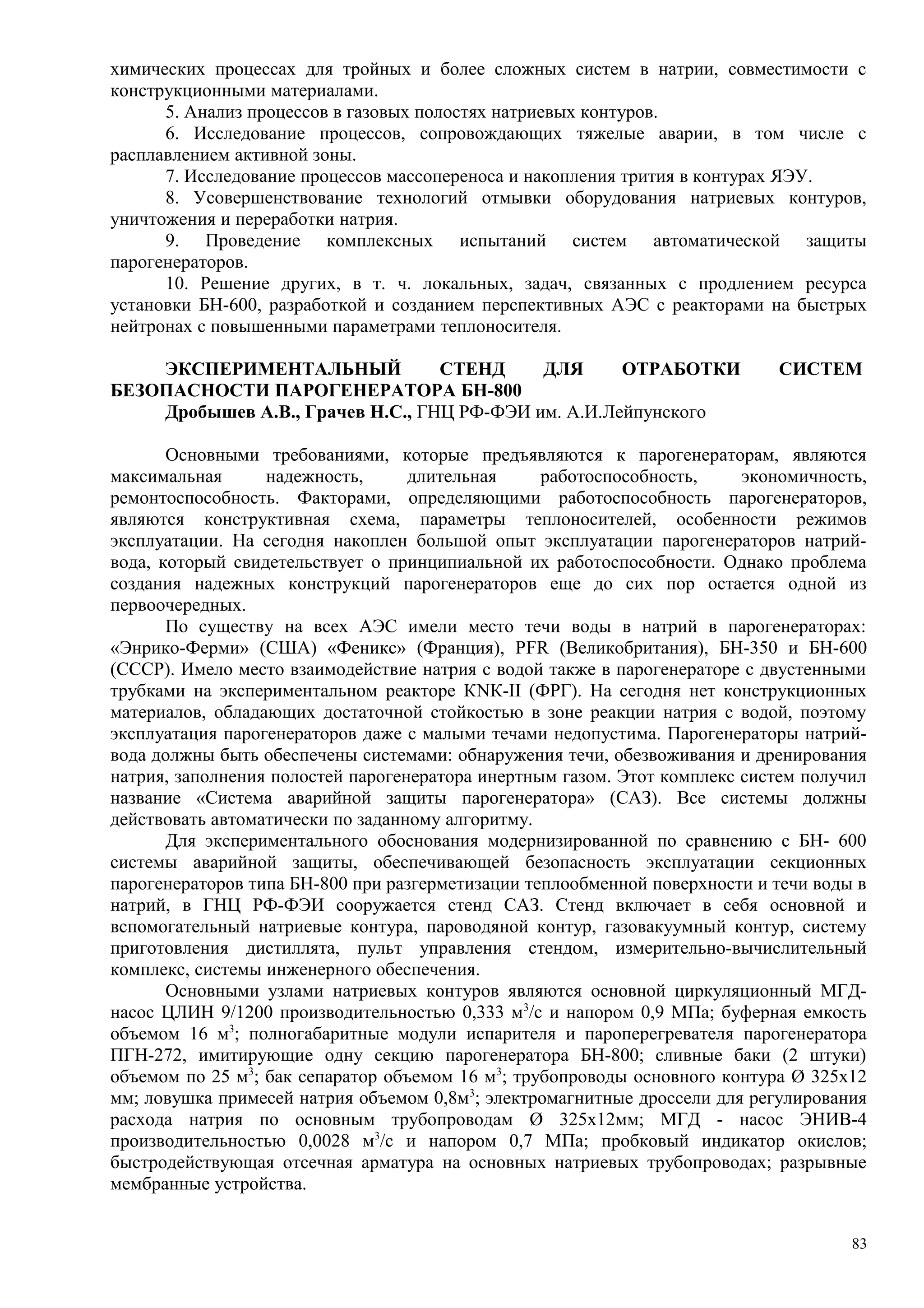 химических процессах для тройных и более сложных систем в натрии, совместимости с
конструкционными материалами.
5. Анализ процессов в газовых полостях натриевых контуров.
6. Исследование процессов, сопровождающих тяжелые аварии, в том числе с
расплавлением активной зоны.
7. Исследование процессов массопереноса и накопления трития в контурах ЯЭУ.
8. Усовершенствование технологий отмывки оборудования натриевых контуров,
уничтожения и переработки натрия.
9. Проведение комплексных испытаний систем автоматической защиты
парогенераторов.
10. Решение других, в т. ч. локальных, задач, связанных с продлением ресурса
установки БН-600, разработкой и созданием перспективных АЭС с реакторами на быстрых
нейтронах с повышенными параметрами теплоносителя.
ЭКСПЕРИМЕНТАЛЬНЫЙ СТЕНД ДЛЯ ОТРАБОТКИ СИСТЕМ
БЕЗОПАСНОСТИ ПАРОГЕНЕРАТОРА БН-800
Дробышев А.В., Грачев Н.С., ГНЦ РФ-ФЭИ им. А.И.Лейпунского
Основными требованиями, которые предъявляются к парогенераторам, являются
максимальная надежность, длительная работоспособность, экономичность,
ремонтоспособность. Факторами, определяющими работоспособность парогенераторов,
являются конструктивная схема, параметры теплоносителей, особенности режимов
эксплуатации. На сегодня накоплен большой опыт эксплуатации парогенераторов натрий-
вода, который свидетельствует о принципиальной их работоспособности. Однако проблема
создания надежных конструкций парогенераторов еще до сих пор остается одной из
первоочередных.
По существу на всех АЭС имели место течи воды в натрий в парогенераторах:
«Энрико-Ферми» (США) «Феникс» (Франция), РFR (Великобритания), БН-350 и БН-600
(СССР). Имело место взаимодействие натрия с водой также в парогенераторе с двустенными
трубками на экспериментальном реакторе КNК-ІІ (ФРГ). На сегодня нет конструкционных
материалов, обладающих достаточной стойкостью в зоне реакции натрия с водой, поэтому
эксплуатация парогенераторов даже с малыми течами недопустима. Парогенераторы натрий-
вода должны быть обеспечены системами: обнаружения течи, обезвоживания и дренирования
натрия, заполнения полостей парогенератора инертным газом. Этот комплекс систем получил
название «Система аварийной защиты парогенератора» (САЗ). Все системы должны
действовать автоматически по заданному алгоритму.
Для экспериментального обоснования модернизированной по сравнению с БН- 600
системы аварийной защиты, обеспечивающей безопасность эксплуатации секционных
парогенераторов типа БН-800 при разгерметизации теплообменной поверхности и течи воды в
натрий, в ГНЦ РФ-ФЭИ сооружается стенд САЗ. Стенд включает в себя основной и
вспомогательный натриевые контура, пароводяной контур, газовакуумный контур, систему
приготовления дистиллята, пульт управления стендом, измерительно-вычислительный
комплекс, системы инженерного обеспечения.
Основными узлами натриевых контуров являются основной циркуляционный МГД-
насос ЦЛИН 9/1200 производительностью 0,333 м3
/с и напором 0,9 МПа; буферная емкость
объемом 16 м3
; полногабаритные модули испарителя и пароперегревателя парогенератора
ПГН-272, имитирующие одну секцию парогенератора БН-800; сливные баки (2 штуки)
объемом по 25 м3
; бак сепаратор объемом 16 м3
; трубопроводы основного контура Ø 325х12
мм; ловушка примесей натрия объемом 0,8м3
; электромагнитные дроссели для регулирования
расхода натрия по основным трубопроводам Ø 325х12мм; МГД - насос ЭНИВ-4
производительностью 0,0028 м3
/с и напором 0,7 МПа; пробковый индикатор окислов;
быстродействующая отсечная арматура на основных натриевых трубопроводах; разрывные
мембранные устройства.
83
 