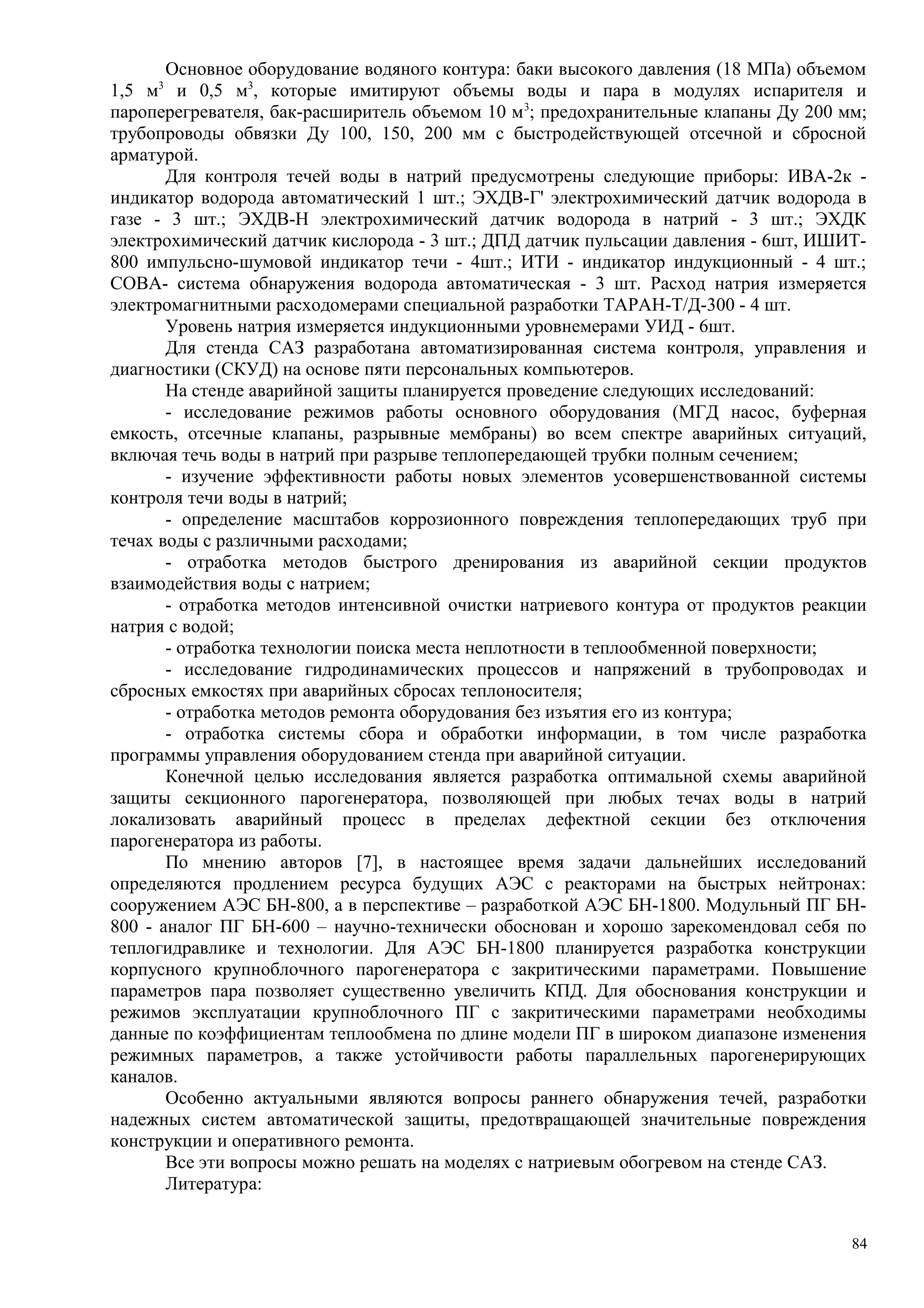 Основное оборудование водяного контура: баки высокого давления (18 МПа) объемом
1,5 м3
и 0,5 м3
, которые имитируют объемы воды и пара в модулях испарителя и
пароперегревателя, бак-расширитель объемом 10 м3
; предохранительные клапаны Ду 200 мм;
трубопроводы обвязки Ду 100, 150, 200 мм с быстродействующей отсечной и сбросной
арматурой.
Для контроля течей воды в натрий предусмотрены следующие приборы: ИВА-2к -
индикатор водорода автоматический 1 шт.; ЭХДВ-Г' электрохимический датчик водорода в
газе - 3 шт.; ЭХДВ-Н электрохимический датчик водорода в натрий - 3 шт.; ЭХДК
электрохимический датчик кислорода - 3 шт.; ДПД датчик пульсации давления - 6шт, ИШИТ-
800 импульсно-шумовой индикатор течи - 4шт.; ИТИ - индикатор индукционный - 4 шт.;
СОВА- система обнаружения водорода автоматическая - 3 шт. Расход натрия измеряется
электромагнитными расходомерами специальной разработки ТАРАН-Т/Д-300 - 4 шт.
Уровень натрия измеряется индукционными уровнемерами УИД - 6шт.
Для стенда САЗ разработана автоматизированная система контроля, управления и
диагностики (СКУД) на основе пяти персональных компьютеров.
На стенде аварийной защиты планируется проведение следующих исследований:
- исследование режимов работы основного оборудования (МГД насос, буферная
емкость, отсечные клапаны, разрывные мембраны) во всем спектре аварийных ситуаций,
включая течь воды в натрий при разрыве теплопередающей трубки полным сечением;
- изучение эффективности работы новых элементов усовершенствованной системы
контроля течи воды в натрий;
- определение масштабов коррозионного повреждения теплопередающих труб при
течах воды с различными расходами;
- отработка методов быстрого дренирования из аварийной секции продуктов
взаимодействия воды с натрием;
- отработка методов интенсивной очистки натриевого контура от продуктов реакции
натрия с водой;
- отработка технологии поиска места неплотности в теплообменной поверхности;
- исследование гидродинамических процессов и напряжений в трубопроводах и
сбросных емкостях при аварийных сбросах теплоносителя;
- отработка методов ремонта оборудования без изъятия его из контура;
- отработка системы сбора и обработки информации, в том числе разработка
программы управления оборудованием стенда при аварийной ситуации.
Конечной целью исследования является разработка оптимальной схемы аварийной
защиты секционного парогенератора, позволяющей при любых течах воды в натрий
локализовать аварийный процесс в пределах дефектной секции без отключения
парогенератора из работы.
По мнению авторов [7], в настоящее время задачи дальнейших исследований
определяются продлением ресурса будущих АЭС с реакторами на быстрых нейтронах:
сооружением АЭС БН-800, а в перспективе – разработкой АЭС БН-1800. Модульный ПГ БН-
800 - аналог ПГ БН-600 – научно-технически обоснован и хорошо зарекомендовал себя по
теплогидравлике и технологии. Для АЭС БН-1800 планируется разработка конструкции
корпусного крупноблочного парогенератора с закритическими параметрами. Повышение
параметров пара позволяет существенно увеличить КПД. Для обоснования конструкции и
режимов эксплуатации крупноблочного ПГ с закритическими параметрами необходимы
данные по коэффициентам теплообмена по длине модели ПГ в широком диапазоне изменения
режимных параметров, а также устойчивости работы параллельных парогенерирующих
каналов.
Особенно актуальными являются вопросы раннего обнаружения течей, разработки
надежных систем автоматической защиты, предотвращающей значительные повреждения
конструкции и оперативного ремонта.
Все эти вопросы можно решать на моделях с натриевым обогревом на стенде САЗ.
Литература:
84
 