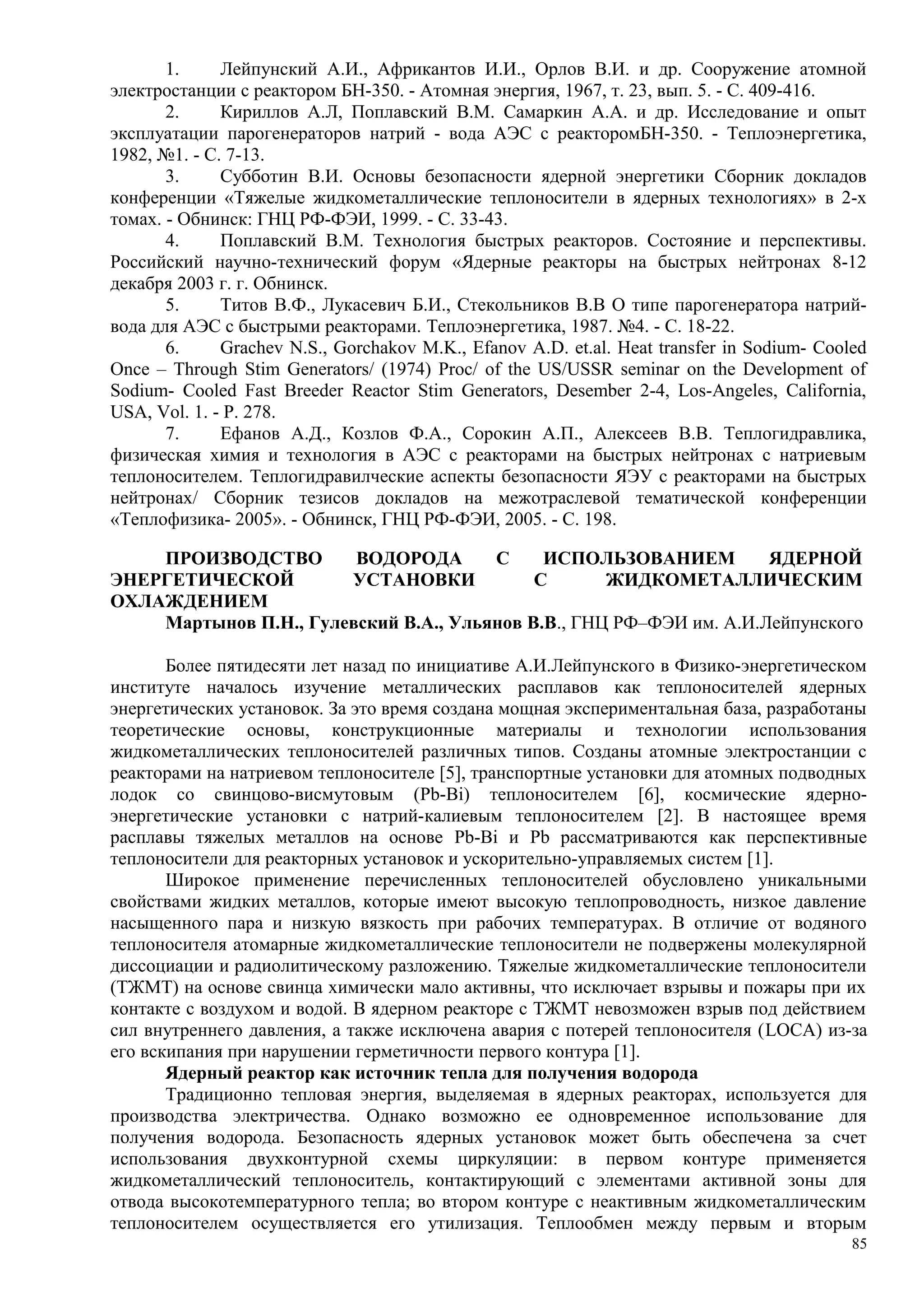 1. Лейпунский А.И., Африкантов И.И., Орлов В.И. и др. Сооружение атомной
электростанции с реактором БН-350. - Атомная энергия, 1967, т. 23, вып. 5. - С. 409-416.
2. Кириллов А.Л, Поплавский В.М. Самаркин А.А. и др. Исследование и опыт
эксплуатации парогенераторов натрий - вода АЭС с реакторомБН-350. - Теплоэнергетика,
1982, №1. - С. 7-13.
3. Субботин В.И. Основы безопасности ядерной энергетики Сборник докладов
конференции «Тяжелые жидкометаллические теплоносители в ядерных технологиях» в 2-х
томах. - Обнинск: ГНЦ РФ-ФЭИ, 1999. - С. 33-43.
4. Поплавский В.М. Технология быстрых реакторов. Состояние и перспективы.
Российский научно-технический форум «Ядерные реакторы на быстрых нейтронах 8-12
декабря 2003 г. г. Обнинск.
5. Титов В.Ф., Лукасевич Б.И., Стекольников В.В О типе парогенератора натрий-
вода для АЭС с быстрыми реакторами. Теплоэнергетика, 1987. №4. - С. 18-22.
6. Grachev N.S., Gorchakov M.K., Efanov A.D. et.al. Heat transfer in Sodium- Cooled
Once – Through Stim Generators/ (1974) Proc/ of the US/USSR seminar on the Development of
Sodium- Cooled Fast Breeder Reactor Stim Generators, Desember 2-4, Los-Angeles, California,
USA, Vol. 1. - P. 278.
7. Ефанов А.Д., Козлов Ф.А., Сорокин А.П., Алексеев В.В. Теплогидравлика,
физическая химия и технология в АЭС с реакторами на быстрых нейтронах с натриевым
теплоносителем. Теплогидравилческие аспекты безопасности ЯЭУ с реакторами на быстрых
нейтронах/ Сборник тезисов докладов на межотраслевой тематической конференции
«Теплофизика- 2005». - Обнинск, ГНЦ РФ-ФЭИ, 2005. - С. 198.
ПРОИЗВОДСТВО ВОДОРОДА С ИСПОЛЬЗОВАНИЕМ ЯДЕРНОЙ
ЭНЕРГЕТИЧЕСКОЙ УСТАНОВКИ С ЖИДКОМЕТАЛЛИЧЕСКИМ
ОХЛАЖДЕНИЕМ
Мартынов П.Н., Гулевский В.А., Ульянов В.В., ГНЦ РФ–ФЭИ им. А.И.Лейпунского
Более пятидесяти лет назад по инициативе А.И.Лейпунского в Физико-энергетическом
институте началось изучение металлических расплавов как теплоносителей ядерных
энергетических установок. За это время создана мощная экспериментальная база, разработаны
теоретические основы, конструкционные материалы и технологии использования
жидкометаллических теплоносителей различных типов. Созданы атомные электростанции с
реакторами на натриевом теплоносителе [5], транспортные установки для атомных подводных
лодок со свинцово-висмутовым (Pb-Bi) теплоносителем [6], космические ядерно-
энергетические установки с натрий-калиевым теплоносителем [2]. В настоящее время
расплавы тяжелых металлов на основе Pb-Bi и Pb рассматриваются как перспективные
теплоносители для реакторных установок и ускорительно-управляемых систем [1].
Широкое применение перечисленных теплоносителей обусловлено уникальными
свойствами жидких металлов, которые имеют высокую теплопроводность, низкое давление
насыщенного пара и низкую вязкость при рабочих температурах. В отличие от водяного
теплоносителя атомарные жидкометаллические теплоносители не подвержены молекулярной
диссоциации и радиолитическому разложению. Тяжелые жидкометаллические теплоносители
(ТЖМТ) на основе свинца химически мало активны, что исключает взрывы и пожары при их
контакте с воздухом и водой. В ядерном реакторе с ТЖМТ невозможен взрыв под действием
сил внутреннего давления, а также исключена авария с потерей теплоносителя (LOCA) из-за
его вскипания при нарушении герметичности первого контура [1].
Ядерный реактор как источник тепла для получения водорода
Традиционно тепловая энергия, выделяемая в ядерных реакторах, используется для
производства электричества. Однако возможно ее одновременное использование для
получения водорода. Безопасность ядерных установок может быть обеспечена за счет
использования двухконтурной схемы циркуляции: в первом контуре применяется
жидкометаллический теплоноситель, контактирующий с элементами активной зоны для
отвода высокотемпературного тепла; во втором контуре с неактивным жидкометаллическим
теплоносителем осуществляется его утилизация. Теплообмен между первым и вторым
85
 