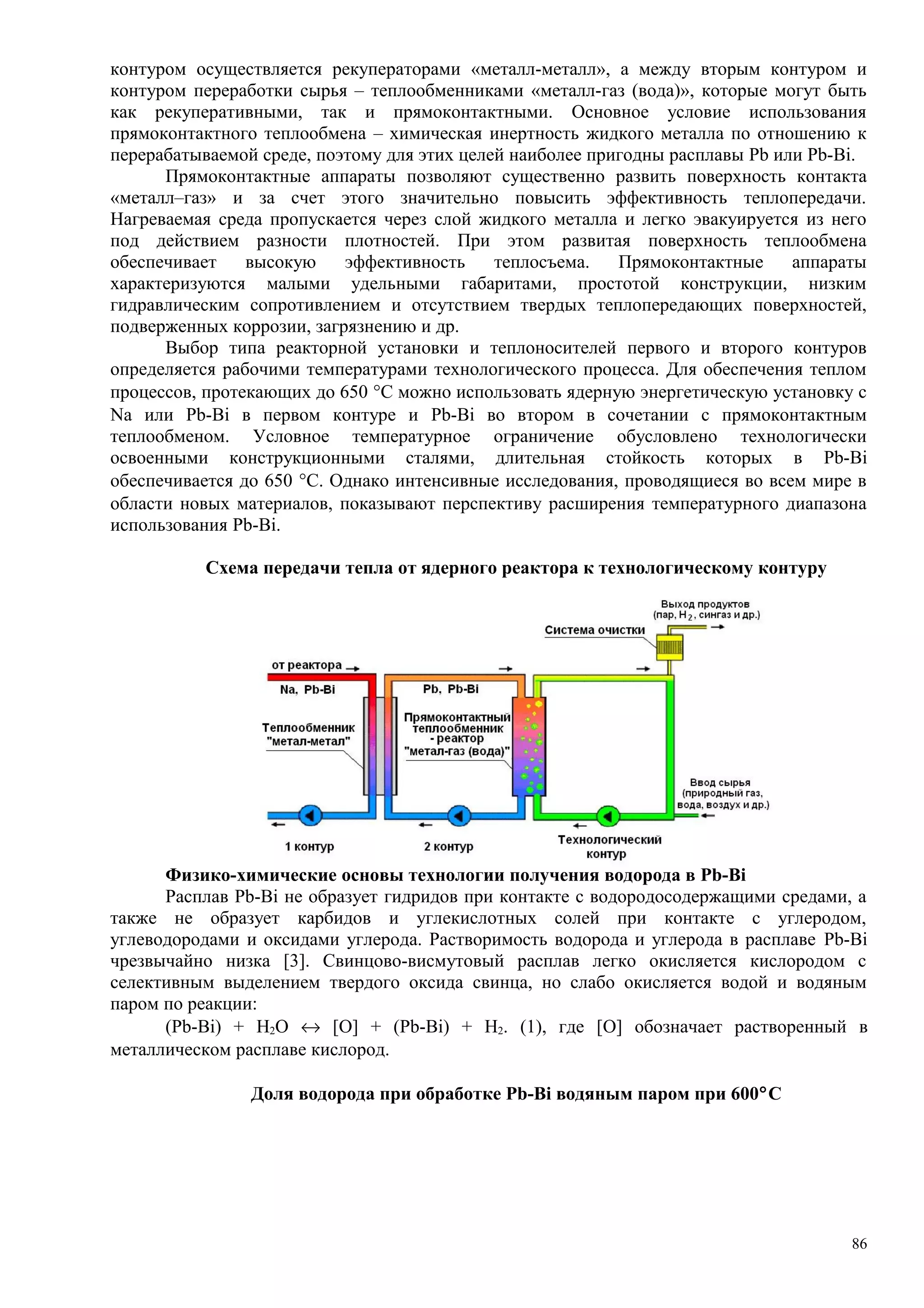 контуром осуществляется рекуператорами «металл-металл», а между вторым контуром и
контуром переработки сырья – теплообменниками «металл-газ (вода)», которые могут быть
как рекуперативными, так и прямоконтактными. Основное условие использования
прямоконтактного теплообмена – химическая инертность жидкого металла по отношению к
перерабатываемой среде, поэтому для этих целей наиболее пригодны расплавы Pb или Pb-Bi.
Прямоконтактные аппараты позволяют существенно развить поверхность контакта
«металл–газ» и за счет этого значительно повысить эффективность теплопередачи.
Нагреваемая среда пропускается через слой жидкого металла и легко эвакуируется из него
под действием разности плотностей. При этом развитая поверхность теплообмена
обеспечивает высокую эффективность теплосъема. Прямоконтактные аппараты
характеризуются малыми удельными габаритами, простотой конструкции, низким
гидравлическим сопротивлением и отсутствием твердых теплопередающих поверхностей,
подверженных коррозии, загрязнению и др.
Выбор типа реакторной установки и теплоносителей первого и второго контуров
определяется рабочими температурами технологического процесса. Для обеспечения теплом
процессов, протекающих до 650 °С можно использовать ядерную энергетическую установку с
Na или Pb-Bi в первом контуре и Pb-Bi во втором в сочетании с прямоконтактным
теплообменом. Условное температурное ограничение обусловлено технологически
освоенными конструкционными сталями, длительная стойкость которых в Pb-Bi
обеспечивается до 650 °С. Однако интенсивные исследования, проводящиеся во всем мире в
области новых материалов, показывают перспективу расширения температурного диапазона
использования Pb-Bi.
Схема передачи тепла от ядерного реактора к технологическому контуру
Физико-химические основы технологии получения водорода в Pb-Bi
Расплав Pb-Bi не образует гидридов при контакте с водородосодержащими средами, а
также не образует карбидов и углекислотных солей при контакте с углеродом,
углеводородами и оксидами углерода. Растворимость водорода и углерода в расплаве Pb-Bi
чрезвычайно низка [3]. Свинцово-висмутовый расплав легко окисляется кислородом с
селективным выделением твердого оксида свинца, но слабо окисляется водой и водяным
паром по реакции:
(Pb-Bi) + H2O ↔ [O] + (Pb-Bi) + H2. (1), где [O] обозначает растворенный в
металлическом расплаве кислород.
Доля водорода при обработке Pb-Bi водяным паром при 600°С
86
 
