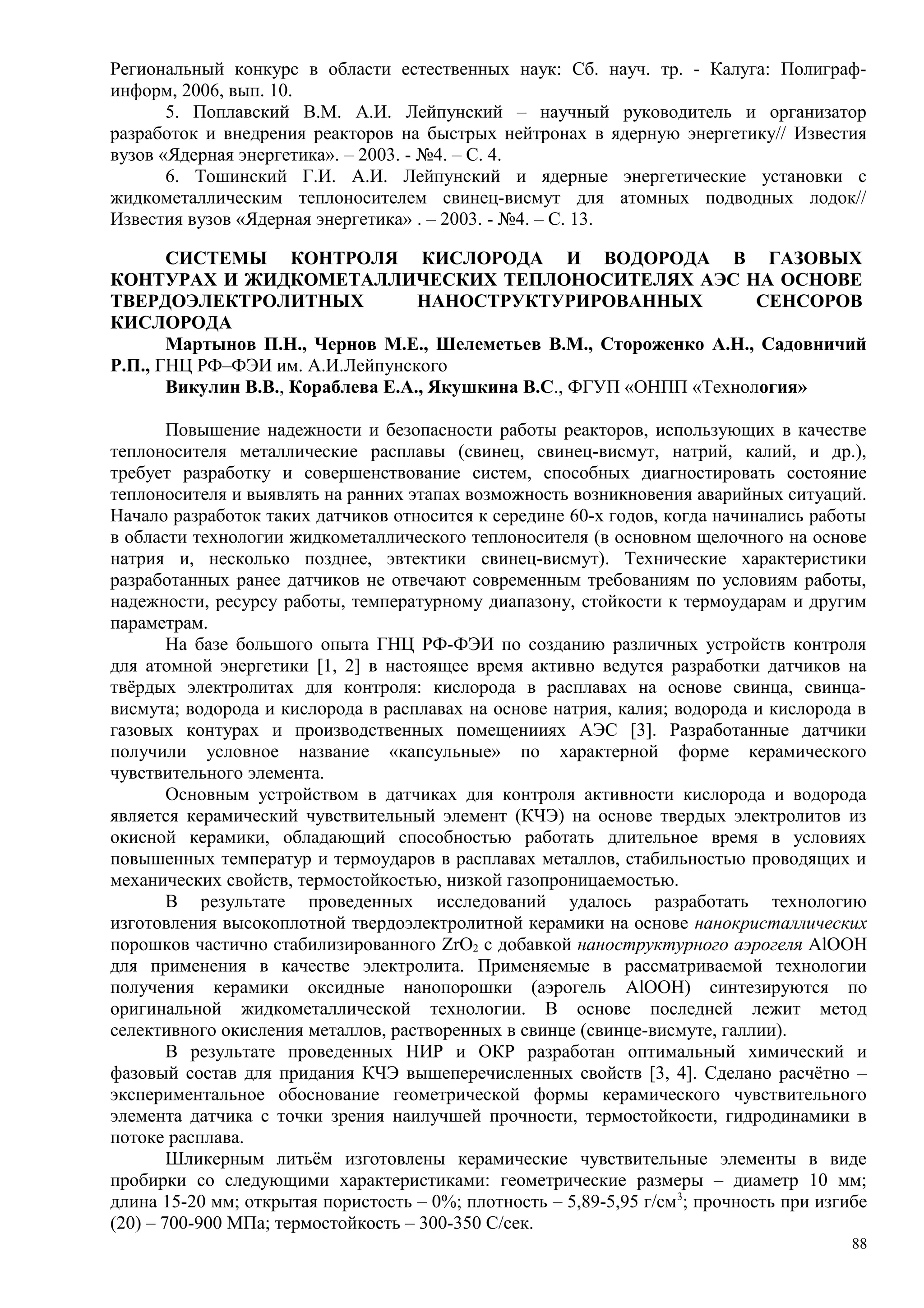 Региональный конкурс в области естественных наук: Сб. науч. тр. - Калуга: Полиграф-
информ, 2006, вып. 10.
5. Поплавский В.М. А.И. Лейпунский – научный руководитель и организатор
разработок и внедрения реакторов на быстрых нейтронах в ядерную энергетику// Известия
вузов «Ядерная энергетика». – 2003. - №4. – С. 4.
6. Тошинский Г.И. А.И. Лейпунский и ядерные энергетические установки с
жидкометаллическим теплоносителем свинец-висмут для атомных подводных лодок//
Известия вузов «Ядерная энергетика» . – 2003. - №4. – С. 13.
СИСТЕМЫ КОНТРОЛЯ КИСЛОРОДА И ВОДОРОДА В ГАЗОВЫХ
КОНТУРАХ И ЖИДКОМЕТАЛЛИЧЕСКИХ ТЕПЛОНОСИТЕЛЯХ АЭС НА ОСНОВЕ
ТВЕРДОЭЛЕКТРОЛИТНЫХ НАНОСТРУКТУРИРОВАННЫХ СЕНСОРОВ
КИСЛОРОДА
Мартынов П.Н., Чернов М.Е., Шелеметьев В.М., Стороженко А.Н., Садовничий
Р.П., ГНЦ РФ–ФЭИ им. А.И.Лейпунского
Викулин В.В., Кораблева Е.А., Якушкина В.С., ФГУП «ОНПП «Технология»
Повышение надежности и безопасности работы реакторов, использующих в качестве
теплоносителя металлические расплавы (свинец, свинец-висмут, натрий, калий, и др.),
требует разработку и совершенствование систем, способных диагностировать состояние
теплоносителя и выявлять на ранних этапах возможность возникновения аварийных ситуаций.
Начало разработок таких датчиков относится к середине 60-х годов, когда начинались работы
в области технологии жидкометаллического теплоносителя (в основном щелочного на основе
натрия и, несколько позднее, эвтектики свинец-висмут). Технические характеристики
разработанных ранее датчиков не отвечают современным требованиям по условиям работы,
надежности, ресурсу работы, температурному диапазону, стойкости к термоударам и другим
параметрам.
На базе большого опыта ГНЦ РФ-ФЭИ по созданию различных устройств контроля
для атомной энергетики [1, 2] в настоящее время активно ведутся разработки датчиков на
твёрдых электролитах для контроля: кислорода в расплавах на основе свинца, свинца-
висмута; водорода и кислорода в расплавах на основе натрия, калия; водорода и кислорода в
газовых контурах и производственных помещенииях АЭС [3]. Разработанные датчики
получили условное название «капсульные» по характерной форме керамического
чувствительного элемента.
Основным устройством в датчиках для контроля активности кислорода и водорода
является керамический чувствительный элемент (КЧЭ) на основе твердых электролитов из
окисной керамики, обладающий способностью работать длительное время в условиях
повышенных температур и термоударов в расплавах металлов, стабильностью проводящих и
механических свойств, термостойкостью, низкой газопроницаемостью.
В результате проведенных исследований удалось разработать технологию
изготовления высокоплотной твердоэлектролитной керамики на основе нанокристаллических
порошков частично стабилизированного ZrO2 с добавкой наноструктурного аэрогеля AlOOH
для применения в качестве электролита. Применяемые в рассматриваемой технологии
получения керамики оксидные нанопорошки (аэрогель AlOOH) синтезируются по
оригинальной жидкометаллической технологии. В основе последней лежит метод
селективного окисления металлов, растворенных в свинце (свинце-висмуте, галлии).
В результате проведенных НИР и ОКР разработан оптимальный химический и
фазовый состав для придания КЧЭ вышеперечисленных свойств [3, 4]. Сделано расчётно –
экспериментальное обоснование геометрической формы керамического чувствительного
элемента датчика с точки зрения наилучшей прочности, термостойкости, гидродинамики в
потоке расплава.
Шликерным литьём изготовлены керамические чувствительные элементы в виде
пробирки со следующими характеристиками: геометрические размеры – диаметр 10 мм;
длина 15-20 мм; открытая пористость – 0%; плотность – 5,89-5,95 г/см3
; прочность при изгибе
(20) – 700-900 МПа; термостойкость – 300-350 С/сек.
88
 