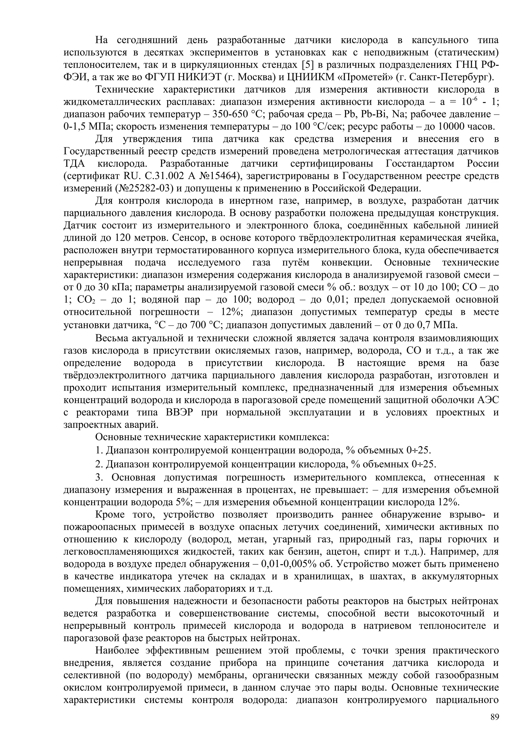 На сегодняшний день разработанные датчики кислорода в капсульного типа
используются в десятках экспериментов в установках как с неподвижным (статическим)
теплоносителем, так и в циркуляционных стендах [5] в различных подразделениях ГНЦ РФ-
ФЭИ, а так же во ФГУП НИКИЭТ (г. Москва) и ЦНИИКМ «Прометей» (г. Санкт-Петербург).
Технические характеристики датчиков для измерения активности кислорода в
жидкометаллических расплавах: диапазон измерения активности кислорода – а = 10-6
- 1;
диапазон рабочих температур – 350-650 °С; рабочая среда – Pb, Pb-Bi, Na; рабочее давление –
0-1,5 МПа; скорость изменения температуры – до 100 °С/сек; ресурс работы – до 10000 часов.
Для утверждения типа датчика как средства измерения и внесения его в
Государственный реестр средств измерений проведена метрологическая аттестация датчиков
ТДА кислорода. Разработанные датчики сертифицированы Госстандартом России
(сертификат RU. С.31.002 А №15464), зарегистрированы в Государственном реестре средств
измерений (№25282-03) и допущены к применению в Российской Федерации.
Для контроля кислорода в инертном газе, например, в воздухе, разработан датчик
парциального давления кислорода. В основу разработки положена предыдущая конструкция.
Датчик состоит из измерительного и электронного блока, соединённых кабельной линией
длиной до 120 метров. Сенсор, в основе которого твёрдоэлектролитная керамическая ячейка,
расположен внутри термостатированного корпуса измерительного блока, куда обеспечивается
непрерывная подача исследуемого газа путём конвекции. Основные технические
характеристики: диапазон измерения содержания кислорода в анализируемой газовой смеси –
от 0 до 30 кПа; параметры анализируемой газовой смеси % об.: воздух – от 10 до 100; СО – до
1; СО2 – до 1; водяной пар – до 100; водород – до 0,01; предел допускаемой основной
относительной погрешности – 12%; диапазон допустимых температур среды в месте
установки датчика, °С – до 700 °С; диапазон допустимых давлений – от 0 до 0,7 МПа.
Весьма актуальной и технически сложной является задача контроля взаимовлияющих
газов кислорода в присутствии окисляемых газов, например, водорода, СО и т.д., а так же
определение водорода в присутствии кислорода. В настоящие время на базе
твёрдоэлектролитного датчика парциального давления кислорода разработан, изготовлен и
проходит испытания измерительный комплекс, предназначенный для измерения объемных
концентраций водорода и кислорода в парогазовой среде помещений защитной оболочки АЭС
с реакторами типа ВВЭР при нормальной эксплуатации и в условиях проектных и
запроектных аварий.
Основные технические характеристики комплекса:
1. Диапазон контролируемой концентрации водорода, % объемных 0÷25.
2. Диапазон контролируемой концентрации кислорода, % объемных 0÷25.
3. Основная допустимая погрешность измерительного комплекса, отнесенная к
диапазону измерения и выраженная в процентах, не превышает: – для измерения объемной
концентрации водорода 5%; – для измерения объемной концентрации кислорода 12%.
Кроме того, устройство позволяет производить раннее обнаружение взрыво- и
пожароопасных примесей в воздухе опасных летучих соединений, химически активных по
отношению к кислороду (водород, метан, угарный газ, природный газ, пары горючих и
легковоспламеняющихся жидкостей, таких как бензин, ацетон, спирт и т.д.). Например, для
водорода в воздухе предел обнаружения – 0,01-0,005% об. Устройство может быть применено
в качестве индикатора утечек на складах и в хранилищах, в шахтах, в аккумуляторных
помещениях, химических лабораториях и т.д.
Для повышения надежности и безопасности работы реакторов на быстрых нейтронах
ведется разработка и совершенствование системы, способной вести высокоточный и
непрерывный контроль примесей кислорода и водорода в натриевом теплоносителе и
парогазовой фазе реакторов на быстрых нейтронах.
Наиболее эффективным решением этой проблемы, с точки зрения практического
внедрения, является создание прибора на принципе сочетания датчика кислорода и
селективной (по водороду) мембраны, органически связанных между собой газообразным
окислом контролируемой примеси, в данном случае это пары воды. Основные технические
характеристики системы контроля водорода: диапазон контролируемого парциального
89
 