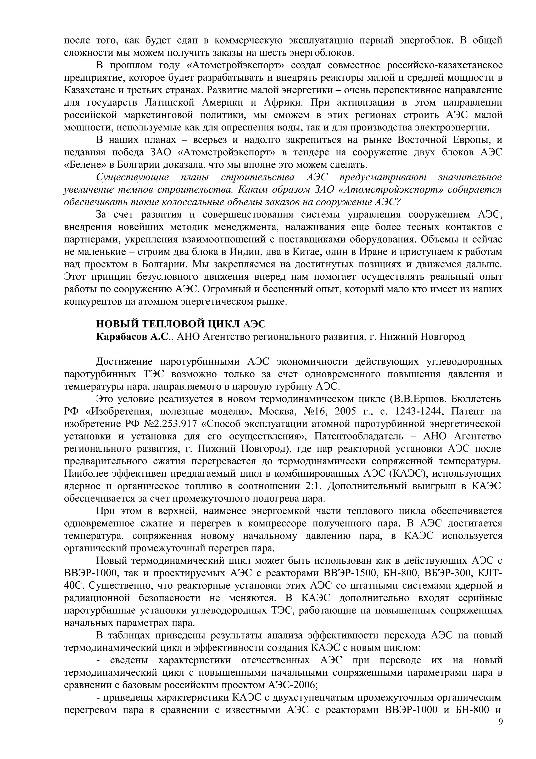 после того, как будет сдан в коммерческую эксплуатацию первый энергоблок. В общей
сложности мы можем получить заказы на шесть энергоблоков.
В прошлом году «Атомстройэкспорт» создал совместное российско-казахстанское
предприятие, которое будет разрабатывать и внедрять реакторы малой и средней мощности в
Казахстане и третьих странах. Развитие малой энергетики – очень перспективное направление
для государств Латинской Америки и Африки. При активизации в этом направлении
российской маркетинговой политики, мы сможем в этих регионах строить АЭС малой
мощности, используемые как для опреснения воды, так и для производства электроэнергии.
В наших планах – всерьез и надолго закрепиться на рынке Восточной Европы, и
недавняя победа ЗАО «Атомстройэкспорт» в тендере на сооружение двух блоков АЭС
«Белене» в Болгарии доказала, что мы вполне это можем сделать.
Существующие планы строительства АЭС предусматривают значительное
увеличение темпов строительства. Каким образом ЗАО «Атомстройэкспорт» собирается
обеспечивать такие колоссальные объемы заказов на сооружение АЭС?
За счет развития и совершенствования системы управления сооружением АЭС,
внедрения новейших методик менеджмента, налаживания еще более тесных контактов с
партнерами, укрепления взаимоотношений с поставщиками оборудования. Объемы и сейчас
не маленькие – строим два блока в Индии, два в Китае, один в Иране и приступаем к работам
над проектом в Болгарии. Мы закрепляемся на достигнутых позициях и движемся дальше.
Этот принцип безусловного движения вперед нам помогает осуществлять реальный опыт
работы по сооружению АЭС. Огромный и бесценный опыт, который мало кто имеет из наших
конкурентов на атомном энергетическом рынке.
НОВЫЙ ТЕПЛОВОЙ ЦИКЛ АЭС
Карабасов А.С., АНО Агентство регионального развития, г. Нижний Новгород
Достижение паротурбинными АЭС экономичности действующих углеводородных
паротурбинных ТЭС возможно только за счет одновременного повышения давления и
температуры пара, направляемого в паровую турбину АЭС.
Это условие реализуется в новом термодинамическом цикле (В.В.Ершов. Бюллетень
РФ «Изобретения, полезные модели», Москва, №16, 2005 г., с. 1243-1244, Патент на
изобретение РФ №2.253.917 «Способ эксплуатации атомной паротурбинной энергетической
установки и установка для его осуществления», Патентообладатель – АНО Агентство
регионального развития, г. Нижний Новгород), где пар реакторной установки АЭС после
предварительного сжатия перегревается до термодинамически сопряженной температуры.
Наиболее эффективен предлагаемый цикл в комбинированных АЭС (КАЭС), использующих
ядерное и органическое топливо в соотношении 2:1. Дополнительный выигрыш в КАЭС
обеспечивается за счет промежуточного подогрева пара.
При этом в верхней, наименее энергоемкой части теплового цикла обеспечивается
одновременное сжатие и перегрев в компрессоре полученного пара. В АЭС достигается
температура, сопряженная новому начальному давлению пара, в КАЭС используется
органический промежуточный перегрев пара.
Новый термодинамический цикл может быть использован как в действующих АЭС с
ВВЭР-1000, так и проектируемых АЭС с реакторами ВВЭР-1500, БН-800, ВБЭР-300, КЛТ-
40С. Существенно, что реакторные установки этих АЭС со штатными системами ядерной и
радиационной безопасности не меняются. В КАЭС дополнительно входят серийные
паротурбинные установки углеводородных ТЭС, работающие на повышенных сопряженных
начальных параметрах пара.
В таблицах приведены результаты анализа эффективности перехода АЭС на новый
термодинамический цикл и эффективности создания КАЭС с новым циклом:
- сведены характеристики отечественных АЭС при переводе их на новый
термодинамический цикл с повышенными начальными сопряженными параметрами пара в
сравнении с базовым российским проектом АЭС-2006;
- приведены характеристики КАЭС с двухступенчатым промежуточным органическим
перегревом пара в сравнении с известными АЭС с реакторами ВВЭР-1000 и БН-800 и
9
 