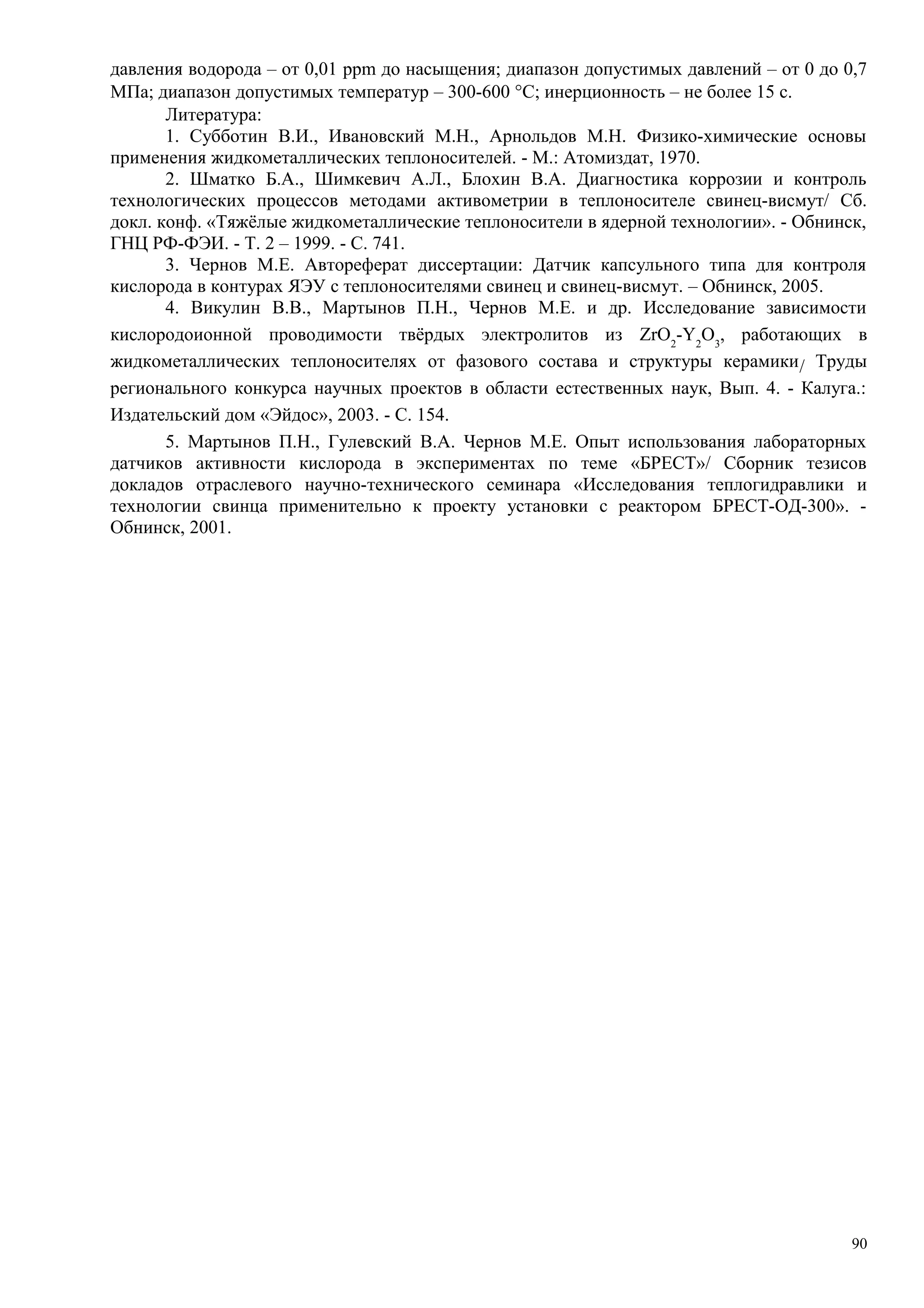 давления водорода – от 0,01 ppm до насыщения; диапазон допустимых давлений – от 0 до 0,7
МПа; диапазон допустимых температур – 300-600 °С; инерционность – не более 15 с.
Литература:
1. Субботин В.И., Ивановский М.Н., Арнольдов М.Н. Физико-химические основы
применения жидкометаллических теплоносителей. - М.: Атомиздат, 1970.
2. Шматко Б.А., Шимкевич А.Л., Блохин В.А. Диагностика коррозии и контроль
технологических процессов методами активометрии в теплоносителе свинец-висмут/ Сб.
докл. конф. «Тяжёлые жидкометаллические теплоносители в ядерной технологии». - Обнинск,
ГНЦ РФ-ФЭИ. - Т. 2 – 1999. - С. 741.
3. Чернов М.Е. Автореферат диссертации: Датчик капсульного типа для контроля
кислорода в контурах ЯЭУ с теплоносителями свинец и свинец-висмут. – Обнинск, 2005.
4. Викулин В.В., Мартынов П.Н., Чернов М.Е. и др. Исследование зависимости
кислородоионной проводимости твёрдых электролитов из ZrO2
-Y2
O3
, работающих в
жидкометаллических теплоносителях от фазового состава и структуры керамики/ Труды
регионального конкурса научных проектов в области естественных наук, Вып. 4. - Калуга.:
Издательский дом «Эйдос», 2003. - С. 154.
5. Мартынов П.Н., Гулевский В.А. Чернов М.Е. Опыт использования лабораторных
датчиков активности кислорода в экспериментах по теме «БРЕСТ»/ Сборник тезисов
докладов отраслевого научно-технического семинара «Исследования теплогидравлики и
технологии свинца применительно к проекту установки с реактором БРЕСТ-ОД-300». -
Обнинск, 2001.
90
 