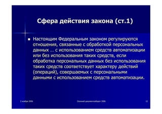 22 ноябряноября 20062006 ОсеннийОсенний документооборотдокументооборот 20062006 1212
СфераСфера действиядействия законазакона ((стст.1).1)
НастоящимНастоящим ФедеральнымФедеральным закономзаконом регулируютсярегулируются
отношенияотношения,, связанныесвязанные сс обработкойобработкой персональныхперсональных
данныхданных …… сс использованиемиспользованием средствсредств автоматизацииавтоматизации
илиили безбез использованияиспользования такихтаких средствсредств,, еслиесли
обработкаобработка персональныхперсональных данныхданных безбез использованияиспользования
такихтаких средствсредств соответствуетсоответствует характерухарактеру действийдействий
((операцийопераций),), совершаемыхсовершаемых сс персональнымиперсональными
даннымиданными сс использованиемиспользованием средствсредств автоматизацииавтоматизации..
 