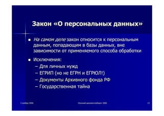 22 ноябряноября 20062006 ОсеннийОсенний документооборотдокументооборот 20062006 1313
ЗаконЗакон ««ОО персональныхперсональных данныхданных»»
НаНа самомсамом деледеле законзакон относитсяотносится кк персональнымперсональным
даннымданным,, попадающимпопадающим вв базыбазы данныхданных,, вневне
зависимостизависимости отот применяемогоприменяемого способаспособа обработкиобработки
ИсключенияИсключения::
–– ДляДля личныхличных нужднужд
–– ЕГРИПЕГРИП ((ноно нене ЕГРНЕГРН ии ЕГРЮЛЕГРЮЛ!)!)
–– ДокументыДокументы АрхивногоАрхивного фондафонда РФРФ
–– ГосударственнаяГосударственная тайнатайна
 