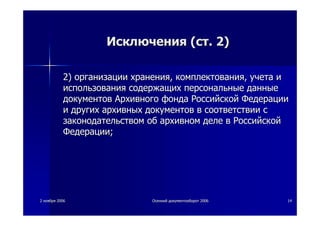 22 ноябряноября 20062006 ОсеннийОсенний документооборотдокументооборот 20062006 1414
ИсключенияИсключения ((стст. 2). 2)
2)2) организацииорганизации храненияхранения,, комплектованиякомплектования,, учетаучета ии
использованияиспользования содержащихсодержащих персональныеперсональные данныеданные
документовдокументов АрхивногоАрхивного фондафонда РоссийскойРоссийской ФедерацииФедерации
ии другихдругих архивныхархивных документовдокументов вв соответствиисоответствии сс
законодательствомзаконодательством обоб архивномархивном деледеле вв РоссийскойРоссийской
ФедерацииФедерации;;
 