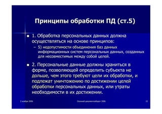 22 ноябряноября 20062006 ОсеннийОсенний документооборотдокументооборот 20062006 1515
ПринципыПринципы обработкиобработки ПДПД ((стст.5).5)
1.1. ОбработкаОбработка персональныхперсональных данныхданных должнадолжна
осуществлятьсяосуществляться нана основеоснове принциповпринципов::
–– 5)5) недопустимостинедопустимости объединенияобъединения базбаз данныхданных
информационныхинформационных системсистем персональныхперсональных данныхданных,, созданныхсозданных
длядля несовместимыхнесовместимых междумежду собойсобой целейцелей..
2.2. ПерсональныеПерсональные данныеданные должныдолжны хранитьсяхраниться вв
формеформе,, позволяющейпозволяющей определитьопределить субъектасубъекта нене
дольшедольше,, чемчем этогоэтого требуюттребуют целицели ихих обработкиобработки,, ии
подлежатподлежат уничтожениюуничтожению попо достижениидостижении целейцелей
обработкиобработки персональныхперсональных данныхданных,, илиили утратыутраты
необходимостинеобходимости вв ихих достижениидостижении..
 