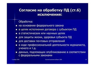 22 ноябряноября 20062006 ОсеннийОсенний документооборотдокументооборот 20062006 1616
СогласиеСогласие нана обработкуобработку ПДПД ((стст..6)6)
исключенияисключения::
ОбработкаОбработка::
нана основанииосновании федеральногофедерального законазакона
вв целяхцелях исполненияисполнения договорадоговора сс субъектомсубъектом ПДПД
вв статистическихстатистических илиили научныхнаучных целяхцелях
длядля защитызащиты жизнижизни,, здоровьяздоровья субъектасубъекта ПДПД
длядля доставкидоставки почтовыхпочтовых отправленийотправлений
вв ходеходе профессиональнойпрофессиональной деятельностидеятельности журналистажурналиста,,
ученогоученого ии тт..дд..
данныхданных,, подлежащихподлежащих опубликованиюопубликованию вв соответствиисоответствии
сс федеральнымифедеральными законамизаконами
 