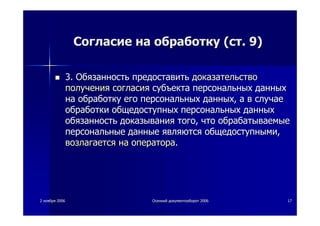 22 ноябряноября 20062006 ОсеннийОсенний документооборотдокументооборот 20062006 1717
СогласиеСогласие нана обработкуобработку ((стст. 9). 9)
3.3. ОбязанностьОбязанность предоставитьпредоставить доказательстводоказательство
полученияполучения согласиясогласия субъектасубъекта персональныхперсональных данныхданных
нана обработкуобработку егоего персональныхперсональных данныхданных,, аа вв случаеслучае
обработкиобработки общедоступныхобщедоступных персональныхперсональных данныхданных
обязанностьобязанность доказываниядоказывания тоготого,, чточто обрабатываемыеобрабатываемые
персональныеперсональные данныеданные являютсяявляются общедоступнымиобщедоступными,,
возлагаетсявозлагается нана оператораоператора..
 