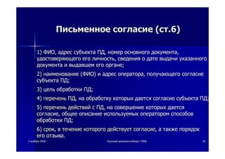 22 ноябряноября 20062006 ОсеннийОсенний документооборотдокументооборот 20062006 1818
ПисьменноеПисьменное согласиесогласие ((стст.6).6)
1)1) ФИОФИО,, адресадрес субъектасубъекта ПДПД,, номерномер основногоосновного документадокумента,,
удостоверяющегоудостоверяющего егоего личностьличность,, сведениясведения оо датедате выдачивыдачи указанногоуказанного
документадокумента ии выдавшемвыдавшем егоего органеоргане;;
2)2) наименованиенаименование ((ФИОФИО)) ии адресадрес оператораоператора,, получающегополучающего согласиесогласие
субъектасубъекта ПДПД;;
3)3) цельцель обработкиобработки ПДПД;;
4)4) переченьперечень ПДПД,, нана обработкуобработку которыхкоторых даетсядается согласиесогласие субъектасубъекта ПДПД;;
5)5) переченьперечень действийдействий сс ПДПД,, нана совершениесовершение которыхкоторых даетсядается
согласиесогласие,, общееобщее описаниеописание используемыхиспользуемых операторомоператором способовспособов
обработкиобработки ПДПД;;
6)6) сроксрок,, вв течениетечение которогокоторого действуетдействует согласиесогласие,, аа такжетакже порядокпорядок
егоего отзываотзыва..
 