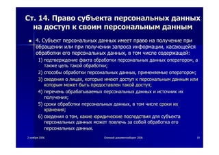 22 ноябряноября 20062006 ОсеннийОсенний документооборотдокументооборот 20062006 1919
СтСт. 14.. 14. ПравоПраво субъектасубъекта персональныхперсональных данныхданных
нана доступдоступ кк своимсвоим персональнымперсональным даннымданным
4.4. СубъектСубъект персональныхперсональных данныхданных имеетимеет правоправо нана получениеполучение припри
обращенииобращении илиили припри полученииполучении запросазапроса информацииинформации,, касающейсякасающейся
обработкиобработки егоего персональныхперсональных данныхданных,, вв томтом числечисле содержащейсодержащей::
1)1) подтверждениеподтверждение фактафакта обработкиобработки персональныхперсональных данныхданных операторомоператором,, аа
такжетакже цельцель такойтакой обработкиобработки;;
2)2) способыспособы обработкиобработки персональныхперсональных данныхданных,, применяемыеприменяемые операторомоператором;;
3)3) сведениясведения оо лицахлицах,, которыекоторые имеютимеют доступдоступ кк персональнымперсональным даннымданным илиили
которымкоторым можетможет бытьбыть предоставленпредоставлен такойтакой доступдоступ;;
4)4) переченьперечень обрабатываемыхобрабатываемых персональныхперсональных данныхданных ии источникисточник ихих
полученияполучения;;
5)5) срокисроки обработкиобработки персональныхперсональных данныхданных,, вв томтом числечисле срокисроки ихих
храненияхранения;;
6)6) сведениясведения оо томтом,, какиекакие юридическиеюридические последствияпоследствия длядля субъектасубъекта
персональныхперсональных данныхданных можетможет повлечьповлечь заза собойсобой обработкаобработка егоего
персональныхперсональных данныхданных..
 