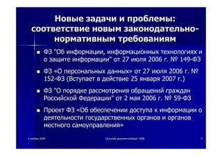 22 ноябряноября 20062006 ОсеннийОсенний документооборотдокументооборот 20062006 22
НовыеНовые задачизадачи ии проблемыпроблемы::
соответствиесоответствие новымновым законодательнозаконодательно--
нормативнымнормативным требованиямтребованиям
ФЗФЗ ""ОбОб информацииинформации,, информационныхинформационных технологияхтехнологиях ии
оо защитезащите информацииинформации"" отот 2727 июляиюля 20062006 гг.. №№ 149149--ФЗФЗ
ФЗФЗ ««ОО персональныхперсональных данныхданных»» отот 2727 июляиюля 20062006 гг.. №№
152152--ФЗФЗ ((ВступаетВступает вв действиедействие 2525 январяянваря 20072007 гг.).)
ФЗФЗ ""ОО порядкепорядке рассмотрениярассмотрения обращенийобращений гражданграждан
РоссийскойРоссийской ФедерацииФедерации"" отот 22 маямая 20062006 гг.. №№ 5959--ФЗФЗ
ПроектПроект ФЗФЗ ««ОбОб обеспеченииобеспечении доступадоступа кк информацииинформации оо
деятельностидеятельности государственныхгосударственных органоворганов ии органоворганов
местногоместного самоуправлениясамоуправления»»
 