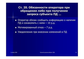22 ноябряноября 20062006 ОсеннийОсенний документооборотдокументооборот 20062006 2020
СтСт. 20.. 20. ОбязанностиОбязанности оператораоператора припри
обращенииобращении либолибо припри полученииполучении
запросазапроса субъектасубъекта ПДПД ……
ОператорОператор обязанобязан сообщитьсообщить информациюинформацию оо наличииналичии
ПДПД ии ознакомитьознакомить сс ниминими –– 1010 рр..дд..
МотивированныйМотивированный отказотказ –– 77 рр..дд..
УведомленияУведомления припри внесениивнесении измененийизменений вв ПДПД
 